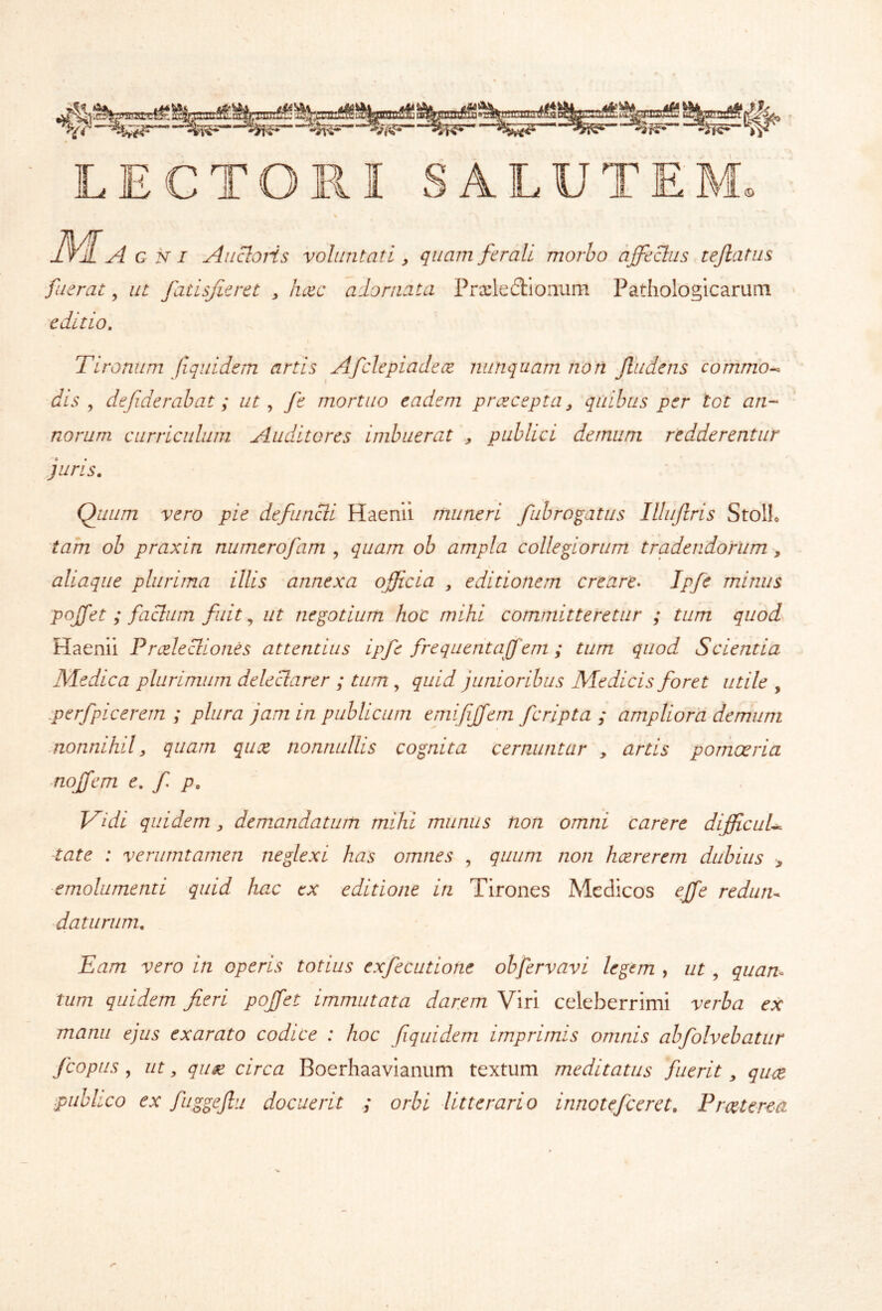 LECTORI SALUTEM. 3^ A i A c N I Ancioris voluntati y quam ferali morho ajfeclus tefiatiis fuerat, ut fatisfieret , luec adornata Prxledionum Pathologicarum editio. Tironum fiqiddem artis Afclepiadece nunquam non Jludens cofnmo^ dis y defiderabat; ut ^ fe mortuo eadem prceceptUy quibus per tot an- norum curriculum Auditores imbuerat y publici demum redderentur juris. Quum vero pie defuncli Haenii muneri fubrogatus Illujlris StolL 'tam oh praxin numerofam , quam ob ampla collegiorum tradendorum, aliaque plurima illis annexa officia y editionem creare^ Ipfe minus poffet ; facium fuit ^ ut negotium hoc mihi committeretur ; tum quod Haenii PrAecliones attentius iqfc frequentajfem; tum quod Scientia Medica plurimum deleclarer ; tum , quid junioribus Medicis foret utile , :perfpicerem ; plura jam in publicum emifffem fcripta ; ampliora demum -nonnihily quam qux nonnullis cognita cernuntur , artis pomoeria noffem e, f p. Vidi quidem, demandatum mihi munus non omni carere diffcuU tate : verumtamen neglexi has omnes , quum non hcererem dubius > emolumenti quid hac ex editione in Tirones Medicos effe rediiiu ■daturum. Eam vero in operis totius exfecutiotie obfervavi legem , ut, quam tum quidem fieri poffet immutata darem Viri celeberrimi verba ex manu ejus exarato codice : hoc fiquidem imprimis omnis ahfolvebatiir fcopus, ut, qu0e circa Boerhaavianum textum meditatus fuerit, quce publico ex fuggejlu docuerit ; orbi litterario innotefceret. Prceterea