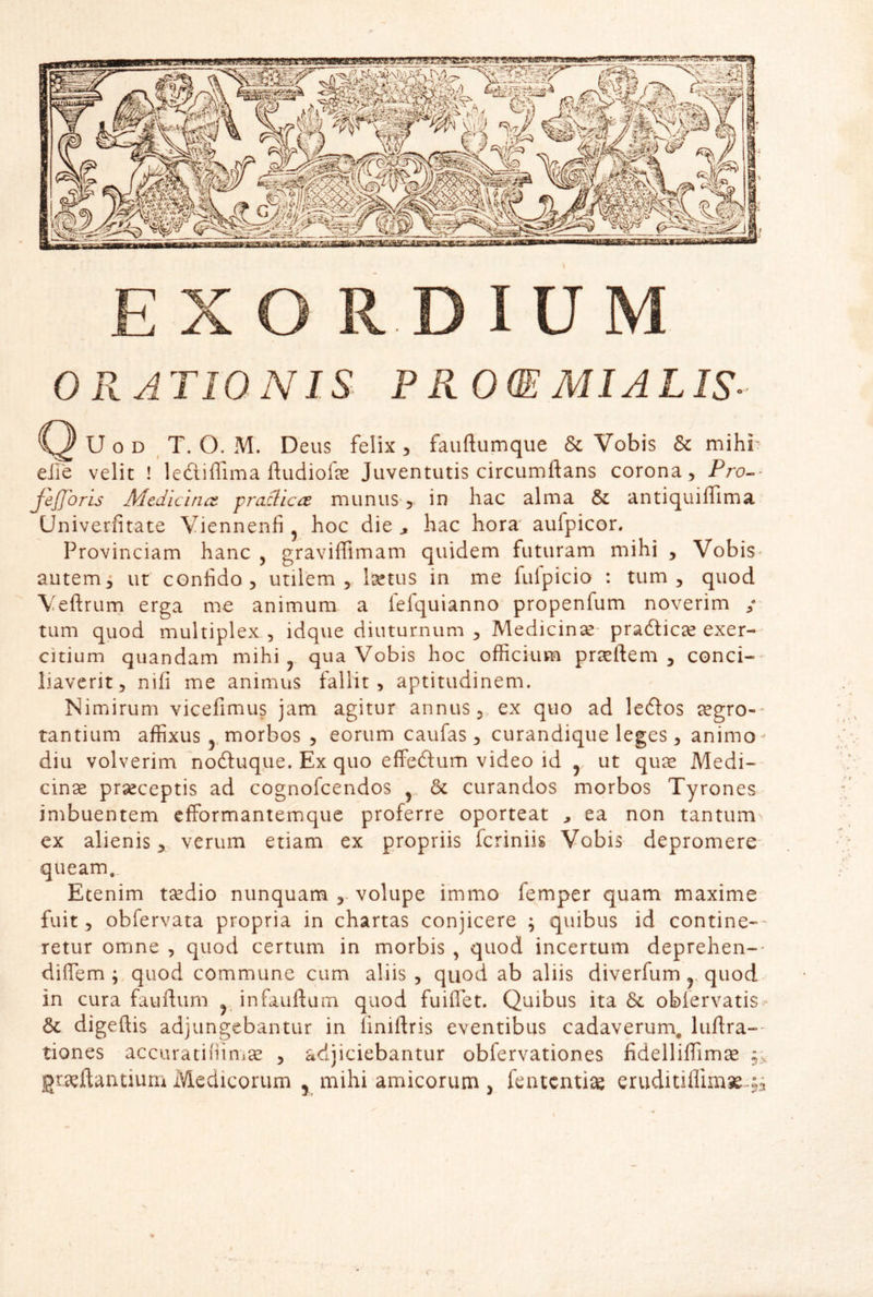 EXO R DIUM OPTATIONIS P KO(E MIALIS- U o D T. O. M. Deus felix 5 fauftumque & Vobis & mihi; eJie velit ! lefiiffima fludiofe Juventutis circumflans corona, Pro^^ feJTorls Medicina, fradica munuS', in hac alma & antiquiffima Univerfitate Viennenfi ^ hoc die ^ hac hora aufpicor. Provinciam hanc , gravifllmam quidem futuram mihi , Vobis^ autem i ut confido, utilem, Ij^tus in me fufpicio : tum, quod Veflrurn erga me animum a fefquianno propenfum noverim ; tum quod multiplex, idque diuturnum, Medicinse- pradlicae exer- citium quandam mihi ^ qua Vobis hoc officium proflem, conci- liaverit, nifi me animus fallit, aptitudinem. Nimirum vicefimus jam agitur annus, ex quo ad leftos segro-* tantium affixus morbos , eorum caufas, curandique leges, animo-' diu volverim 'nodluque. Ex quo effeftum video id y ut quse Medi- cinse prseceptis ad cognofeendos ^ & curandos morbos Tyrones imbuentem efformantemque proferre oporteat , ea non tantum ex alienis, verum etiam ex propriis feriniis Vobis depromere- queam. Etenim tecdio nunquam volupe immo femper quam maxime fuit, obfervata propria in chartas conjicere ; quibus id contine-- retur omne , quod certum in morbis , quod incertum deprehen-- diffem ; quod commune cum aliis , quod ab aliis diverfum y quod in cura fauftum ^ infauflam quod fuiffet. Quibus ita & obfervatis & digeftis adjungebantur in finiflris eventibus cadaverum, luflra- tiones accuratiiiinise , adjiciebantur obfervationes fidelliffimse gravidantium Medicorum , mihi amicorum , fententiav eruditiflim^