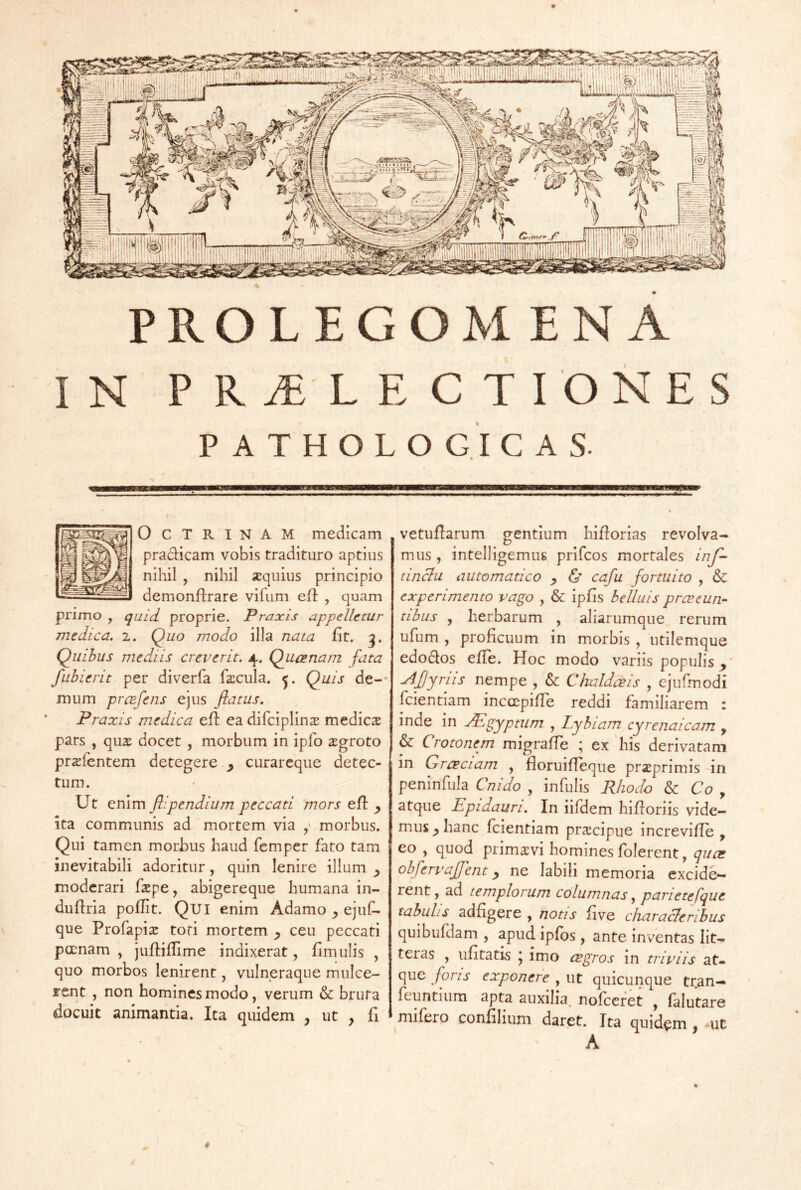 IN PRALECTIONES P A T H O L O G I C A S. OCTRINAM medicam pradicam vobis tradituro aptius nihil , nihil xquius principio demonflrare vifum efl , quam pnmo , quid proprie. Praxis appelletur medica. 2. Quo modo illa nata fit. Quibus mediis creverit. 4. Quanam fata fubierit per diverfa facula. Quis de-* mum prafens ejus flatus. Praxis medica efl: ea difciplins medicae pars , quae docet , morbum in ipfo aegroto prxfentem detegere ^ curarcque detec- tum. Ut enim ftipendium peccati mors efi: ita communis ad mortem via morbus. Qui tamen morbus haud fempcr fato tam inevitabili adoritur, quin lenire illum ^ moderari faepe, abigereque humana in~ duflria poflit. Qui enim Adamo y ejuf- que Profapix toti mortem y ceu peccati poenam , juftiflime indixerat, fimulis , quo morbos lenirent, vulneraque mnlce- rent , non homines modo, verum & bruta docuit animantia. Ita quidem ^ ut , fi i vetufiarum gentium hifiorias revolva- mus , intelligemus prifeos mortales Inf- tinclu automatico y & cafu fortuito , & experimento vago , & ipfis belluis praeun-- tihus , herbarum , aliarumque rerum ufum , proficuum in morbis , utilemque edodos effe. Hoc modo variis populis a4fjyriis nempe , & Chaldais , ejufmodi fcientiam inccepifie reddi familiarem : inde in aPigyptum , Lyhiam cyrenaicam , & Crotonem migraffe ; ex his derivatam in Graciam , floruifTeque prxprimis in peninfula Cnido , infulis Rhodo & Co y atque Epidauri. In iifdem hifioriis vide- mus^ hanc fcientiam praecipue increvifie , eo , quod primsvi homines folerent, qua obfervaffent y ne labili memoria excide- rent , ad templorum columnas, parietefque tabulis adfigere , notis fi ve characleribus quibufdam , apud ipfbs, ante inventas lit- teras , ufitatis y imo agros in triviis at- que fons exponere , ut quicunque tran- fcuntiura apta auxilia, nofccret , falutare mifero confilium daret. Ita quidem, -ut A