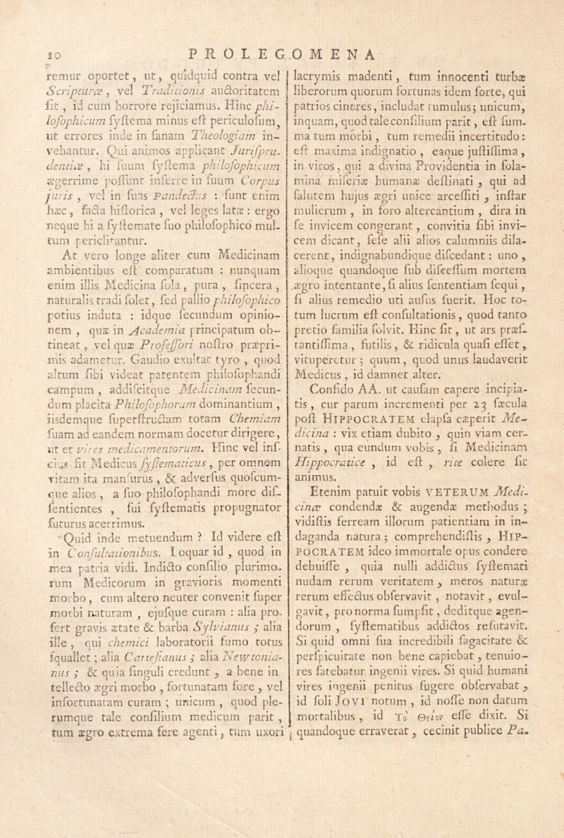 P R 0 L E G remur oportet, nt, quidquid contra vel Scriptura^, vel 2 'raditionis audoritateni iit , id ciiiii horrore rejiciamus. Hinc_p/zz- lofophicLim fyfiema minus efc periciilofiioi^ 111 errores inde in fanaiii Theologiam in~ vehantur. Qui animos applicant Jurifprm deiidcB , hi fuam fylxema philofophicum a?gerrime poffiint inferre in fuiim Corpus puris y vel in fiias Pandecias : 'funt enim Invc j facia hifrorica , vel leges latcT : ergo neque hi a fyitemate fiio pliilofophicd mul- tum r ericli^^antiir. At vero lonue aliter cum Medicinam D ambientibus eiR comparatum : nunquam enim illis Medicina foia pura , iipcera , naturalis tradi folet, fed pallio pkilofopkico potius induta : idque fecundum opinio- nem , qiia^ in Academia principatum ob- tineat ^ vel qux ProfeJJori noftro praepri- mis adametur. Gaudio exuitat tyro , quod altum libi videat patentem phifofophandi campum , addifcitque Meddcinam fecun- dum placita Philofophorum dominantium , iisdemque fiiperftruclam totam Chemiam fuam ad eandem normam docetur dirigere, ut et vires medicamentorum. Kinc vel inf*, cius 'fit Medicus fyftematicus,, per omnem vitam ita mandirus , & adverfiis qiiofcum» que alios , a fuo philofopliandi more dif. fentientes , fui fyflematis propugnator futurus acerrimus. ' Quid inde metuendum ? Id videre efl in Confultanomhus. l oquar id , qnod in mea patria vidi. Indido confilio plurimo- rum Medicorum in gravioris momenti morbo, cum altero neuter convenit fuper morbi naturam ^ ejufque curam : aha pro. fert graV(is sctate & barba Sylvianus ; alia ille , qui chernici laboratorii fumo totus iqiiailet; alia Canejiauius ; alia Nev/tonia^ nus y & quia iinguli credunt j, a bene in telleclo xgri morbo , fortunatam fore ^ vel infortunatam curam ; urdeimi, quod ple- rumque tale confliiiim medicum parit , tum xgro extrema fere agenti ^ tum uxori lacryIllis madenti, tum innocenti tiirb^ liberorum quorum fortunas idem forte, qui patrios cineres, includat tumulusj unicum, inquam, quod taleconfiliurn parit, efl fum. ma tum morbi, tum remedii incertitudo: eft maxima indignatio , eaque judiflima , in viros, qni a divina Providentia in fola- niina miferis humans deflinati qui ad falutem iiiijus sgri unice arcefliti ^ inftar mulierum , in foro altercantium , dira in fe invicem congerant, convitia fibi invi-» ccm dicant, fefe alii alios calumniis dila- cerent, indignabundique difcedant: uno , alioqiie quandoque fub difceilLim mortem ,sgro intentante,fi alius fententiam fequi, fi alius remedio uti aufus fuerit. Hoc to- tum Iiicrnm efl confulrationis, quod tanto pretio familia folvit. Plinc iit, ut ars prsf- tantifTima , futilis , & ridicula quafi efiet ^ vituperetur j quum , quod unus laudaverit Medicus, id damnet alter. Confido AA. ut caufani capere incipia- tis , cur parum incrementi per 23 fscula pofl Hippocratem eiapfa csperit A/c- dicina : vix etiam dubito ^ quin viam cer- natis , qua eundum vobis , fi Medicinam Hippocradce , id efl: ^ rite colere fit animus. Etenim patuit vobis VETERUM Medi^ cimv condends & augends methodus ; vidiftis ferream illorum patientiam in in-^ daganda natura 5 comprehendiflis HiP-' POCRATEM ideo immortale opus condere debiiiffe , quia nulli addidiis fyfcemati nudam rerum veritatem ^ meros natiirs rerum efTedus obfervavit , notavit, evuH ga vit, pro norma fumpfit, deditqiie agen- dorum , fyftematibus addidlos refutavit. Si quid omni fua incredibili fagacitate & perfpicuitate non bene capiebat, tenuio- res fatebatur ingenii vires. Si quid humani vires ingenii penitus fugere obfervabat ^ id foli Jovi notum , id nofle non datum j mortalibus , id tJ ©dov effe dixit. Si ^ quandoque erraverat cecinit publice Pa^