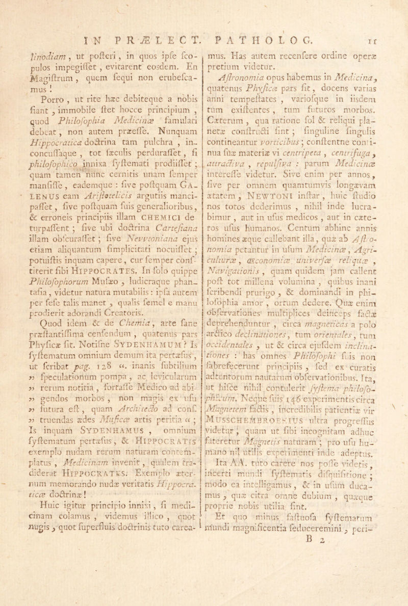 IN P R -u® L E C T. P A T H O L 0 G, I r Unodiam 5 ut poReri , in quos ipfe fco- j mus. Pias autem recenfere ordine open^ 1 • • /7'* * ^ 7 X’’ ^ pulos impegiflet , evitarent eosdem. En Maniftrum , quem fequi non erubefca- O 'A A ... mus Porro , ut rite hxc debiteque a nobis Pant ^ immobiie Ret hocce principium , quod Philofophia Medicincs famulari debeat , non autem prarefTe. Nunquam Hippocratica doRrina tam pulchra , in- concuRaque , tot loculis perduraRet, R phUofophico innixa fyRemati prodiiRet ; quam tamen'hunc cernitis unam iemper manfiRe , eademque : Rve poRqiiam Ga- LENUS eam Arijhtehcis argutiis manci- pafTet, Rve poRquam fuis generalioribus, & erroneis principiis illam CHEMICl de turpaRent ; Rve ubi doRrina Canefiana illam ob‘curaRet ; Rve ISevvtQniana ejus etiam aliquantum Rmplicitati nocuiRct ; potuiRis inquam capere, cur femper conf- titerit Rbi HIPPOCRATES. In folo quippe Philofophorum Mufiiro ^ ludicraque phan- taRa , videtur natura mutabilis : ipfa autem j*er fefe talis manet ^ qualis lemel e manu prodierit adorandi Creatoris. Quod idem dc de Chemia, arte fane prcxRantiRinia cenfendum , quatenus pars PhyRcx Rt. Notifne SydENIIAMUM ? Is fyRematum omnium demum ita pertxfus, ut feribat pag. 128 o. inanis fubtllium yj Ipeculatlonum pompa , ac levicularum rerum notitia , TortaRe Medico ad abi- gendos morbos, non magis cx uRi ?? futura eR , quam Architeclo ad conf. 73 truendas xdes Miificce artis peritia a • is inquam Sydenhamus omnium fyRematum pertrefus, & HlPPOCRA.Tfs e?(emplo nudam rerum naturam contem- platus , Medicinam invenit , qualem tra- diderat Hippocrates. Exemplo xter- iium memorando nudx veritatis Hippocra. ticcv doRrinx! Huic igitur principio innixi, fi medi- cinam colamus , videmus illico , quot Bugis ^ quot fuperRuis doRrinis tuto carea- pretiiim videtur. Ajhonomia opus habemus in Meddcina^ quatenus PhyJiCie pars Rt, docens varias anni tempeRates , variofque in iisdem tum exiRentes , tum futuros morbos. Cxtcrum , qua ratione fol & reliqui pia- netwX conRruRi Rnt ; Rnguline Rngulis contineantur vorticibus conRentne conti- nua fux materix vi centripeta , centrifuga ^ attracliva , repulf.va : parum Medicincz intercRe videtur. Sive enim per annos, live per omnem quamtumvis longxvam xtatem ^ NewtoNI inRar , huic Rudio nos totos dederimus , nihil inde lucra- bimur , aut in ufus medicos , aut in exte- ros ufus humanos. Centum abhinc annis homines xque callebant illa, qux ab AJlo-^ nomia petantur in ulum Medicines, Agri- enhurx , CEconomix. univerfx reliqux , Navigationis , quam quidem jam callent poR tot millena volumina , quibus inani feribendi prurigo ^ & dominandi in phi- lofopliia amor , oiTum dedere. Qux enini dbfervationes' multiplices deinceps faclx deprenendiintur , circa magncticas a polo arRico declinationes ^ tum orientales ^ tum occidentales ^ ut & circa cjufdem inclina- tiones : has omnes Philofophi fius non fabrefecerunt principiis , fcd ex curatis ‘adtentorum nautarum obfervationibus. Ita, ut liiRe nihil contulerit fyflerna philofo^ pliicurn. Neque fuis 14 6 experimentis circa fdagnetem faRis , incredibilis patientix vir -MussCHE]^,IHRO£e:iUS ultra progfeRlis videtur ; quam ut Rbi incognitam adhuc fateretur Magnetis naturam ; pro ufu hu- mano nil utilis experimenti inde adeptus. ]ta AA. tuto carere nos pode videtis, incerti mundi fyRematis difquiRdone ; modo^ea intelligamus, in ufiim duca- mus qux citra omne dubium , qiixcue proprie nobis utilia Rnt. ^ Et quo minus fiRuofa fyRemanim mundi magnificentia fediiceremini ^ peri- B ^