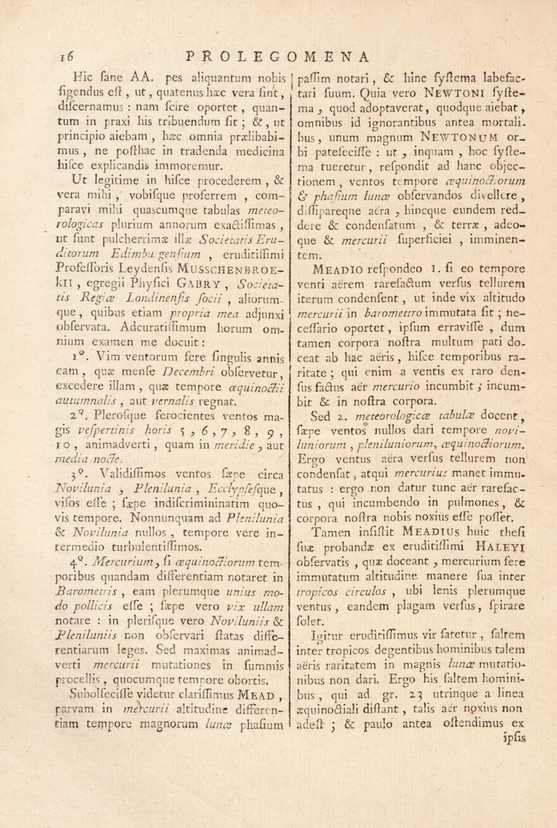 6 ' PROLEGOMENA Hic fane AA. pes aliquantum nobis figendus eft , ut, quatenus hxc vera finit, difcernamiis : nam fcire oportet, quan- tum in praxi his tribuendum fit; &, ut principio aiebam , li^sc omnia pnxlibabi- mus , ne pofthac in tradenda medicina hifce explicandis immoremur. Ut legitime in hifce procederem , & vera mihi , vobifque proferrem , com- paravi mihi Quascumq-ie tabulas meteo- rologLcas plurium annorum exadiffimas , ut fiint pulcherrima lilx Societatis Eru- ditorum Edimhu'genfuLm , eruditiflimi Profeffbris Leydenfis MUSSCHENBP.OE- kll , egregii Pliyfici Gabry , Societa- tis RegicB Londinenfis fodi , aliorum- que, quibus etiam propria mea adjunxi obfervata, Adcuratilllmiim horum om- nium examen me docuit: iP. Vim ventorum fere fingulis annis eam, qutc menfe Decembri obfervetur, excedere illam , qu^ tempore aquinocbii autumnalis , aut vernalis regnat. 2^. Plerofque ferocientes ventos ma- gis vefpertinis horis ^ p 6 , y ^ 8 , 9 , I o , animadverti, quam in meridie j, aut media, nocle. 5^. Validifiimos ventos Pspe circa Novilunia ^ Plenilunia , Eccljpfefog^o,, vifos effe ; fa^pe indifcrimininatim quo- vis tempore, Nonnunqiiam ad Plenilunia & Novilunia nullos , tempore vere in- termedio turbulentiflimos. 4^, Mercurium y fi ce qui no cliorum tem- poribus quandam differentiam notaret in Barojnetvis , eam plerumque unius mo- do pollicis effe ; fkpe vero vix ullam notare : in plerifque vero. Noviluniis & pleniluniis non obfcrvari Patas diffe- rentiarum leges. Sed maximas animad- verti mercurii mutationes in fummis procellis, quocumque tempore obortis. Subolfeciffe videtur clariflirnos Me AD parvam in mercurii altitudine differen- tiam tempore magnorum luna: phafium paffim notari, & hinc fyfdema labefac- tari fuum. Quia vero Newtoni fyffe- ma ^ quod adoptaverat, quodque aiebat, omnibus id io-norantibus antea mortali, bus, unum magnum NEAVTON u M or- bi patefeciffe : ut inquam , hoc fyfte- ma tueretur, refpondit ad hanc objec- tionem , ventos tempore acquinoeSorum & phafum luncB obfervandos divellere , diflipareque aera hineque eundem red- dere & condenfatum , & terrae , adeo- que & mercurii fuperficiei , imminen- tem. MeadIO refpondeo I. fi eo tempore venti aerem rarefadum verfns tellurem iterum condenfent, ut inde vix altitudo mercurii in haromettro immutata fit ; ne- ceffario oportet, ipfum erravifle , dum tamen corpora noftra multum pati do- ceat ab hac aeris, hifce temporibus ra- ritate ; qui enim a ventis ex raro den- fus fadus aer mercurio incumbit ; incum- bit & in noflra corpora. Sed 2. meteorologiccs tahulcE docent, faepe ventos nullos dari tempore jiovi- luniorum , pleniluniorum^ cequinoebiorum. Ergo ventus aera verfus tellurem non condenfat, atqui mercurius manet immu- tatus : erpo non datur tunc aer rarefac- tus , qui incumbendo in pulmones, & corpora noflra nobis noxius effe poffet. Tamen infidit Meadius huic thefi fus probanda ex eruditiffimi Haleyi obfervatis , qus doceant ^ mercurium fere immutatum altitudine manere fua inter tropicos circulos , ubi lenis plerumque ventus, eandem plagam verfiis, fpirare folet. Igitur emdiriflimus vir fatetur , faltem inter tropicos dep-entibus hominibus talem aeris raritatem in magnis luncc m.utatio- nibus non dari. Ergo his faltem homini- bus , qui ad gr. 23 utrinqiie a linea scquinodiali didant , talis aer npxins non aded ; & paiiid antea odendimus ex