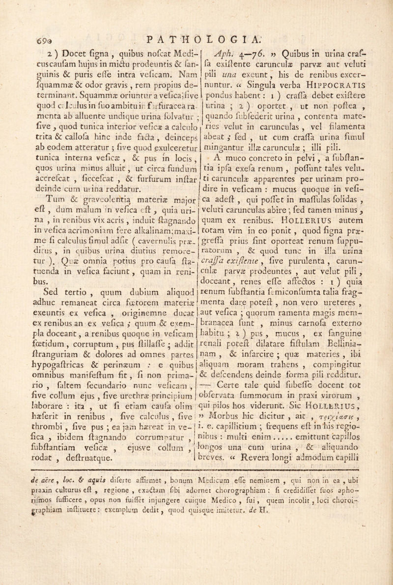 2 ) Docet figna , quibus nofcat Medi- cus caufam hujus in midu prodeuntis & fan- guinis & puris e(Ie intra veficam. Nam fquamm^ & odor gravis, rem propius de- terminant. Squamm^e oriuntur a vefica^iive quod ci 1 julus in fuo ambitu in f irfuracea ra- menta ab alluente undique urina folvatur ; five y quod tunica interior veiic^ a calculo trita & callofa hinc inde £acla , deinceps ab eodem atteratur ; live quod exulceretur tunica interna veficas , & pus in locis, quos urina minus alluit, ut circa fundum accrefcat , ficcefcat , & furfurum inflar deinde cum urina reddatur. Aph. 4—76. yy Quibus in iinna craf- fa exidente carunculae parvae aut veluti pili una exeunt, his de renibus excer- nuntur. u Singula verba HIPPOCRATIS pondus habent: 1 ) crafTa debet exidere urina ; 2 ) oportet , ut non podea , quando fiibfederit urina , contenta mate- ries velut in carunculas , vel filamenta abeat ; fed , ut cum crada urina fimul mingantur iWx carunculas ; illi pili. A muco concreto in pelvi, a fubdan- tia ipfa exefa renum , podunt tales vela- ti caruncuH apparentes per urinam pro- dire in vedcam : mucus quoque in vefi- Tum & graveolentia materis major! aded , cuipofTetin madiilas folidas ed , dum malum in vefica cd ^ quia uri- na , in renibus vix acris , induit dagnando in vefica acrimoniam fere alkalinam;maxi- veluti carunculas abire; fed tamen minus ^ quam ex renibus. HOLLERIUS autem totam vim in eo ponit , quod figna pr^:- me fi calculus fimul adfit ( cavernulis prx. | greda prius fint oporteat renum fuppu- dirus , in quibus urina diutius remore- j catorum , & quod tunc in illa urina tur ). Qi! omnia potius pro caufa ^9-.craffa exifieme ^ live purulenta, carun- tuenda in vefica faciunt, quam in reni- tul^e parvas prodeuntes , aut velut pili, bus. doceant, renes effe afFedos : i ) quia Sed tertio , quum dubium aliquod 1 tenum fubdantia femiconfumta talia frag- adhuc remaneat circa fatorem materiae (dare poted , non vero ureteres, exeuntis ex vefica , originemne ducat vefica ; quorum ramenta magis mem • f ^ I ex renibus an ex vefica ,* quum & exem- pla doceant, a renibus quoque in veficam foetidum, corruptum , pus dillade • addit dranguriam & dolores ad omnes partes hypogadricas & perinatiim ; e quibus brc macea funt , minus carnofa externo habitu • 2 ) pus , mucus , ex fanguine renali poted dilatare fidulam Bellinia- nam , & infarcire ; qux materies , ibi aliquam moram trahens , compingitur omnibus manifedum fit, fi non prima-defcendens deinde forma pili redditur, rio , faltem fecundario nunc veficam , “—^ Certe tale quid fubede docent tot five collum ejus , five urethrae principium, ^bfervata fummorum in praxi virorum , laborare : ita , ut fi etiam caufa olim hos viderunt. Sic iioLILE.iUS, ha^ferit in renibus , five calculus, five i’’ Morbus hic dicitur, ait , , thrombi , five pus ; ea jam h^reat in ve- 1 capillitium ; frequens ed indis regio- fica ^ ibidem dagnando corrumpatur , j ifibus : multi enim emittunt capillos fubdantiam veficae , rodat , dedroatque. ejusve collum , Mngos una cum urina , & aliquando breves. « Revera longi admodum capilli de aere, loc. & aquis diferte affirmet , bonum Medicum effe neminem , qui non in ea , ubi praxin culturus efl , regione , exadam fbi adornet chorographiam : fi credidifiet fuqs apho- rifmos fufficere , opus non fuiflet injungere cuique Medico , fui, quem incolit , loci choroi-