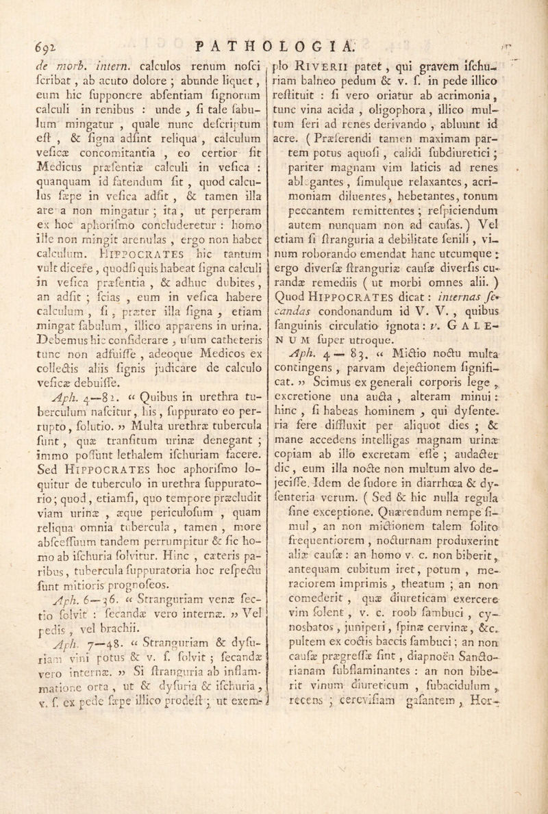 rie rnorb. intern. calculos renum nofci fcribat , ab acuto dolore ; abunde liquet, eum hic fupponere abfentiam fignorum calculi in renibus : unde y fi tale fabu- lum mingatur , quale nunc defcriptum eff , & figna adfint reliqua , calculum veficcE concomitantia , eo certior fit Medicus pr^efentias calculi in vefica : quanquam id fatendum fit , quod calcu- lus fspe in vefica adiit , & tamen illa are’a non mingatur; ita, ut perperam ex hoc apliorifmo concluderetur : homo ille non mingit arenulas , ergo non habet caiciifum. Hippocrates hic tantum vult dicere , quodii quis habeat figna calculi in vefica prsfentia , & adhuc dubites , an adfit ; fcias , eum in vefica habere calculum , fi . prester illa figna y etiam mingat fabulum , illico apparens in urina. J3ebemus hic confiderare ^ iHum catheteris tunc non adfuiffe , adeoque Medicos ex colleclis aliis fignis judicare de calculo vefics’ debuilTe.. Aph. q—82. Quibus in urethra tu- berculum nafeitur, his, fiippurato eo per- rupto , folutio. ?? Multa urethra tubercula funt , qus tranfitum urinae denegant ; immo poffunt lethalem ifchnriam facere. Sed Hippocrates hoc aphonfmo lo- quitur de tuberculo in urethra fuppurato- rio; quod , etiamfi, quo tempore praecludit viam iirins , a:que periculofum , quam reliqua omnia tubercula , tamen , more abfcefroum tandem perrumpitur & fic ho- mo ab ifchuria folvitur. Hinc , ca:teris pa- ribus, tubercula fuppiiratoria hoc refpedii funt mitioris prognofeos. Aph. 6—36. « Stranguriam ven^s fec- tio folvlt : fecandae vero internae. ?? Vel pedis , vel brachii. Aph- 7““48. Stranguriam & dyfu- riam vini potus & v. f. folvit ; fecand^ vero internae. Si flranguria ab inflam- matione orta , ut & dyfuria & ifchuria V. f. ex pede fxpe illico prodeif ut exeruT pio Riverii patet , qui gravem ifchu^ riam balneo pedum & v. f. in pede illico reflituit : fi vero oriatur ab acrimonia, tunc vina acida , oligophora, illico mul- tum feri ad renes derivando , abluunt id acre. ( Proferendi tamen maximam par- tem potus aquofl , calidi fubdiuretici; pariter magnam vim laticis ad renes ablegantes, fimulque relaxantes, acri- moniam diluentes, hebetantes, tonum peccantem remittentes; refpieiendum autem nunquam non ad caiifas.) Vei etiam fi flrangiiria a debilitate fenili, vi- num roborando emendat hanc utcumque : ergo diverfo ffrangurio caufo diverfis cu*- rando remediis ( ut morbi omnes alii. ) Quod HippocPvATES dicat: internas fc* candas condonandum id V. V. , quibus fanguinis circulatio ignota \ G A L E- N U M fuper utroque. Aph. q «« 8 3, u Midio nodu multa^ contingens , parvam dejedionem fignifi- cat, Scimus ex generali corporis lege ,, excretione una auda , alteram minui r hinc , fi habeas hominem y qui dyfente- ria fere diffluxit per aliquot dies ; & mane accedens intelligas magnam urino copiam ab ilio excretam eflb ; audader dic , eum illa node non multum alvo de- jeci ffe. Idem de fudore in diarrhoea & dy- fenteria verum. ( Sed & hic nulla regula fine exceptione. Quorendiim nempe fi- mul ^ an non midionem talem folito freqiientiorem , nodurnam produxerint alio caufo : an homo v. c. non biberit« antequam cubitum iret, potum , me- raciorem imprimis y theatum ; an non comederit, quo diureticam exercere vim folent , v. c. roob fambuci , cy- nosbatos, juniperi, fpino cervino, &c. pultem ex codis baccis fambuci; an non caufo progreffo fint, diapnoea Sando- rianam fubflaminantes : an non bibe- rit vinum diureticum , fubaciduliim ,, recens ; cerevifiam gafaiitem ^ Hcr.--