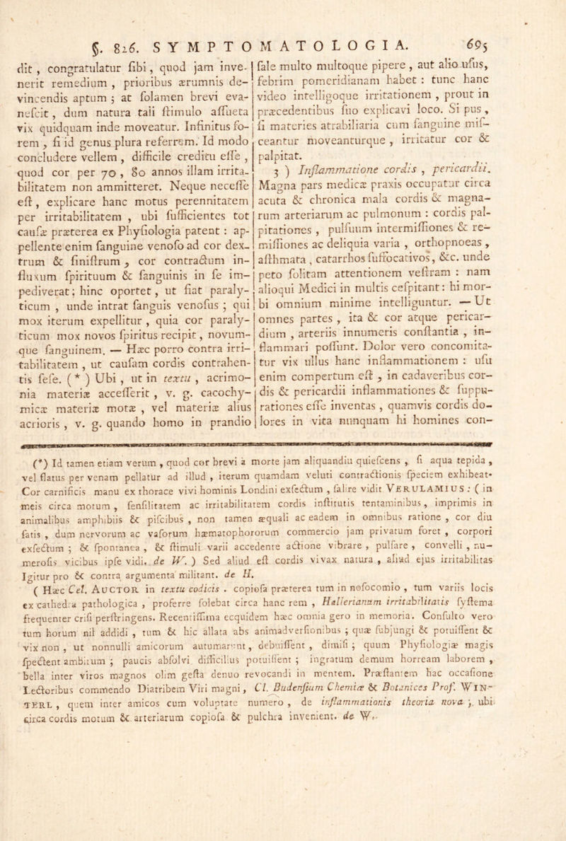 dit , congratulatur fibi, quod jam inve- nerit remedium , prioribus ^rumnis de- vincendis aptum j at folamen brevi eva- nefcit, dum natura taii frimulo afTueta vix quidquam inde moveatur. Infinitus fo- rem ^ fi id genus plura referrem. Id modo concludere vellem , difficile creditu efie , quod cor per 70 , 80 annos illam irrita- bilitatem non ammitteret. Neque necefie efi , explicare hanc motus perennitatem per irritabilitatem , ubi fufficientcs tot cauf^ prsterea ex Phyfiologia patent : ap- pellente enim fanguine venofo ad cor dex- trum & finifirum ^ cor contradum in- fluxum fpirituum & fanguinis in fe im- pediverat; hinc oportet, ut fiat paraly- ticum , unde intrat fanguis venofus ; qui mox iterum expellitur , quia cor paraly- ticum mox novos fpiritus recipit, novum- que fanguinem. — H^c porro contra irri- tabilitatem , ut caufam cordis contrahen- tis fefe. (* ) Ubi , ut in textu , acrimo- nia materiae accefierit , v. g. cacochy- mica: materiae motae , vel materiae alius acrioris , v. g. quando homo in prandio fale m.ulto multoqiie pipere , aut aliamfus, febrim pomeridianam habet : tunc hanc video infelligoque irritationem , prout in pr^rcedentibus fuo explicavi loco. Si pus , fi materies atrabiliaria cum fanguine mif- ceantur moveanturque , irritatur cor & palpitat. 3 ) Inflammatione coriis , pericardii. Magna pars medies praxis occupatur circa acuta & chronica rnala cordis & magna- rum arteriarum ac pulmonum : cordis pal- pitationes , pulfuum intermiiTiones cc re— mifiiones ac deliquia varia , orthopnoeas , afihmata , catarrhos fufibeativos, &c. unde peto fiolitam attentionem vefiram : nam alioqui Medici in multis cefpitant: hi mor- bi omnium minime intelliguntur. —Uc omnes partes , ita & cor atque pericar- dium , arteriis innumeris conflantia , in- flammari poffunt. Dolor vero concomita- tur vix ullus hanc infiammationem : ufu enim compertum efi: ^ in cadaveribus cor- dis & pericardii inflammationes <Sc fuppu- rationes eiTe inventas, quamvis cordis do- lores in vita nunquam hi homines con- 0 Id tamen etiam verum , quod cor brevi a morte jam aliquandiu quiefeens , fi aqua tepida , vel flatus per venam pellatur ad illud , iterum quamdam veluti contradionis fpeciem exhibeat- Cor carnificis manu ex thorace vivi hominis Londini exfedum , falire vidit VfiRULAMlUS .* ( iri meis circa motum , fenfilitatem ac irritabilitatem cordis inflitutis tentaminibus, imprimis in animalibus amphibiis pifcibus , non tamen a>quall ac eadem in omnibus ratione , cor diu fatis , dum nervorum ac vaforum h^ematophororum commercio jam privatum foret , corpori exfedura ; fpontanea , & fiimuli varii accedente adione vibrare , pulfare , convelli , nu- merofis vicibus ipfe vidi, de W. ) Sed aliud efl cordis vivax natura , aliud ejus irritabilitas Igitur pro d contra argumenta'militant, de H. ( Haec Cei. AuCTOR in textu codicis . coprofa praeterea tum in nofocomio , tum variis locis ex cathed.a pathologica / proferre folebat circa hanc rem , Hdlerianum irritahiMtaiis fyfiema frequenter crifi perlfringens. RecentifTima ecquidem haec omnia gero in memoria. Confulto vero tum horum nil addidi , tum d hic allata abs animadverfionibus ; qu$ fubjungi d potuilfent &: 'vix non, ut nonnulli amicorum autumarunt, debuiffent , dimifi ; quum Phyfiologia magis fpedent ambitum ; paucis abfolvi, difficilius potuilfent; ingratum demum horream laborem, 'bella inter viros magnos olim gefia denuo revocandi in mentem. PraPantem hac occafione Ledoribus commendo Diatribem Viri magni, Cl. Budenfiuni Chemia Botanices Prof. WlN- TKRL , quem inter amicos cum voluptate numero , de inflammationis theoria nova p ubb fcirca cordis motum 5c arteriarum copiofa 6(. pulchra invenient» de