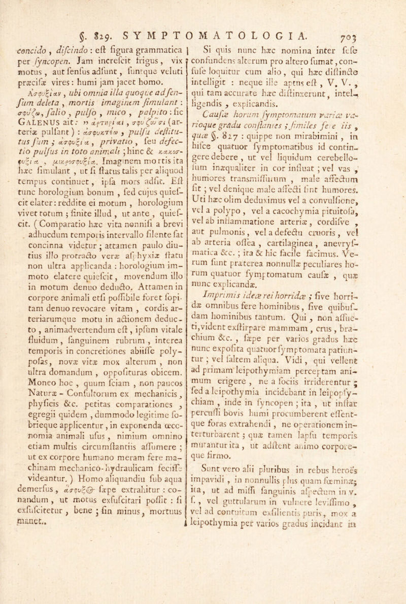 concido , difcindo : eft figura grammatica fyncopen. Jam increfcit frigus, vix motus , autfenfus adfunt, funvque vtiuti pra^cifa vires : humi jam jacet homo. \<rov^ictv, ubi omnia illa quoque adfen- fiirn deleta , mortis imaginem fimulant : a<pv ^ fallo , pulfo y mico , palpito :fic Galenus ait; yy clfrn^icti , (r<pv foveri (ar- teria pullant) : da-tpvKriM , pulfu dejlitu- tus fum ; ct y privatio , feu defec-^ tio pulfus in toto animali ;hinc & Kct)co(r- tv^i ct , 'xi>c^o(r(t)v^jA. Imaginem mortis ita IiJEC fimulant , ut fi flatus talis per aliquod ' tempus continuet, ipfa mors adut. Eli tunc horologium bonum , fed cujus quief- citelater: reddite ei motum , horologium vivet totum 5 linite illud , ut ante , quief- cit. ( Comparatio hsc vita nonnifi a brevi ^ adhucdum temporis intervallo filentefat concinna videtur • attamen paulo diu- tius illo protraho ver^ afi hyxix llatu non ultra applicanda : horologium im- moto elatere quiefeit, movendum illo in motum denuo dedudo. Attamen in corpore animali etfi pofTibile foret fopi- tam denuo revocare vitam, cordis ar- teriarumque motu in adionem deduc- to , animadvertendum efl, ipfum vitale fluidum , fanguinem rubrum , interea temporis in concretiones abiiffe poly- pofas, novx vitas mox alterum , non ultra domandum , oppoflturas obicem. Moneo hoc , quum fciam , non paucos Naturs - Confultorum ex mechanicis phyflcis &c. petitas comparationes ^ egregii quidem , dummodo legitime fo- brieque applicentur , in exponenda oecc- nomia animali ufus , nimium omnino etiam multis circumflantiis affumere ; ut ex corpore humano meram fere ma- chinam mechanico-hydraulicam feciiTe videantur. ) Homo aliqiiandiu fub aqua demerfus , flrpe extrahitur : co- nandum , ut motus exfurcitari poflit : fi exfiifcitetur , bene • fln minus, mortuus manet.* Si quis nunc hasc nomina inter fefe confundens alterum pro altero fumat, con- fuie loquitur cum alio, qui hsc diflinde intelligit : neque ille aptus efl , V, V. , qui tam accurare hate diflinxerunt, intel-^ ligendis y expiicandis. CaufiS horum fymptomatum variae r'ar** rioque gradu conjlawes ; Jimiles fe e iis , qucE 827 : quippe non mirabimini , in hifce quatuor fymptomatibus id contin- gere debere, ut vel liquidum cerebello- li-im inasqualiter in cor influat ; vel vas , hurriores transmifluium , male arfedum flt ; vel denique male alFcdi hnt humores. Uti hasc olim deduximus vel a convulficne, vel a polypo , vel a cacochymia pituitofa, vel ab inflammatione arteris , cordifve , aut pulmonis, veladefedu cruoris , ve! ab arteria oflea , cartilaginea , anevryfh matica &c. ; ira & hic facile facimus. Ve- rum funt praterea nonnulls peculiares ho- rum quatuor fyrnj. tornatum caufs , qux nunc explicands. Imprimis idece reihorridcB ; five horri- ds omnibus fere hominibus, five quibuf- dam hominibus tantum. Qui ^ non afflic- ti,vident exflirpare mammam^ crus , bra- chium &c. , fspe per varios gradus hsc nunc expofita quatuor fymptomata patiun- tur * vel laltem aliqua. V^^idi, qui vellent ad primam leipothymiam perceptam ani- mum erigere , ne a fociis irriderentur 5 fed a Icipothymia incidebant in leipopfy- chiam , inde in fyncopen ; ita , ut inflar percufli bovis humi procumberent eflbnt- que foras extrahendi, ne operationem in- terturbarent ^ qus tamen lapfu temporis murantur ita, ut adilent animo corpoie- que firmo. Sunt vero alii pluribus in rebus heroes impavidi , m nonnullis plus quam foeminre; Ita, ut ad milfi fanguinis afj^ecfum in v. f , vel guttularum in vulnere leviflimo , vel ad contuitum exfilientii puris, mox a leipothymia per varios gradus incidant iii \