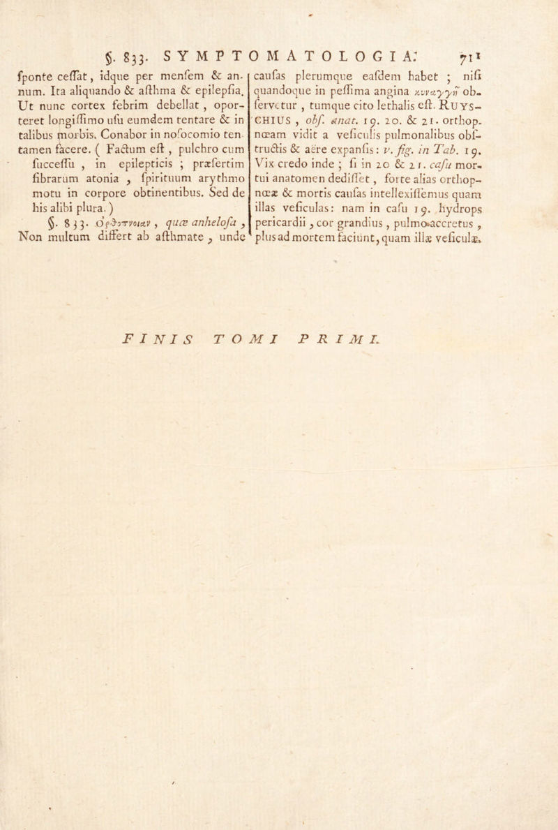fponte cefTat, idque per menfem & an- num. Ita aliquando & afthma & epilepfia. Ut nune cortex febrim debellat , opor- teret lofigi/Iimo Lifu eumdem tentare & in talibus tnorbis. Conabor in nofocomio ten- tamen facere. ( Facium efl , pulchro cum fiicceffu , in epilepticis ; prxfertim fibrarum atonia fpirituum arythmo motu in corpore obtinentibus. Sed de his alibi plura.) §. 833. O^^oTvoictv , quc2 anhelofa Non multum dilFert ab aflhmate ^ unde caufas plerumque eafdem habet ; nifi quandoque in peflima angina y.wciyyi) ob- fervctiir , tumque cito lethalis efl. RuYS- 'CHIUS , obf. unat. 19. 20. & 21 • orthop. nocam vidit a veficulis pulmonalibus obf- trudlis & aere expanfis: v. fig. in Tah. Vix credo inde * fi in 20 & 2 r. cafu mor- tui anatomen dediflet, forte alias orthop- ncex & mortis caufas intellexiflemus quam illas veficulas: nam in cafu 19. hydrops pericardii ^cor grandius, pulmo»accrefus , plusad mortem faciunt, quam ilis veficuls* finis TOMI PRIMI. t