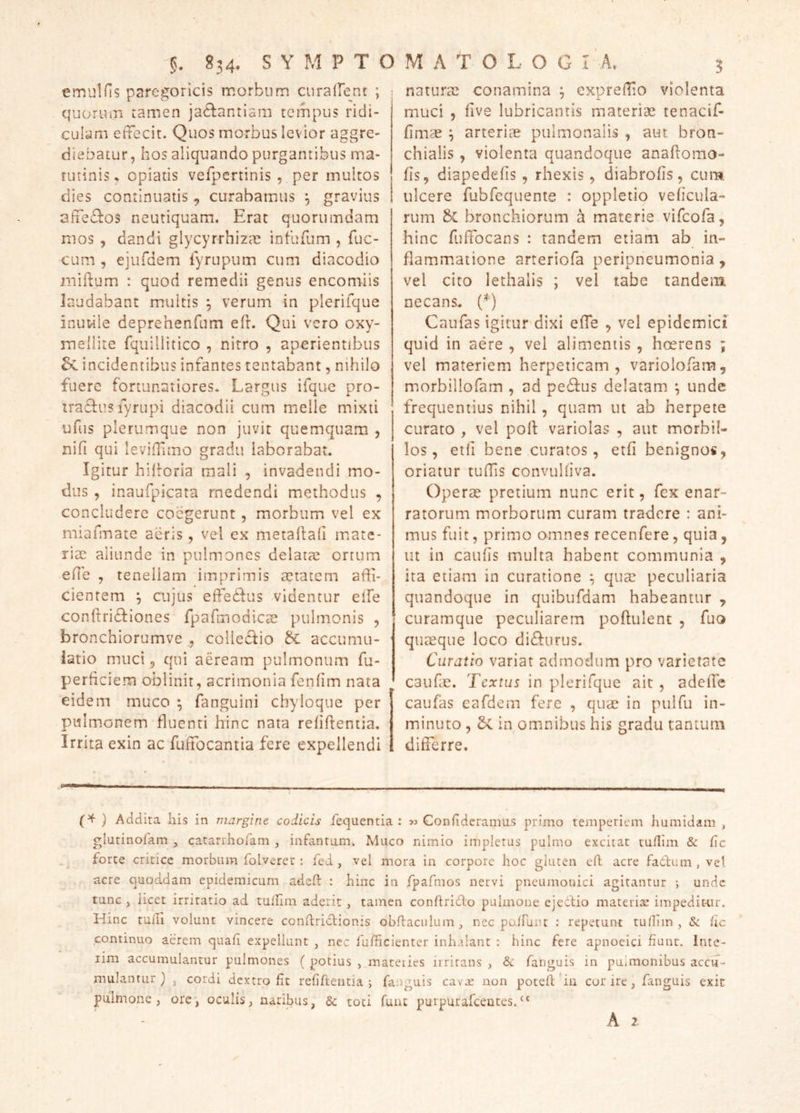 emulfis paregoricis morbum curairent ; : quorum tamen ja6lantiam tempus ridi- culam effecit. Quos morbus levior aggre- diebatur, hos aliquando purgantibus ma- tutinis , opiatis vefpertinis , per multos dies continuatis, curabamus ^ gravius affectos neutiquam. Erat quorumdam mos , dandi glycyrrhizae infufum , fuc- cum , ejufdem lyrupum cum diacodio niiftum : quod remedii genus encomiis laudabant multis ^ verum in plerifque inuwle deprehenfum efr. Qui vero oxy- mellite Tquillitico , nitro , aperientibus incidentibus infantes tentabant, nihilo fuere fortunatiores. Largus ifque pro- tradtus lyrupi diacodii cum meile mixti ufiis plerumque non juvit quemquam , nifi qui leviffiino gradu laborabat. Igitur hihoria mali , invadendi mo- dus , inaufpicata medendi methodus , concludere coegerunt, morbum vel ex miafmate aeris, vel ex metadad mate- riae aliunde in pulmones delatae ortum ede , tenellam imprimis aetatem affi- cientem ^ cujus effiedius videntur elfe conftri^Iiones fpafmodicae pulmonis , bronchiorumve , collecfio ^ accumu- ■ iatio muci 3 qui aeream pulmonum fu- perdeiem oblinit, acrimonia fendm nata eidem muco ^ fanguini chyloque per pulmonem fluenti hinc nata relidentia. Irrita exin ac fuffocantia fere expellendi naturae conamina ^ expreffio violenta muci , dve lubricantis materiae tenacif- dmae ^ arteriae pulmonalis , aut bron- chialis , violenta quandoque anadomo- ds, diapededs , rhexis, diabrods, cum ulcere fubfcquente : oppletio vedcula- rum Sc bronchiorum a materie vifeofa, hinc fuffocans : tandem etiam ab in- flammatione arteriofa peripneumonia, vel cito lethalis ; vel tabe tandem necans. (^) Caufas igitur dixi effe , vel epidemici quid in aere , vel alimentis , hoerens ; vel materiem herpeticam, variolofam, morbillofam , ad pe6fus delatam ^ unde frequentius nihil, quam ut ab herpete curato , vel pod variolas , aut morbil- los, etd bene curatos, etd benignos, oriatur tuffis convuldva. Operse pretium nunc erit, fex enar- ratorum morborum curam tradere : ani- mus fuit, primo omnes recenfere, quia, ut in cauds multa habent communia , ita etiam in curatione , quae peculiaria quandoque in quibufdam habeantur , curamque peculiarem podulent , fuo quaeque loco di6furus. Curatio variat admodum pro varietate caude. Textus in plerifque ait , adede caufas eafdem fere , quae in pulfu in- minuto , Sc in omnibus his gradu tantum differre. } Addita his in margine codicis fequentia : 33 Conlidcramus primo temperiem humidam , glutinofam , catanhoram , infantum. Muco nimio impletus pulmo excitat tufllin & fic forte critice morbum folverer : fed , vel mora in corpore hoc gluten efl acre fadlum , vel acre quoddam epidemicum adeH: : hinc in rpafmos nervi pneumonici agitantur ; unde tunc , licet irritatio ad tullim aderit, tamen conflrido pulmone ejecfio materiae impeditair. Hinc tuiTi volunt vincere conftridtionis obflaculum, nec po.fruiu : repetunt tudim , & ile continuo aerem quafi expellunt , nec fufficienter inhalant : hinc fere apnoeici fiunt. Inte- iim accumulantur pulmones ( potius , mateiies irritans , Sc fanguis in pulmonibus accu- mulantur } , cordi dextro fic refifteiitia j fanguis cavae non poteft bii cor ire , fanguis exit pulmone, orc, oculis, naribus, & toti funt purpurafeeutes.“ A 2-