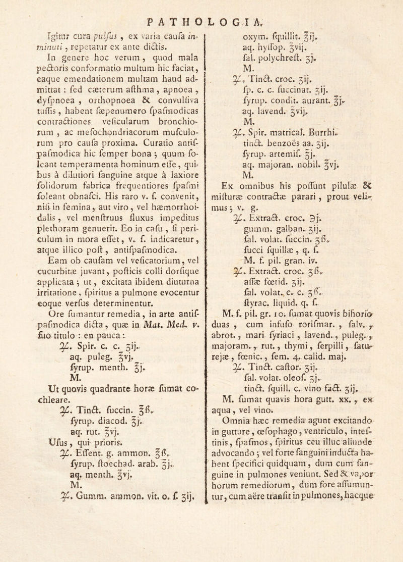 Igitur cura puljus , ex varia caufa in- rninuti, repetatur ex ante di£lis. In genere hoc verum , quod mala pectoris conformatio multum hic faciat, eaque emendationem multam haud ad- mittat : fed cseteru-m afihma , apnoea , «iyfpnoea , orthopnoea & convuliiva tulTis, habent fsepenumero fpafrnodicas contractiones velicularum bronchio- riim 5 ac mefochondriacorum mufculo- rum pro caufa proxima. Curatio antif- pafmodica hic femper bona ^ quum fo- leant temperamenta hominum elfe, qui- bus a dilutiori fanguine atque a laxiore folidorum fabrica frequentiores fpafmi foleant obnafci. His raro v. f, convenit, nili in femina, aut viro , vel haemorrhoi- dalis, vel menftruus fluxus impeditus plethoram genuerit. Eo in cafu , h peri- culum in mora effet, v., f. indicaretur, atque iilico poH:, antirpafmodica. Eam ob caufam vel veficatoriura, vel cucurbitae juvant, pofticis colli doriiqne applicata ^ ut, excitata ibidem diuturna irritatione, fpiritus a pulmone evocentur eoque verfus determinentur. Ore fumantur remedia , in arte antif pafmodica diffa, quae in Mat, Mc.(L v. flio titulo : en pauca i Spir. c. c. 5ij.. aq, puleg. |vj, fyrup. menth. |j, M. Ut quovis quadrante horae fumat co- chleare. Tin£I. fuccin. fyrup. diacod. aq. rut. ^vj. Ufus, qui prioris. ElTent. g. ammon. fyrup. ftoechad. arab. aq. menth. ^vj,. M. Gumm. ammon. vit. o. f. 3ij« oxym. fqulllit. |?j. aq. hyilop. gvij. fal. polychreil. M. Tin<Sf. croc. 3ij. fp. c. c. fuccin at. 51]. fyrup. condit, aurant. aq. lavend. gvij,. M DjL. Spir. matrical. Burrhi.. tin^. benzoes aa. 31]. fyrup. artemif. jj. aq. majoran. nobiL ^vj. M. Ex omnibus his polTunt pilulae ^ miilurae contra«9:ae parari , prout veli- mus j V. g. If. Extraff, crac. 3j* gumm. galban. 3ij. fal. volat, fuccin. fucci fquillae , q. C M. f piL gran. iv. Extra£I. croc. 315,. alTae foetid. 5ij. fal. volat., e. c. 3!^« ilyrac. 1 i quid. q. f. M. f. pii. gr. IO. fumat quovis bihorib duas , cum infufo rorifmar. , falv. ^ abrot., mari fyriaci, lavend., puleg. majoram.rut., thymi, ferpilli, fatu- re jae, fcenic., fem. 4. calid. maj. ; 1^. Tin^. cador. 3!]. : fal. volat, oleof. 3). tin6i:. fquill. c. vino fi(S. 3!], M. fumat quavis hora gutt. xx. , eK aqua, vel vino. Omnia haec remedia'agunt excitando in gutture, oefophago, ventriculo, intef- tinis, fpafmos, fpiritus ceu illuc aliunde advocando ^ vel forte fanguiniindu^^^h ha- bent fpecifici quidquam, dum cum fan- guine in pulmones veniunt. Sed & vapor horum remediorum, dum fore alTumun- tur, cum aere tranfic in pulmones, hacque