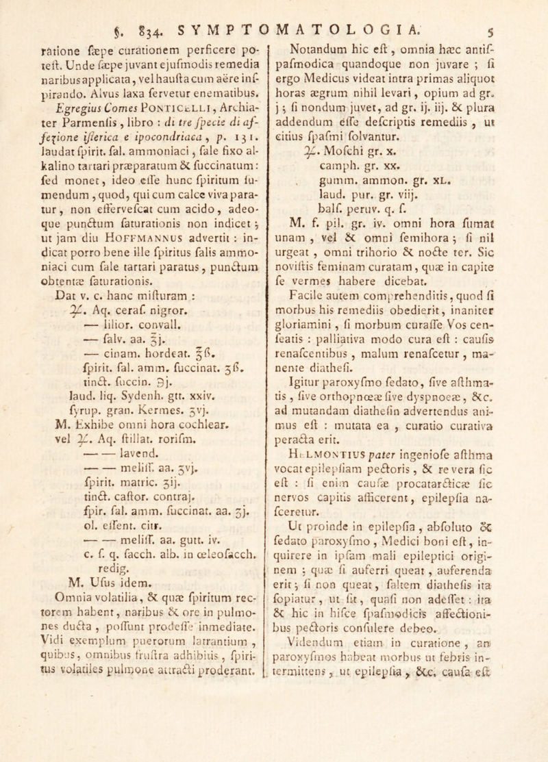 ratione fepe curatiotiem perficere po- teil. Unde facpe juvant ejufmodis remedia naribus applicata, vel haufta cum aere inf- pirando. Alvus laxa fervetur enematibus. Egregius Comes PoNTiceLLi, Archia- ter Parmeniis , libro : di tre fpecie di af~ fciione ijierica e ipocondriaca ^ p, 131. laudat fpirit. fal. ammoniaci 5 fale fixo al- kalino tartari praeparatum Ac fuccinatum: fed monet, ideo eile hunc fpiritum lu- mendum , quod, qui cum calcc viva para- tur, non efierveficat cum acido, adeo* que punctum faturationis non indicet ^ ut jam diu Hoffmannus advertit : in- dicat porro bene ille fpiritus falis ainmo- niaci cum fale tartari paratus, pundum obtentae faturationis. Dat V. c. hanc mifiuram : Aq. ceraf nigror. — lilior. convall, ■— falv. aa. 3]. — cinam. hordeat. fpirit, fal. amm. fuccinat. 3fi. tin61:. fuccin. 9j. laud. liq. Sydeiih. gtt. xxiv. fyrup. gran. Kermes. 5Vj. M. Exhibe omni hora cochlear. vel Aq. ftillat. rorifm. lavend. melllf, aa. 5vi. fpirit. matric. 3!]. tin61:. caftor. contraj. fpir. fal. amm. fuccinat. aa. 3]. ol. elfent. citr. ■ melilT. aa. gutt. iv. c. f q. facch. alb. in oeleofacch. redig. M. Ufus idem. Omnia volatilia , 8c quae fpiritum rec- torem habent, naribus & ore in pulmo- nes dufta , poffunt prodelfe inmediate. Vidi exemplum puerorum latrantium , quibus, omnibus frufira adhibitis, fpiri- Uis volatiles pulmone attrabli proderant. Notandum hic efi:, omnia haec antif- pafmodica quandoque non juvare ; 11 ergo Medicus videat intra primas aliquot horas aegrum nihil levari, opium ad gr- j ^ fi nondum juvet, ad gr. ij. iij, 6c plura addendum elfe defcriptis remediis , ui citius fpafmi folvaniur. Mofchi gr. x. camph. gr. xx. gumm. ammon. gr, XL. laud. pur. gr. viij. balf. peruv. q. f. M. f. pii. gr. iv. omni hora fumat unam , vel omni femihora j fi nil urgeat , omni trihorio Sc no^le ter. Sic noviltis feminam curatam, quae in capite fe vermes habere dicebat. Facile autem comprehenditis, quod fi morbus his remediis obcdierit, inaniter gloriamini , fi morbum curafie Vos cen- featis : palliativa modo cura efi : caufis renafcentibus , malum renafcetur , ma- nente diathefi. Igitur paroxyfmo fedato, five afihma- tis, live orthopnoeae five dyspnoeae, ad mutandam diathelin advertendus ani- mus efi : mutata ea , curatio curativa pera<fia erit. Hl-.lmontiuspater ingeniofe afihma vocatepilepliam pexioris, & revera lic efi : fi enim cauiae procatar£l:icae lie nervos capitis afficerent, epileplia na- fceretuT. Ut proinde in epilepfia , abfoluto oC fedato paroxyfmo , Medici boni efi, in- quirere in ipfam mali epileptici origi- nem 5 quec fi auferri queat , auferenda erit^ li non queat, faltem diathefis ira fopiatur, ut fit, quafi non adeffet : ira hic in hifce fpafmodicis affectioni- bus pectoris confidere debeo. Videndum etiam in curatione , an^ paroxyfmos habeat morbus ui febris in- termittens ut epilepfia ^ 5Cc; caufa- eft