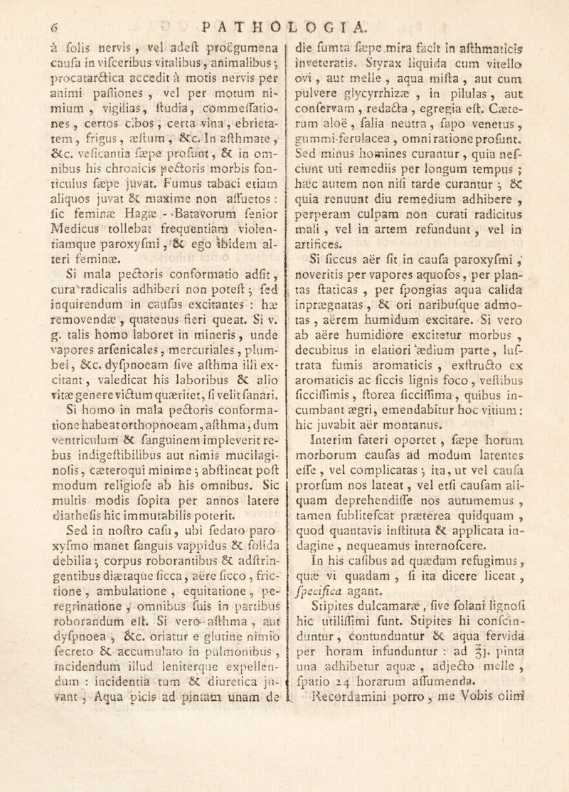 H folis nervis, vel adeil: procgumena caufa in vifceribus viralibus, animalibus ^ procarardVica accedit a motis nervis per animi paffiones , vel per motum ni- mium 5 vigilias, fludia, commelTatior nes, certos cibos, certa vina, ebrieta- tem, frigus, mellum, §Cc, In afihmate , &c. velicantia f^epe proflint, & in om- nibus his chronicis pe£toris morbis fon- ticulus fepe juvat. Fumus tabaci etiam aliquos juvat 2c maxime non alTuetos : lic femins Hagx -'Batavorum lenior Medicus tollebat frequentiam violen- tiamque paroxyfmi,^^ ego Ibidem al- teri femiinae. Si mala pedloris conformatio adiit, cura'radicalis adhiberi non potell ^ fed inquirendum in caiifas excitantes : hse removendae, quatenus fieri queat. Si v. g. talis homo laboret in mineris, unde vapores arfenicales, mercuriales, plum- bei, 5cc. dyfpnoeam live afthma illi ex- vcitant, valedicat his laboribus alio vitae genere vidum quaeritet, li velit fanari. Si homo in mala pexioris conforma- tione habeatorthopnoeam, afihma, dum ventriculum ^ fanguinem impleverit re- bus indigeflibilibus aut nimis mucilagi- nolis 5 eseteroqui minime ^ abllineat poli: modum religiofe ab his omnibus. Sic multis modis fopita per annos latere diathelis hic immutabilis poterit. Sed in nollro cafu, ubi fedato paro xyfmo manet fanguis vappidus 5C foiida debilia^ corpus roborantibus & adfirin- gentibus diaetaque licca, aere ficco , fric- tione , ambulatione , equitatione , pe- regrinatione omnibus fuis in panibus roborandum elh Si vero-afthma , aut dyfpnoea , 5cc. oriatur e glutine nimio fecreto accumulato in pulmonibus , incidendum illud lenirerque expellen- dum : incidentia tum & diuretica ju- vant 5 Aqua picis ad pintam unam de die fumta faDpe.mlra facit in afthmaticls inveteratis. Styrax liquida cum vitello ovi, aut meile , aqua milia , aut cum pulvere glycyrrhizas , in pilulas, auc confervam , reda£la , egregia elt. Ccete- rum aloe , falia neutra , fapo venetus, gummi-ferulacea , omni ratione profunt. Sed minus homines curantur , quia nef- ciunt uti remediis per longum tempus ; hasc autem non nili tarde curantur ^ 6< quia renuunt diu remedium adhibere , perperam culpam non curati radicitus mali , vel in artem refundunt, vel in artifices. Si ficcus aer Iit in caufa paroxyfmi, noveritis per vapores aquofos, per plan- tas ftaticas , per fpongias aqua calida inprsegnatas, 6c ori naribufque admo- tas , aerem humidum excitare. Si vero ab aere humidiore excitetur morbus , decubitus in elatiori‘aedium parte, luf- trata fumis aromaticis , exftruSlo ex aromaticis ac liccis lignis foco, veftibus ficcillimis, florea licciftima, quibus in- cumbant sgri, emendabitur hoc vitium: hic juvabit aer montanus. Inierim fateri oportet, fecpe horum morborum caufas ad modum latentes elfe , vel complicatas *, ita, ut vel caufti prorfum nos lateat, vel etfi caufam ali- quam deprehendifte nos autumemus , tamen fublitefcat praeterea quidquam , quod quantavis inftituta 5c applicata in- dagine , nequeamus internofeere. In his calibus ad quaedam refugimus, qu vi quadam , li ita dicere liceat , fpccifica agant. Stipites dulcamarae, live folani lignoll hic luililTimi funt. Stipites hi confein- duntur, contunduntur aqua fervida per horam infunduntur : ad 3j. pinta una adhibetur aquae , adjedlo meile , fpatio 14 horarum alfumenda. Recordamini porro, me Vobis oiini