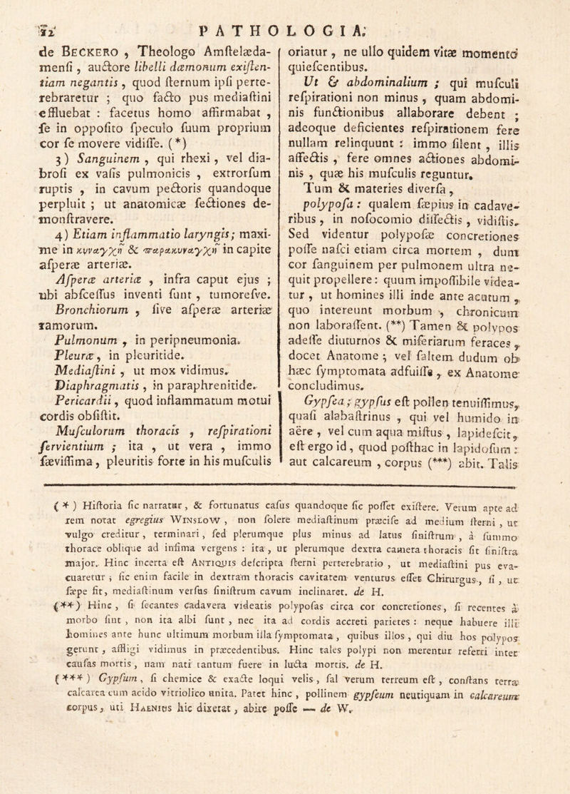 l P A T H O de BeCKERO 5 Theologo Amflelaeda- menfi , aufhore libelli dcemomim exijlen- tiam negantis, quod ilernum ipfi perte- rebraretur ; quo fa£i:o pus mediaftini effluebat : facetus homo affirmabat , fe in oppofito fpeculo fuum proprium cor fe movere vidiffe. (*) 3) Sanguinem , qui rhexi , vel dia- broh ex vahs pulmonicis , exrrorfum ruptis , in cavum pe£i:oris quandoque perpluit ; ut anatomicae feiffiones de« nionftravere. 4) Etiam inflammatio laryngis; maxi- me in Kuvctyxyi & 'T^ctpuzurayxn in capite afperae arteriae. Afperce artericz , infra caput ejus ; ubi abfcelTus inventi funr , tumorefve. Bronchiorum y live afperae arteriae' ramorum. Pulmonum y in peripneumonia. Pleurae^ in pkuritide. Mediaflini , ut mox vidimus. Diaphragmatis , in paraphrenitide. Pericardii, quod inflammatum motui cordis obfffiit. Mufculorum thoracis ^ refpirationi fervientium ; ita , ut vera , immo faeviffima, pleuritis forte in his mufculis LOGI A; oriatur, ne ullo quidem Vitae momentd quiefeentibus. Ut & abdominalium ; qui mufculi refpirationi non minus, quam abdomi- nis functionibus allaborare debent ; adeoque deficientes refpirationem fere nullam relinquunt ; immo filent , illis affeCtis , fere omnes a<^iones abdomi- nis , quae his mufculis reguntur* Tum & materies diverfa , polypofa: qualem faepius in cadave- ribus j in nofocomio dilfeCtis , vidiflis.. Sed videntur polypofae concretiones polle nafei etiam circa mortem , duni cor fanguinem per pulmonem ultra ne- quit propellere: quum impoffibile videa- tur , ut homines illi inde ante acatum ,, quo intereunt morbum , chronteum non laboralTent. (’^*) Tamen Sc polypos adelfe diuturnos 8c mileriarLim feraces y, docet Anatome ^ vef faltem dudum ob hxc fymptomata adfuilTe y ex; Anatome concludimus. Gypfea ;:gypfus eft pollen tenuiffimi^Sy quafi aiaballrinus y qui yel humido in? aere , vel cum aqua miftus , lapidefcit^ eft ergo Id , quod porthac in lapidofum : aut calcareum , corpus (***) abit. Talis ( ^ ) Hiftoria lic narratiar , & fortunatus cafus quandoque fic pofTet exiffere. Verum apte ad lein notat egregius WinsloW , non folere niediaUinum prsecife ad medium lierrd , ut vulgo creditur, terminari, fed plerumque plus minus ad latus liniftrum , a funimo thorace ohlique ad iniima vergens : ita, ut plerumque dextra camera thoracis ht finiftra major.. Hinc incerta eft Antiquis deferipta llerni perterebratio , ut mediaftini pus eva- cuaretur i fic enim facile in dexrram thoracis cavitatem venturus elTet Chirurgus, ii ut fit, mediaftinum verfias finiftrum cavum inclinaret, de H. Hinc, fecantes cadavera videatis polypofas circa cor concretiones, fi recentes ^ morbo lint , non ita albi funt , nec ita ad cordis accreti parietes : neque habuere illi; homines ante hunc ultimum morbum iila rymptomata, quibus illos , qui diu hos palypos gerunc, affiigi vidimus in pra!:cedentibuSi Hinc tales polypi non merentur referri inter caiifas mortis , nam' natf tantum fuere in ludia mortis, de H. ( ) Gypfum , fi chemice & exadte loqui velis , fal verum terreum eft , con/lans terrae calcarcacuin acido vicriolico unita. Patet hinc , pollinem gypfeum neutiquam in calcareum corpus^ uti Haenicis hic dixerat, abire pofTe dc W,