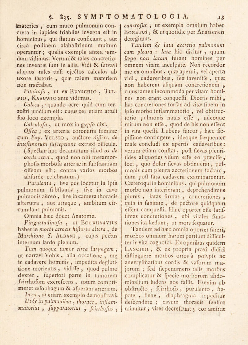 materies , cum muco pulmonum con- creta in lapides friabiles inventa efl: in hominibus, qui ftatuas conficiunt , aut circa pollinem alabaffrinum multum operantur ; qualia exempla antea jam- dum vidimus. Verum‘5c tales concretio- nes inventae funt in aliis. Vidi fervavi aliquos tales tulTi ejeffos calculos ab uxore fartoris , quae talem materiem non tradabat. l^ituitofd , ut ex RuYSCHIO , Tul- ‘ PIO , Kaauwio ante vidimus. Calcea quando acre quid cum ter- reftri junctum eft : cujus rei etiam attuli fuo loco exempla. Calculofa , ut mox in gypfo dixi. OJfea ; ex arteria coronaria feminae cum Exp. Velsio , ausiore differt, de intejlinorum fufceptione extraxi oflicula. ( Spe^far huc decantatum illud 05 de corde cervi, quod non nili metamor- phofis morbofa arteriae in fubllantiam oirearn efl: ; contra varios morbos abfurde celebratum.) Eurulenta ; live pus locetur in ipfa pulmonum fubflantia , five in cavo pulmonis aereo , five in camera thoracis alterutra , aut utraque , ambitum cir- cumdans pulmonis. ' Omnia haec docet Anatome. Pingiietudinofa , ut BotRHAAViUS habet in morbi atrocis hiftori i altera , de Marchione S. Albani , cujus pe(ffus internum lardo plenum. Tum quoque tumor circa laryngem ; ut narravi Vobis , alia occafione , me in cadavere hominis, impedita degluti- tione morientis , vidifie , quod pulmo dexter , fuperiori parte in tumorem fcirrhofum excrefcens , totum compri- meret cefophagum &: afperam arteriam. In ea , ut etiam exemplo demonflravi. Ut & in pulmonibus, thorace , inflam- matorius , fuppuratorius y fcirrkofus , cancrofus ; ut exempla omnium habet Bonetus 5 ut quotidie per Anatomen detegimus. Tandem & lata accretio pulmonum cum pleura : lata hic dicitur , quum faepe non latam ferant homines per omnem vitam inculpate. Non recordor me ex omnibus, quae aperui, vel aperta vidi 5 cadaveribus, fex inveniffe , quae non haberent aliquam concretionem , cujus tamen incommoda per vitam homi- nes non erant conquefli. Diceris mihi , has concretiones forfan ad vitae finem in ipfo morbo inflammatorio , vel oblfruc- torio pulmonis natas effe , adeoque mirum non effe , quod de his non ellcnt in vita quefii. Lubens fateor , haec fae- piiTime contingere , ideoque frequenter male concludi ex apertis cadaveribus: verum etiam conflat, poft faevas pleuri- tides aliquoties vifum effe eo praecife loci , quo dolor faevus obtinuerat, pul- monis cum pleura accretionem fa£lam y dum pofl fata cadavera examinarentur. Ceeteroqui in hominibus, qui pulmonum morbo non interierant , deprehendimus plures , latas firmas , concretiones , quin in fanitate , de pe61ore quidquam elfent conquefli. Hinc oportet elfe latif- limas concretiones , ubi vitales func- tiones ita lasdunt, ut mors fequatiir. Tandem ad haec omnia oportet fateri, morbos omnium harum partium difficul- ter in vita cognofei. Ex operibus quidem Lancisii , ex propria praxi didici difiinguere morbos ortos a polypis ac anevryfmatibus cordis 6c vaforum ma- jorum ; fed faepenumero talis morbus' complicatur fpecie morborum abdo- minalium ludens nos fallit. Etenim af> obrtru£f;o , fcirrhofo , purulenro , he- pate , liene , diaphragma impeditur defeendere ; cavum thoracis fenfim minuitur j vires dccrefcunt, cor amktk