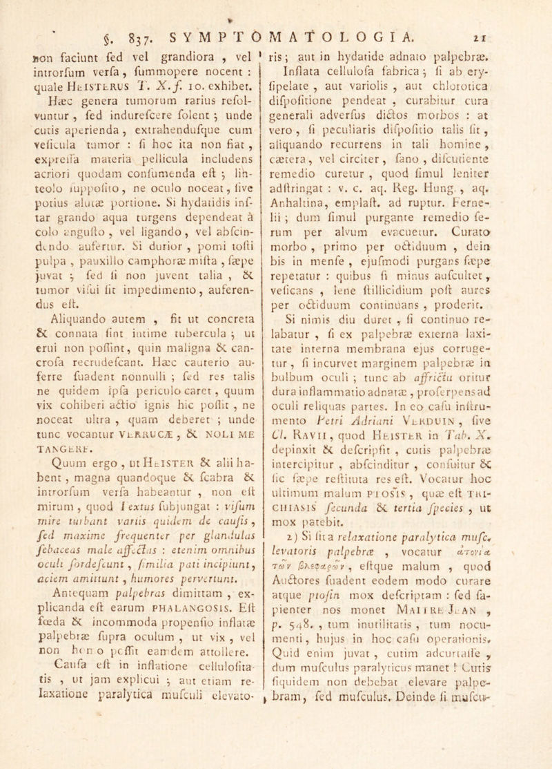 non faciunt fed vel grandiora , vel * introrfurn verfa , fummopere nocent: quale HhiSTLRUS T. X. f. 10, exhibet. Hicc genera tumorum rarius refol- vuntur , fed indurefcere folent ^ unde cutis aperienda , exirahendufque cuin velicuia tumor : fi hoc ita non fiat , expreiia materia pellicula includens acriori quodam confumenda efl ^ lin- teolo luppofiio , ne oculo noceat, live potius aiuiae portione. Si hydatidis inf- lar grando aqua turgens dependeat a colo anguilo 5 vel ligando , vel abfcin- datdo aufertur. Si durior, pomi tolti pulpa , pauxillo camphorae mifia , fiepe juvat j fed li non juvent talia , tumor vifui fit impedimento, auferen- dus elh Aliquando autem , fit ut concreta connata fint intime tubercula ut erui non pofiint, quin maligna can- crofa recrudefcant. Heec cauterio au- ferre fuadent nonnulli ; fed res talis ne quidem ipfa periculo caret, quum vix cohiberi acfio ignis hic pofiit , ne noceat ultra , quam deberet ; unde tunc vocantur ViiRiiuc^, noli me TANGEKE. Quum ergo, iuHcISTEIi Sc alii ha- bent , magna quandoque fcabra introrfurn verfa habeamur , non eft mirum, quod 1 fubjungat : vifum rnin tiubant vanis quidem dc caujis ^ fed maxime frequenter per glandulas febaceas male afferas : etenim omnibus oculi fordefeunt ^ fimilia pati incipiunt ^ aciem amittunt , humores pervertunt. Antequam palpebras dimittam , ex- plicanda efl earum phalangosis. Elt fceda incommoda propenfio inflatae palpebras fupra oculum , ut vix , vel non h( n o j)cfTit earr:dem attollere. Caiifa eft in inflatione cellulofita- tis , ut jam explicui •, aut etiam re- laxatione paralytica mufciili elevato- ris ; aut in hydatide adnato palpebrcC. Inflata cellulofa fabrica ^ 11 ab ery- fjpelate , aut variolis , aut chlorotica difpofitione pendeat , curabitur cura generali adverfus didos morbos : at vero , fi peculiaris dirpofitio talis fit, aliquando recurrens in tali homine, ctetera, vel circiter, fano , difeutiente remedio curetur , quod limul leniter aditringat : v. c. aq. Keg. Hung., aq. Anhaltina, emplalt. ad ruptur. Ferne- lii ; dum fimul purgante remedio fe- rum per alvum evacuetur. Curato- morbo , primo per odtlduum , deia bis in menfe , ejufmodi purgans fiepe repetatur : quibus fi minus aufcultet, veficans , lene itillicidium polt aures per odtiduum continuans , proderit. Si nimis diu duret , fi continuo re- labatur , fi ex palpebrae externa laxi- tate inrerna membrana ejus corruge- tur , fi incurvet marginem palpebrae in bulbum oculi ; tunc ab affrictu oritur dura inflammatio adnarac , proferpensad oculi reliquas partes. In co cafu infiru- mento tetri Adriani Vekduin , five Cl. Ravii, quod HeiSTER in 'Vah, X» depinxit defcripfit , cutis palpebrae intercipitur , abfeinditur , confuitur &C fic faspe reilituta res e(l. Vocatur hoc ultimum malum Pios^is , quae elf Tui- CII IASIS fecunda tertia fpccies , ut mox patebit. zj Si fita relaxatione paralytica mufcw levatoris palpebrae , vocatur drovict 'Tcov ,, eltque malum , quod Au6fores fuadent eodem modo curare atque ptofin mox deferiptam : fed fa- pienter nos monet MaiireJ.an , p. 548. , tum inutilitatis , tum nocu- menti, hujus in hoc caf.) opcrairionisv Quid enim juvat , ciitim adcurtaife y dum mufculus paralyticus manet !' Curis' fiquidem non debebat elevare palpe- ^ brain, fed mufculus. Deinde fi. m-ufcit-