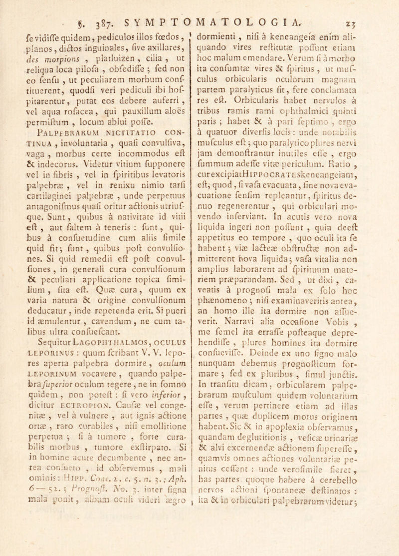 fe vidifle quidem, pediculos illos foedos, ' planos 5 di£l:os inguinales, five axillares, des morpions , plailuizen , cilia , ut reliqua loca pilofa , obfediire ^ fed non eo fonfii , ut peculiarem morbum conf- titiierent, quodd veri pediculi ibi hof- pitarentur, putat eos debere auferri, vel aqua rofacea, qui pauxillum aloes permilhjm , locum, ablui poife. Palpebrarum nictitatio con- tinua , involuntaria , quafi convulfiva, vaga , morbus certe incommodus ell indecorus. Videtur virium fupponere vel in fibris , vel in fpiritibus levatoris palpebrae , vel in renixu nimio tarfi cartilaginei palpebrae , unde perpetuus antagonifmus quafi oritur a61:ionis utriuf- que. Sunt, quibus a nativitate id vitii elf , aut faltem a teneris : funt, qui- bus a confuetudine cum aliis fimile quid fif, funt , quibus pofi: convulfio- nes. Si quid remedii efi: pofi: convul- fiones , in generali cura convulfionum Sc peculiari applicatione topica fimi- lium , fita efi. Quae cura, quum ex varia natura 5c origine convulfionum deducatur, inde repetenda erit. Si pueri id a[imulentur , cavendum , ne cum ta- libus ultra confuefeant. Sequitur LagophthALMOS, oculus LEPORINUS : quum feribant V. V. lepo- res aperta palpebra dormire , oculum LEPORINUM vocavere , quando palpe- bra/uperfor oculum tegere , ne in fomno quidem , non potefi : fi vero inferior , dicitur ectropion. Caufae vel conge- nitae , vel a vulnere , aut ignis a(fi:ione ortae , raro curabiles, nifi emollitione | perpetua fi a tumore , forte cura- j bilis morbus , rumore exfiirpato. Si \ in homine acute decumbente , nec an- i rea corEueto , id obfervemus , mali ominis: Hipp. Conc.z, c, 5./]. ^.;Aph. I ^—5^*7 Aropnojl. No. z,. inter figna ; mala ponit, album oculi videri aegro i dormienti , nifi a keneange^a enim ali- quando vires refiitutae poiTunt etiam hoc malum emendare. Verum li a morbo ita confumrae vires fpiritus , ut muf- culus orbicularis ocifiorum magnam partem paralyticus fit, fere conclamata res efi. Orbicularis habet nervulos a tribus ramis rami ophthalmici ijuinti paris ; habet 5c a pari feptimo , ergo a quatuor diverfis locis: unde notabilis mufculus efi ^ quo paralytico plurcs nervi jam demonftrantur inutiles efie , ergo fummtim adelfe vitae periculum. Ratio , ctirexcipiatHiPPOCRATESkeneangeiam, efi; quod , fi vafa evacuata, fine nova eva- cuatione fenfim repleantur, fpiritus dc- nuo regenerentur , qui orbiculari mo- vendo infervianr. In acutis vero nova liquida ingeri non pofiunt , quia deefi: appetitus eo tempore , quo oculi ita fe habent ; viae lafteae obfiriRRae non ad- mitterent nova liquida; vafa vitalia non amplius laborarent ad fpirituum mate- riem praeparandam. Sed , ut dixi , ca- veatis a prognofi mala ex folo hoc phaenomeno ; nifi examinaveritis antea, an homo ille ita dormire non aiTue- verir. Narravi alia ocoafione Vobis , me femel ita erraffe pofieaque depre- hendiife , plurcs homines ira dormire confuevific. Deinde ex uno figno malo nunquam debemus prognofiicum for- mare ; fed ex pluribus , fimul jun£lis. In tranfitu dicam, orbicularem palpe- brarum mufculum quidem voluntarium cfTe , verum pertinere etiam ad illas partes , qute duplicem morus originem habent. Sic 5c in a[)oplexia obfervamus, quandam deglutitionis , veficae urinariee alvi excernenda: a^fionem fu[)erefic , quamvis omnes acRones voluntaria: pe- nitus cefient : unde verofimilc fiorer, has partes quoque habere a cerebello nervos a6fioni fponranea: defiinaros ; ita orbiculari paloebrarumvidetur;