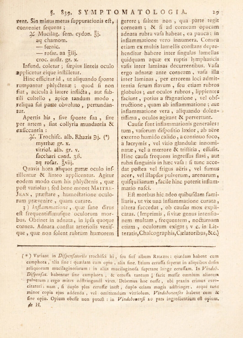 tent. Sin minus metus fuppurationis crt, conveniet fequens ; Mucilag. fem. cydon» Jj* aq chamom. — fcenic. — rolar. aa 3ijj. croc. auftr. gr. x. Infund. coletur •, faepius linteis oculo applicetur eique inflilletur. Hinc efficitur id , ut aliquando fponte rumpamur phly£l:ence ; quod (i non fiat, acicula a latere inflidla , aut fub- fili cultello , apice landum modo , reliqua fui pajuc obvoluto , pertundan- tur. Apertis his , five fponte fua , five per artem , lint collyria mundantia 6c cxfccantia : OJL, Trochifc. alb. Rhazis 9j. (*) myrrhae gr. x. vitriol. alb. gr. v. facchari cand. 5^. aq rofar. §viij. Quavis hora aliquot guttae oculo inf- tillentur Sc linteo applicentur. Agitur eodem modo cum his phly61:€nis , quae poft variolas f, fed bene monet Maitrr- Jean , praeftare , humc(^ationc oculo- rum praevenire , quam curare. 3 ) injlammatione , qiue fane dirus efl: frequentiffimufque oculorum mor- bus. Obtinet in adnata, in ipfa quoque cornea. Adnata conflat arteriolis venif- qiie 5 quae non folent rubrum, humorem 19 gerere ^ faltern non , qua parte tegit corneam ^ & fi ad corneam opacam adnata rubra vafa habeat, ea pauca^ in inflammatione vero innumera. Cornea etiam ex multis lamellis conflans depre- henditur habere inter fingulas lamellas quidquam aquae ex ruptis lymphaticis vafis inter laminas decurrentibus. Vafa ergo adnatae ante corneam , vafa illa inter laminas , per errorem loci admit- tentia ferum flavum , feu etiam rubros globulos ^ aut oculos rubros, lippientes faciunt, potius a ft^gnatione , vel obf- trudlione , quam ab inflammatione *, aut inflammatione vera , aliquando dolen- tiffima , oculos agitant bi pervertunt. Caufic funt inflammationis generales: tum, vaforum difpofitio laxior, ab aere externo humido calido, a continuo foco, a lacrymis , vel vitio glandulae innomi- natae , vel a mcerore 5c triflitia , eflufis. Hinc caufa frequens ingreffus flavi, aut rubri fanguinis in haec vafa : fi tunc acce- dat poflea vel frigus aeris, vel fumus acer, vel illapfus pulverum, arenarum, quifquiliarum , facile hinc poterit inflam- matio nafei. Efl morbus hic adeo quibufdam fami- liaris , ut vix una inflammatione curata , altera fuccedat , ob caufas mox expli- catas. (Imprimis , fivitae genus intenfio- nem multam , frequentem , no£lurnam etiam , oculorum exigat ^ v c. in Lit- teratis,Chalcographis, Caelatoribus, &Cc,) §. S39. S Y M P T O M A T 0 L I G I A. (^) Variant in Difpenfatoriis trochifei hi, feu fief album Rhazis: quaedam habent cum camphora , alia hne : qucedam cum opio , alia fine. Etiam ceruiTa fiiperat in aliquibus clofiii reliquorum mucilaginoforum ; in aliis mucilaginofa fuperant longe cerulEam. In Vindob. Vifpenfat. habentur fine camphora , ceriiffa tantum ~ facit malfa’ omnium aliorum pulverum ; ergo mites adftringendi vires. Debemus hoc nolfe , ubi praxin erimus exer- citaturi; nam , fi duplo plus cernfra ineft , duplo etiam magis adlUinget, atque tunc minor copia ejus addenda , vel omittendum vitriolum. J^indohonenfes habent cum ^ Cne opio. Opium obeffe non potcfl : in Vindobotcnji zo pars ingredkntium efl opium. (ic H, .