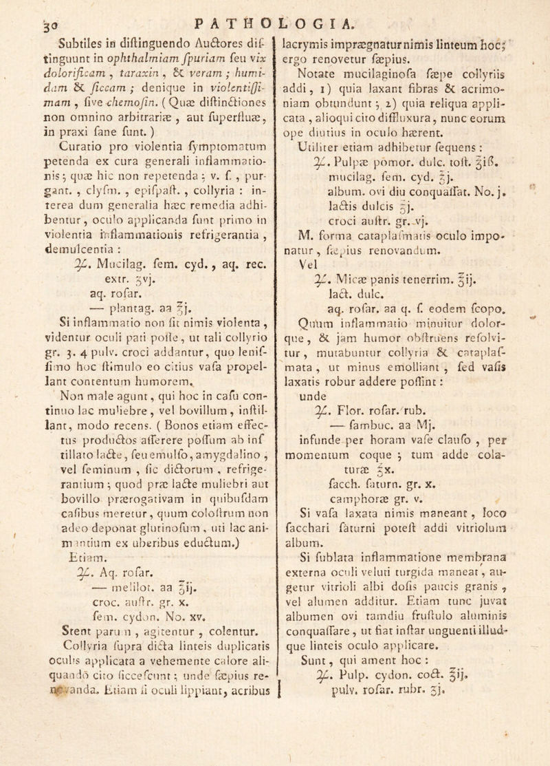P A T H O L O G I A. Subtiles ifS diftinguendo Auctores dii- tinguunt in ophthalmiam fpuriam feu vix doloriflcam , taraxhi, Sc veram ; humi- dam /iccam ; denique in violcnu[}i- mam , five chernojin. (Quas diflin^liones non omnino arbitrariae 5 aut fuperfluse, in praxi fane funt.) Curatio pro violentia rymptomatum petenda ex cura generali inflammatio- nis^ quae hic non repetenda : v. f. , pur- gant. , clyfm. , epifpafh , collyria : in- terea dum generalia haec remedia adhi- bentur, oculo applicanda funt primo in violentia fnflamaiationis refrigerantia , demulcentia : IVI Lici lag. fem. cyd., aq. rec. extr. 5Vj. aq. rofar. — plantag. aa 5j. Si inflammatio non lit nimis violenta , videntur oculi pati poile, ut tali collyrio gr, 3. 4 pulv. croci addantur, quo lenif- fimo hoc IKmulo eo citius vafa propel- lant contentum humorem. Non male agunt, qui hoc in cafu con- tinuo lac muhebre, vel bovillum, inllil- lant, modo recens. ( Bonos etiam eifec- tus prodn£fos aderere podum ab inf tillato !a£fe, feu emuUb, amygdalino , vel feminum , (ic didforum , refrige- rantium ^ quod prae ia£fe muliebri aut bovillo prasrogativam in quibufdam cafibus meretur, quum colollrum non adeo deponat glurinofum , uti lac ani* m unium ex uberibus educlum.) Etiam. OJL, Aq. rofar. -— melilor. aa ^ij. croc. auflr. gr. x. fein. cydun. No. xv. Stent pani n , agitentur , colentur. Collyria fupra dicfa linteis duplicaris ocuhs applicata a vehemente calore ali- quando cito liccelcunt; unde^facpius re- n^4^anda. Eiiarn ii oculi lippiant, acribus lacrymis impraegnatur nimis linteum hoc; ergo renovetur faepius. Notate mucilaginofa faepe collyriis addi, i) quia laxant fibras 6c acrimo- niam obtundunt; z) quia reliqua appli- cata , alioqui cito diffluxura, nunc eorum ope diutius in oculo haerent. Utiliter etiam adhibetur fequens: If, Pulpte pomor. dulc. toif. mucilag. fem. cyd. tj. album, ovi 'diu conquadat. No. j. la^fis dulcis 5]. croci auftr. gr.-vj. M. forma cataplafmatis oculo impo- natur, hcpius renovandum. Vel IJi, Micae panis tenerrim. 51]. lacf. dulc. aq. rofar. aa q. f. eodem fcopo. Qnhm inflammatio minuitur dolor- que , & jam humor obflruens refolvi- tur, mutabuntur collyria 5c caraplaf- mata , ur minus emolliant , fed vafis laxatis robur addere pofflnc: unde J/L, Flor, rofar.^rub. — farnbuc. aa Mj. infunde-per horam vafe claufo , per momentum coque ; tum adde cola- turae i.x. facch. faturn. gr. x. camphorae gr. v. Si vafa laxata nimis maneant, loca facchari faiurni poted addi vitriolum album. Si fublata inflamtmatione membrana externa oculi veluti turgida manear, au- getur vitrioli albi doiis paucis granis ^ vel alumen additur. Etiam tunc juvat albumen ovi ramdiu frifflulo aluminis conquadare , ut hat indar unguenti illud- que linteis oculo ap[dicare. Sunt, qui ament hoc : OjL» Pulp. cydon. co<51:. pulv. rofar. rubr, jj.