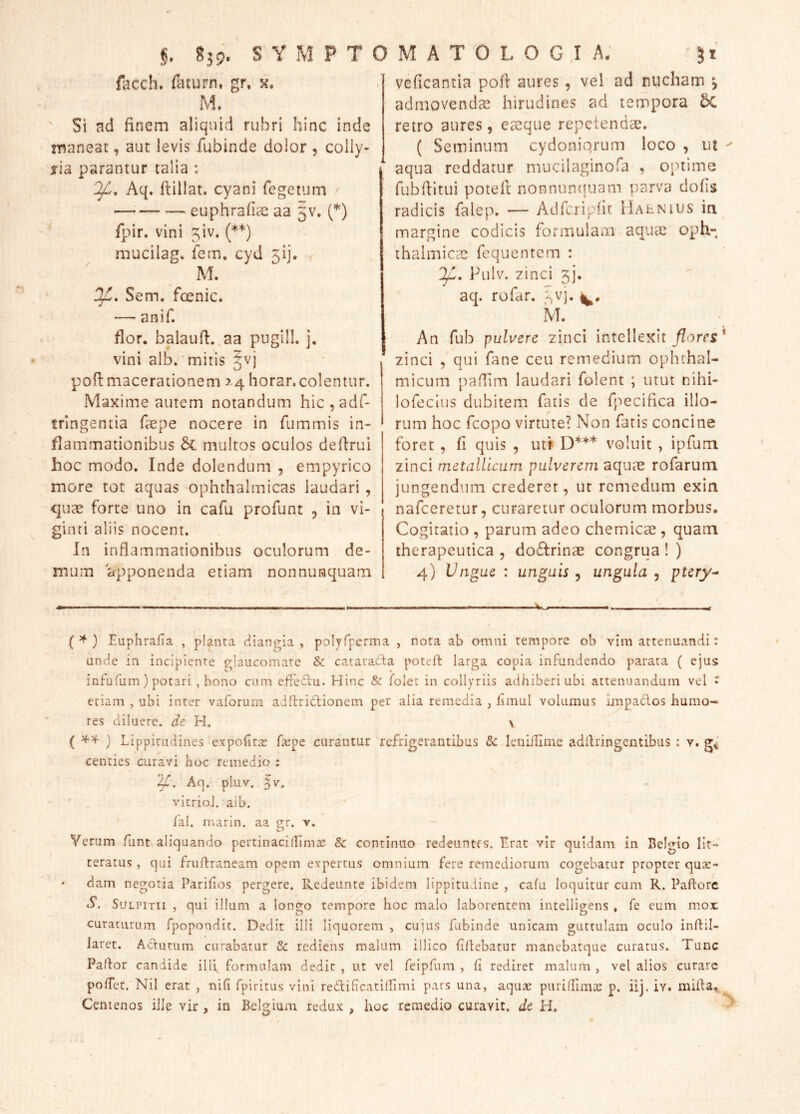 facch. faturn, gr, k. M, ' Si ad finem aliquid rubri hinc inde maneat, aut levis fubinde dolor , colly- j-ia parantur talia : Aq. flillat. cyani Tegetum euphrafiae aa 5V. (*) Tpir. vini ^iv. (**) mucilag» fem. cyd 5!], M. Sem. fcenic. — anif. flor, balaufi.^aa pugili, j. vini alb.'mitis §vj pofimacerationem 34 horar.colentur. Maxime autem notandum hic,adr- tringentia faepe nocere in fummis in- flammationibus 5c multos oculos defirui hoc modo. Inde dolendum , empyrico more tot aquas ophthalmicas laudari, quae forte uno in cafu proTunt , in vi- ginti aliis nocent. In inflammationibus oculorum de- mum apponenda etiam nonnunquam veficantia pofi aures, vel ad nucham j admovendae hirudines ad tempora 5c retro aures, eaeque repetendae. ( Seminum cydoniqrum loco , ut aqua reddatur mucilaginofa , optime fubfiltui potefi: nonnunciuam parva dolis radicis Talep. — Adfcriplit IIaenius in margine codicis formulam aqucC oph- thalmicae fequentem : Pulv. zinci 5]*. aq. rofar. ^^vj. ivT. An fub pulvere zinci intellexit * zinci , qui fane ceu remedium ophthal- micum paflim laudari folent ; utut nihi- lofeclus dubitem fatis de fpecifica illo- rum hoc feopo virtute? Non fatis concine foret , fi quis , utr- D*** voluit , ipfum zinci metallicum pulverem aquae rofarum jungendum crederet, ut remedum exin nafceretur, curaretur oculorum morbus. Cogitatio , parum adeo chemicae , quam ' therapeutica , do£frinae congrua ! ) 4) Ungue : unguis , ungula , ptery^ ( ^ ) Euphrafia , planra diangia , pDlyfperma , nota ab omni tempore ob vim attenuandi: unde in incipiente glaucomate & cataratla potert larga copia infundendo parata ( ejus infufum) potari , bono cum effecfu. Hinc & folet in collyriis adhiberi ubi attenuandum vel • etiam , ubi inter vaforuin adllrictionem per alia remedia , fimul volumus impados humo- res diluere, de H. \ ( } Lippitudines expofitx farpe curantur refrigerantibus & leniiTime adiiringentibus ; v. g< centies curavi hoc remedio : 'ya. Aq. pluv. 5v. ' . vicriol. aib. lal. marin. aa g-r. v. Verum funt aliquando pertinacillimae & continuo redeuntes. Lrat vir quidam in BeI<^io lit- teratus , qui fruflraneam opem expertus omnium fere remediorum cogebatur propter quae- dam negotia Parihos pergere. Redeunte ibidem lippitudine , cafu loquitur cum R. Paftorc S. SuLPiTii , qui illum a longo tempore hoc malo laborentem intelligens , fe eum mox curaturum fpopondit. Dedit illi liquorem , cujus fubinde unicam guttulam oculo inldil- Jaret. Adutum curabatur Sc rediens malum illico filiebatur manebatque curatus. Tunc Pallor candide illi formulam dedir , ut vel feipfum , fi rediret malum , vel alios curare pofTet. Nil erat , nifi fpiritus vini rediBcatilLimi pars una, aqux puriffimae p. iij. iv. miila^ Centenos ille vir , in Belgium redux , hoc remedio curavit, dc H.