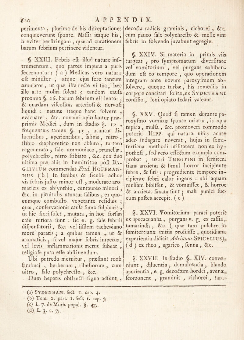 penmenta , plurimae de his difceptationes conquieverunt fponte. Miffis itaque his , breviter perftringam , qu^e ad curationem liarum febrium pertinere videntur. §. XXni. Febris efl: illud natura inf- triimentum , quo partes impura a puris fecernuntur •, ( a ) Medicus vero natura efl minifler , atque ejus fere tantum simulator, ut qua ifl:a rede vi fua, hac ille arte moliri foleat ; tandem caufa proxima §. 1 6- barum febrium elf lentor , 6c quadam vifcofitas arteriofi & nervofi liquidi : natura itaque hanc folvere ^ evacuare , &c. conanti opitulantur pra- primis Medici , dum in ftadio §. 12 ^ frequentius tamen §. i ^ , utuntur di^ luentibus aperientibus , falinis , nitro , Pibio diaphoretico non abluto , tartaro regenerato ^ fale ammoniaco , prunella , polychrefto , nitro ftibiato , &c. qua duo ultima pra aliis in hemitritaa pofl Ba- GLIVIUM commendat HoFFMAN- FTUS ( b ) In fenibus & ficubi^ adhuc vis febris jiiilo minor eff ^ moderate aro. maticis ex ab^ynthio, centaureo minori , 6tG. in pituitons utuntur falibus , ex quo- cumque Gombudo vegetante refiduis ; qux , confervationis caufa fumo fulphuris ^ iit hic fieri folet , mutata , in hoc forfan cafu tutiora funt : fic e. g. fale febrili difpenfatorii, &c. vel iifdem tacheniano more paratis ; a quibus tamen ^ ut & aromaticis, fi vel major febris impetus, vel levis inflammationis metus fubeat ^ religiofe puto effe abffinendum. Ubi putredo metuitur , praflant roob fambuci , berberum , ribefiorum ,, cum nitro , fale polychrefto y &c. Dum hepatis obfirudi figna adfunt , decocla radicis graminis, cichorei , (Src. cum pauco fale polychrefto & meile vim febris in folvendo juvabunt egregie. §. XXIV. Si materia in primis viis turgeat pro fymptomatum diverfitate vel vomitorium , vel purgans exhiben- dum efi: eo tempore , quo operationem integram ante novum paroxyfmum ab- folvere, quoque turbae, his remediis in GorpOFe concitari folitae^ex SydenhamI confilio , leni opiato fedari valeant. §. XXV. Quod fi tamen durante pa- roxyfmo vomitus fponte oriatur, is aqua tepida, mulfa , 6cc. promoveri commode poterit. HiPP. qui naturae nifus acute adeo indagare noverat , hujus m femU tertiana methodi utilitatem non ex hy- pothefi , fed vero efFedum exemplo com- probat , uxori ThsoTINI in femiter. tiana anxietas & fimiil horror incipiente febre , & fitis: progrediente tempore in- cipiente febri calor ingens : ubi aquam, mulfam bibiffet , & vomuiffet , & horroc & anxietas fanata funt ; mali punici fuc- cum poftea accepit. ( c ) §. XXVI. Vomitorium^ parari poterit ex ipecacuanha , purgans v. g. ex caflia j., tamarindis, &c. ( qux tam pulchre im femitertian^ initiis profuilTe , quotidiana experientia didicit Adrianus SPIGfeLIUS)^ (d ) ex rheo ^ agarico , fenna , &c. §. XXVIL In fiadio §, XIV. conve- niunt , diluentia , demulcentia , blande aperientia , e, g. decodum hordei, avense^. fcorzoneras , graminis , cichorei , tara* (a) Sydenham. fed, I. cap, 4. (b) Tom. 2. parti i. fedf, i. cap. 5; ('c) L, 7. de Morb. popuL §. 47,,