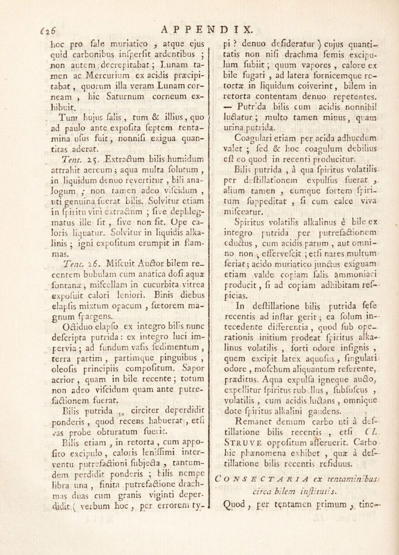 hoc pro fale muriatico y atque ejus quid carbonibus infperfit ardentibus 5 non autem .decrepitabat; Lunam ta- men ac Mercurium ex acidis praecipi- tabat , quorum illa veram Lunam cor- neam , hic Saturnum corneum ex- hibuit, Tun? hujus falis, tum & illius, quo ad paulo ante expofita feptem tenta- mina ufus fuit, nonniG exigua quan- titas aderat. Tent. 2L Extradum bilis humidum attrahit aereum; aqua multa folutum , in liquidum denuo revertitur , bili ana- lopum ; non tarr:en adeo vifeidum , liti genuina.fuerat bilis. Solvitur etiam in rpiiitii vini extradlnm ; live dephleg- matus ille fit , five non fit. Ope ca- loris liquatur. Solvitur in liquidis alka- linis ‘ igni expolitum erumpit in ham- mas. Tent. 26. Mifeuit xA-udlor bilem re- centem bubulam cum anatica doli aquar fonuante, mifcellam in cucurbita vitrea expofiiit calori leniori. Binis diebus elaplis mixtum opacum , faetorem ma- gnum fpargens. Odliduo elapfo ex integro bilis nunc deferipta putrida: ex integro luci im- pervia ; ad fundum vafis fedimentum , terra partim , partimque pinguibus , oleofis principiis compofitum. Sapor acrior , quam in bile recente ; totum non adeo vifeidum quam ante putre- fadionem fuerat. Bilis putrida circiter deperdidit ponderis , quod recens habuerat , eth vas probe obturatum fueiic. Bilis etiam ^ in retorta , cum appo- flto excipulo , caloris leniilimi inter- ventu putrefadioni fubjeda ^ tantum- dem perdidit ponderis ; bilis nempe libra una , linita putrefadiione drach- mas duas cum granis viginti deper- didit.( verbum hoc ^ per errorem ty- pi ? denuo delideratiir ) cujus quanti- tatis non nifi drachma femis excipu- lum fiibiit; quum vapores , calore ex bile fugati , ad latera fornicemque re- tortae in liquidum coiverint, bilem in retorta contentam denuo repetentes. — Putrida bilis cum acidis nonnihil ludatur; mnito tamen minus, quarn urina putrida. Coagulari etiam per acida adhucdiim valet • fed & hoc coagulum debilius epe eo quod in recenti producitur. Bilis putrida , a qua fpiritus volatilis* per delfillationem expulfus fuerat y alium tamen y eumque fortem fpiri- tum fuppeditat , li cum calce viva mifeeatur. Spiritus volatilis alkalinus e bile ex integro putrida per putrefadlonem edudus , cum acidis parum , aut omni- no non eirervefcit ;etfi nares multum feriat 5 acido muriatico jundus exiguam, etiam valde copiam falis ammoniaci producit, fi ad copiam adhibitam ref-- picias. In defiillatione bilis putrida fefe recentis ad infiar gerit ^ ea folum in— tecedente dilferentia , quod fub ope- rationis initium prodeat fpiritus alka-- linus volatilis , forti odore infignis , quem excipit latex aquofus ^ fingulari odore , mofchum aliquantum referentCj proditus. Aqua expulfa igneqiie audo, expellitur fpiritus rub Ilus, fiibfufcus , volatilis , cum acidis ludans , omnique dote fpiritus alkalini gaudens. Remanet demum carbo uti a def— tillatione bilis recentis , e tfi CL Struve oppofitum afTeruerit. Carbo, hic ph^nomena exhibet , quas a def— tillatione bilis recentis refiduus. Consectaria ex tentaminibus^ circa bilem iiijlimtis. Quod ^ per tentamen pTimum tine--