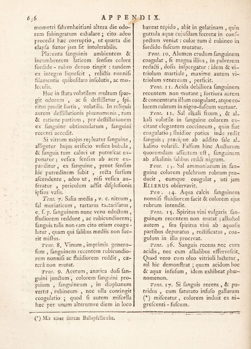 mometri fahrenheitiani altera die odo- rem fubinsratum exhalare ; cito adeo procedit hxc corruptio , ut quarta die elapfa fcetor jam fit intolerabilis. Placenta fanguinis ambientem & incumbentem laticem fenfim colore fordide - rubro deiuio tingit : tandem ex integro liquefcit , relidis nonnifi filamentis qiubufdam infolutis, ac mo- legulis. Hoc in ftatu volatilem multum fpar- git odorem , ac fi deflilletnr, fpi- ritus prodit fortis , volatilis. In reliquis autem deilillationis phccnomenis , tum ratione partium , per deftillationem ex fanguine obtinendarum , fanguini recenti accedit. Si vitrum majus repleatur fanguine , alligetur hujus orificio vefica bubula , & fanguis tum calori ut putrefeat ex- ponatur 5 vefica fenfim ab aere ex- panditur , ex fanguine, prout fenfim hic putredinem fubit , reda furfum afeendente , adeo ut, nifi vefica au- feratur p periculum ad fit difplofionis ipfius vafis. Tent. 7. Salia media ^ v. c. nitrum ^ fal muriaticum , tartarus tartarifatus , e. f. p. fanguinem nunc vena edudum , fiudiorem reddunt , ac rubicundiorem; fanguis talis non tam cito etiam coagu - latur , quam qui falibus mediis non fue- rit miflus, Tent. 8. Vinum , imprimis genero- fiim , fanguinem recentem rubicundio- rem nonnifi ac fluidiorem reddit, ese- tera non mutat. Tent. 9. Acetum, anatica dofi fan- guini jundum , colorem fanguini pro- prium , fanguineum , in diaphanum vertit , rubincum , nec ulla contingit coagulatio ; quod fi autem mifcella hxc per unum alterumve diem in loco haereat tepido , abit in gelatinam , quin guttula aquae cujufdam fecretae in conf- pedum veniat : color tum e rubineo in fordide-fufeum mutatur. Tent. 10. Alumen crudum fanguinem coagulat , fi magna illius, in pulverem redadi , dofis infpergatur : idem & vi- triolum martiale, maxime autem vi-- triolum venereum , perficit. Tent. 11. Acida debiliora fanguinem recentem non mutant ; fortiora autern concenttata illum coagulant, atque co- lorem rubrum in nigro-fufeum vertunt. Tent. ii. Sal aikali fixum, & aL kali volatile in fanguine colorem ex- citant elegantem coccineum , quin fiat coagulatio 5 fluidior potius inde redit fanguis; praecipue ab addito fale aL kalino volatili. Falfum hinc Audorum quorumdam afrertum efl, fanguinem ab aikalinis fabbus reddi nigrum. Tent. 13. Sal ammoniacum in fan- guine colorem pulchrum rubrum pro- ducit , eumque coagulat , uti jam Ellerus obfervavir. Ten-. 14. Aqua calcis fanguinem nonnifi fluidiorem facit & colorem ejus rubrum intendit. Tent. 15. Spiritus vini vulgaris fan- guinem recentem non mutat 5 alkohol autem , feu fpiritus vini ab aquofis partibus depuratus , redificatiis , coa- gulum in illo procreat. Tent. 16. Sanguis recens nec cum acidis, nec cum alkalibns effervefeit. Quod vero cum oleo vitrioH ludetur , nil hic demonftrat ; quum acidum hoc & aqu^ infufum , idem exhibeat phee- nomenon. Tent. 17. Si fanguis recens , & pu- tridus , cum faturato infufo gallarum (*) mifceatur , colorem induit ex ni— grefeenti - fufeum. V) Mit einer fattem. Bailapf^Ibriibs,