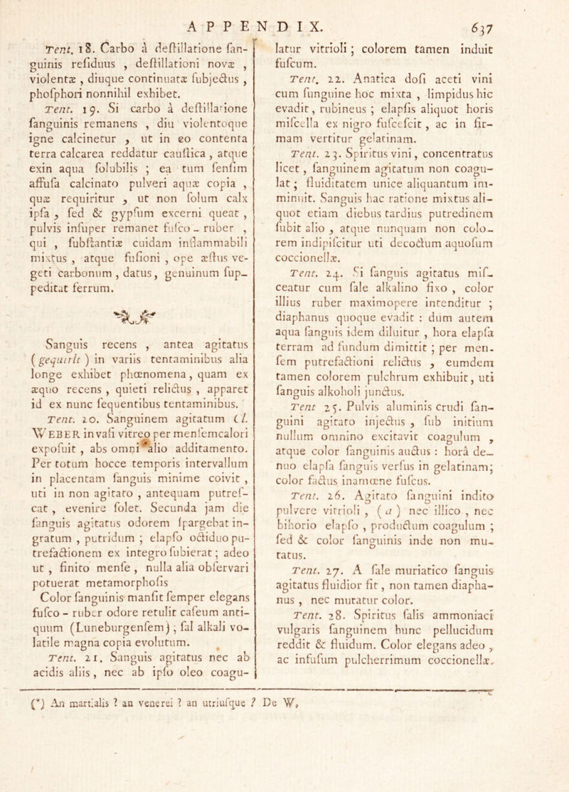 Tent. i8. Carbo a deflillatione fan- guinis refidiiiis , deflillationi nov2 , violenta , diuque continuatas fiibjedus , phofphon nonnihil exhibet. Tent. 19. Si carbo a deflilla-ione fanguinis remanens , diu violentoque i^ne calcinetur , ut in eo contenta terra calcarea reddatur cauflica , atque exin aqua folubilis ; ea tum fenfim afFufa calcinato pulveri aqua: copia , qu2 requiritur y ut non folum calx ipfa y fed & gypfum excerni queat , pulvis infiiper remanet fulco - ruber , qui , fubliantise cuidam inllammabili mixtus , atque fufioni , ope asUus ve- geti carbonum , datus, genuinum fup- peditat ferrum. Sanguis recens , antea agitatus [gequiilt) in variis tentaminibus alia longe exhibet phaenomena, quam ex aquo recens , quieti relidus , apparet id ex nunc fequentibus tentaminibus.' Tent. 10. Sanguinem agitatum Cl. W EBER in vali vitreo per menfemcalori expofuit , abs omni ^alio additamento. Per totum hocce temporis intervallum in placentam fanguis minime coivit , uti in non agitato , antequam putref- cat , evenire folet. Secunda jam die fanguis agitatus odorem Ipargebat in- gratum , putridum ; elapfo odiduopu- trefadionem ex integro fubierat; adeo ut , finito menfe , nulla alia oblcrvari potuerat metamorphofis Color fanguinis manfit femper elegans fufco - ruber odore retulit cafeum anti- quum (Luneburgenfemj; fal alkali vo- latile magna copia evolutum. Tent. II. Sanguis agitatus nec ab acidis aliis, nec ab ipfo oleo coagu- 637 latur vitrioli; colorem tamen induit fufcum. Tent, 11. Anatica dofi aceti vini cum funguine hoc mixta , limpidus hic evadit, rubineus ; elapfis aliquot horis mifcella ex nif^ro fufcefcit , ac in fir- mam vertitur gelatinam. Tent. 23. Spiritus vini, concentratus licet, fanguinem agitatum non coagu- lat ; fluiditatem unice aliquantum im- minuit. Sanguis hac ratione mdxtus ali- quot etiam diebus tardius putredinem fubit ol io y atque nunquam non colo- rem indipilcitur uti decodum aquofum coccionel].'r. Tent. 2q. Si fanguis agitatus mlf- ceatur cum fale alkalino fixo , color illius ruber maximopere intenditur ; diaphanus quoque evadit : dum autem aqua fanguis idem diluitur , hora elapfa terram ad fundum dimittit ; per men- fem putrefadioni relidus y eumdem tamen colorem pulchrum exhibuit, uti fanguis alkoholi jundus. Tent 25. Pulvis aluminis crudi fan- guini agitato injedus y lub initium nullumi omnino excitavit coagulum , atque color fanguinis audus : hora de-. nuo elapfa fanguis verfus in gelatinam; color fadus inarmrne fufcns. Tent. 16. Agitato fanguini indito pulvere vitrioli , ( ) nec illico , nec bihorio elapfo , produdum coagulum ; fed & color fanguinis inde non mu- tatus. Tent. 27. A fale muriatico fanguis agitatus fluidior fit, non tamen diapha- nus , nec mutatur color. Tent. 28. Spiritus falis ammoniaci vulgaris fanguinem hunc pellucidum reddit & fluidum. Color elegans adeo , ac infufum pulcherrimum coccionella-.. O An martialis ? an venerei ? an utriufque ? De