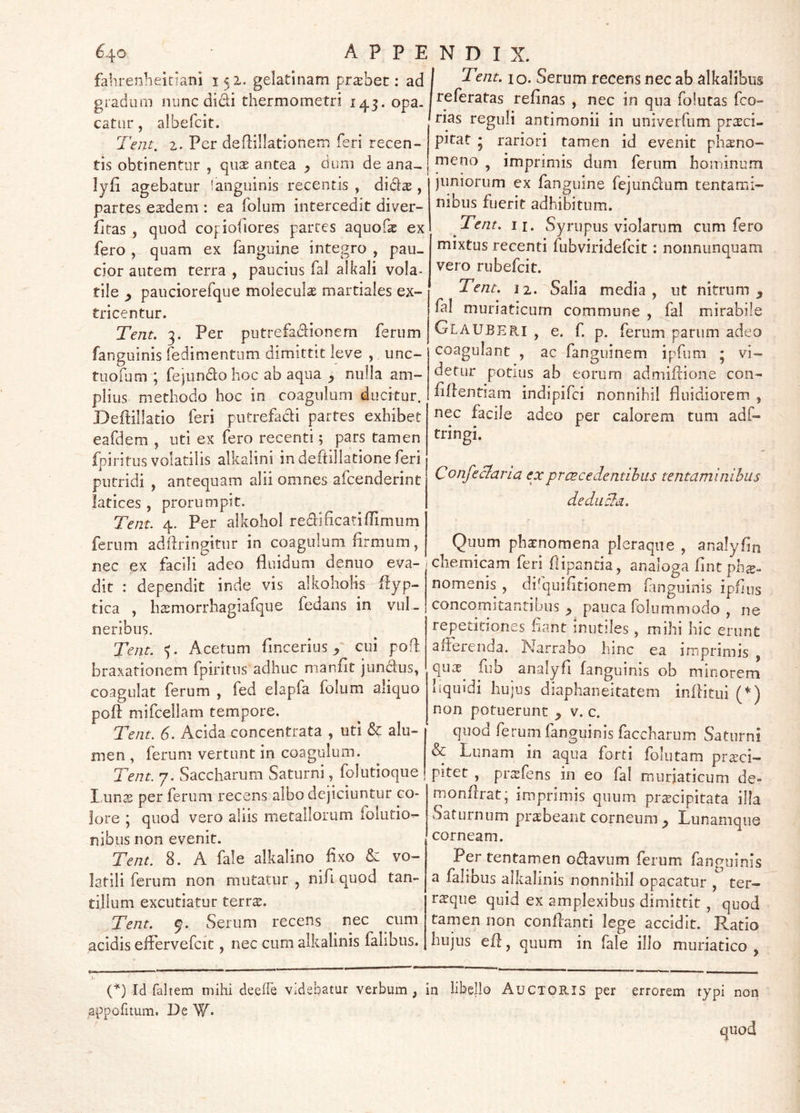 640 A P P E fahrenheitiani 151. geladnam praebet; ad gradum nunc didi thermometri 143. opa. catur, albefcit. Tent, z. Per deflillationem feri recen- tis obtinentur , quas antea duni de ana- lyfi agebatur 'anguinis recentis , di^tx , partes e^dem : ea folum intercedit diver- fitas , quod cofioOores parces aquof^ ex fero , quam ex fanguine integro , pau- cior autem terra , paucius fal alkali vola- tile ^ pauciorefque moleculas martiales ex- tricentur. Tejit. 3. Per putrefadionem ferum fanguinis fedimentnm dimittit leve , unc- tuofum ; fejundohoc ab aqua ^ nulla am- plius methodo hoc in coagulum ducitur. Deftillatio feri putrefadi partes exhibet eafdem , uti ex fero recenti 5 pars tamen fpiritus volatilis alkalini indeftillationeferi putridi , antequam alii omnes afcenderint latices, prorumpit. Tent. 4. Per alkohol redificatiffimum ferum adftringitur in coagulum firmum, nec ex facili adeo fluidum denuo eva- dit : dependit inde vis alkohohs-flyp- tica , hsmorrhagiafque fedans in vul- neribus. Tent. 5. Acetum fincerius / cui pofl braxafionem fpiritus adhuc manfit jundus, coagulat ferum , fed elapfa folum aliquo pofl: mifcellam tempore. Tent. 6. Acida concentrata , uti & alu- men , ferum vertunt in coagulum. Tent. 7. Saccharum Saturni, foludoque l unas per ferum recens albo dejiciuntur co- lore ; quod vero aliis metallorum folutio- nibus non evenit. Tent. 8. A fale alkalino fixo & vo- latili ferum non mutatur , nifi quod tan- tillum excutiatur terrs. ^Tent. Serum recens nec cum acidis effervefcit, nec cum alkalinis falibus. : N D I X. I Tent. I o. Serum recens nec ab alkalibus Ireferatas refinas , nec in qua folutas fco- ' rias reguli antimonii in univerfum prasci- pitat • rariori tamen id evenit phaeno- meno ^ imprimis dum ferum hominum juniorum ex fanguine fejundum tentami- nibus fuerit adhibitum. Tent. II. Syrupus violarum cum fero mixtus recenti fubviridefcit: nonnunquam vero rubefcit. ' Tent. 12. “^Salia media, ut nitrum, fal muriaticum commune , fal mirabile GlaUBERI , e. f. p. ferum parum adeo coagulant , ac fanguinem ipfiim ; vi- detur potius ab eorum admiflione con- fidentiam indipifci nonnihil fluidiorem , nec facile adeo per calorem tum adf- tringi. ConfeBaria ex p ree ce dentibus tentaminibus deducia. Quum phaenomena pleraque , analyfin cliemicam feri flipanda, analoga fintpli^- nomenis , di^quifltionem fanguinis ipfius concomitantibus, pauca folummodo , ne repeddones fiant inutiles, mihi hic erunt alierenda. Narrabo hinc ea imprimis , quas fiib analyfi fanguinis ob minorem liquidi hujus diaphaneitatem inflitui (’^) non potuerunt , v. c. quod ferum fanguinis faccharum Saturni & Lunam in aqua forti folutam pr^ci— pitet , pr^fens in eo fal muriaticum de» monfirat; imprimis quum pr^cipitata illa Saturnum prabeant corneum , Lunamque corneam. Per tentamen odavum ferum fanguinis a falibus alkalinis nonnihil opacatur , ter- r^que quid ex amplexibus dimittit, quod tamen non confianti lege accidit. Ratio hujus ed, quum in fale illo muriatico , (^) Id faltem mihi deede videbatur verbum, in libello Auctoris per appofitum. De W* errorem typi non quod