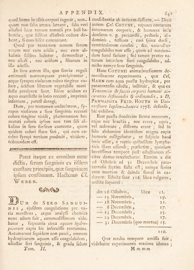 APPENDIX. 6^1 quod homo in cibis corpori ingerit , nun- 1 confiflenti^e ab invicem differre. — Dixit quam non (lilia amara lateant, falis veri alkalini loco terram nonnifl pro bafi ha- bentia , qu2 falibus alkalinis cedere de- bent, ^ fi cum hifcc concurrant. Quod per tentamen nonum ferum recens nec cum acidis , nec cum al- kallnis falibus ludetur , demonflrat , nec alkali , nec acidum liberum in illo adeffe. In fero autem illo, quo feorix reguli antimonii nonnunquam praecipitantur , atque fyrupus violarum rubro tingitur co- lore , acidum liberum vegetabile mani fefle percipere licet. Idem acidum ex a:quo manifefle in lotio recenti ^ imprimis infantum , poteft detegi. Dum , per tentamen undecimum , fy- rupus violarum a fero fanguinis recenti colore tingitur viridi , phaenomenon hoc mutati coloris ipfum non tam fali al- kalino in fero forfitan contento , quam quidem colori flavo feri , qui cum cx- ruleo fyrupi tertium producit, viridem , tribuendum eft. Patet itaque ex omnibus nunc Al&is, ferum fanguinis ex iifclcm conftare principiis, qu^ fanguinem ipfum confeituunt. Ha6lcnus CL W E BE R. 33 U M de Sero S a n g u i- N I S ^ ejufdem coagulatione per va- ria menflnia , atque analyfi chemica nunc adum fuit , commodiflimum vide- batur ^ fequentia circa aquam hydro- picorum capta hic inferuiffe tentamina. Autumarunt fiquidem non pauci omnem hydropicorum aquam effe coagulabilem , adindar feri fanguinis, 6c gradu folum Tom. IL autem CeL CoTUNI , vapores cavearum internarum corporis, & humores inde de n fatos V. g. pericardii, pedoris, al:- dominis , tedium , cavi fpinx dorfi „ ventriculorum cerebri , &:c. naturaliter coagulabiles non elfe ^ quum ad nutrien- dum haud faciant ; fed tamen praeter na- turam interdum feri coagulabiles , ad- mido nempe fero fanguinis. ‘HaneCoTUNii animadverdonem de- mondrarunt experimenta , qu:E Cei, Hahn cum aqua puelis hydropies , per paracentefin eduda , indituit, & qus ex Tentamine de fuccis corporis humani ac- curatius definiendis ordinandis ^ 2i D, PannaJOTA FkTD. HoUTH in Uni- verfitare lugduno^batava 1778. defenfo , hic exhibeo. Erat puella duodecim ferme annorum , cujus nec brachia nec crura ^ aquis , vel cedemate , didenta erant ; fed in folo abdomine identidem magna copia humoris colligebatur y ut fufpicio haud levis efFct y e ruptis quibufdam lympha- ticis illam effiindi • prsfei tim , quoniam brevidimo tempore pod edudionem af- cites denuo renafeebatur. Etenim a die 16 Odobris ad 31 Decembris para- ccntefis fepties fada ed • nempe fexies ante mortem Sc deinde femel in ca- davere. Eduds funt II6. librs vulgares, ordine fequenti : die 16 Odobris, librs i i. — 13 Novembris, 19. — z8 Novembris , 21. •— 5 Decembris ^ 17. — 13 Decembris, 15. — 23 Decembris, 17. — 31 Decembris (quo mortua) 116. Qus medio tempore emiffa fuit videbatur experimentis maxime idonea j M m m m