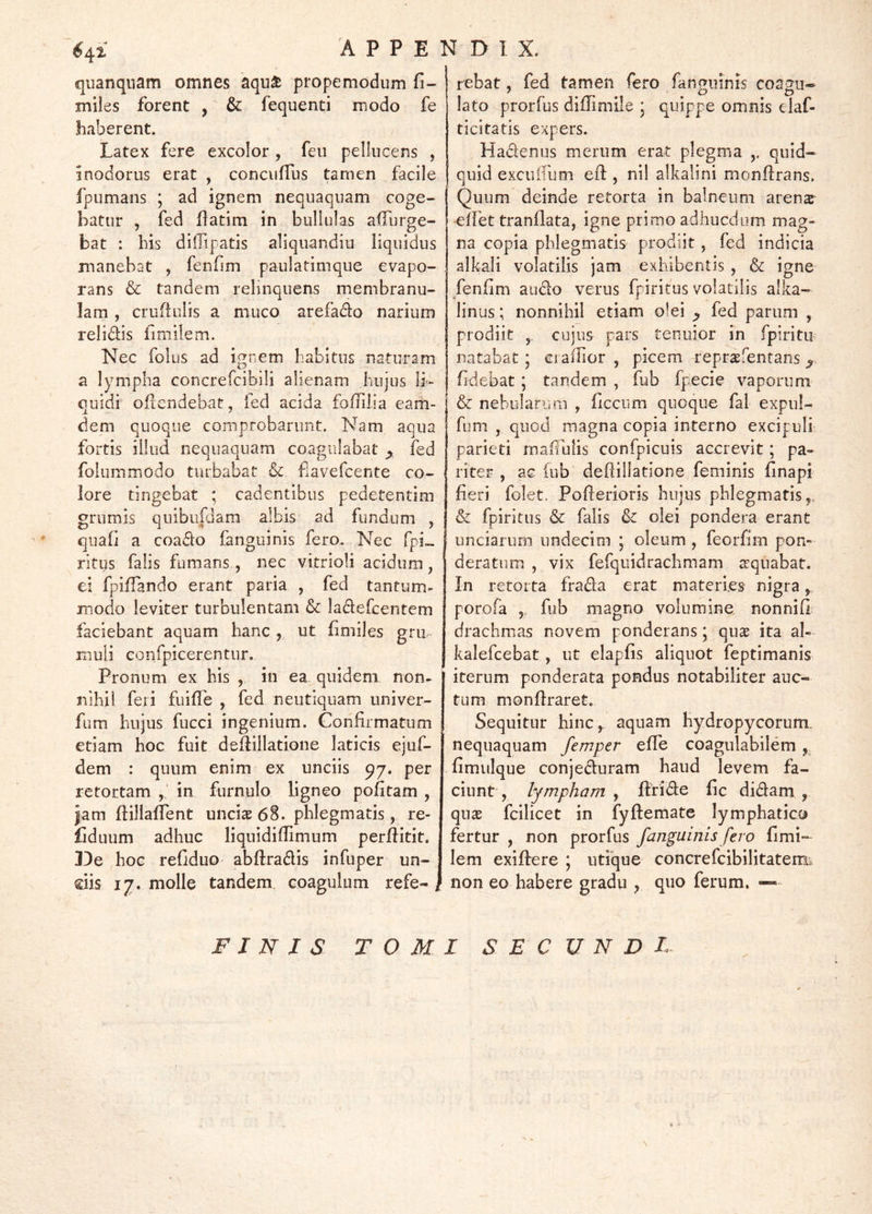 quanqnam omnes aquaj propemodum fi- iniles forent , & fequenti modo fe haberent. Latex fere excolor , feii pellucens , inodorus erat , conciifTus tamen facile fpumans ; ad ignem nequaquam coge- batur , fed flatim in bullulas adurge- bat : bis diiTipatis aliquandiu liquidus manebat , fenfim paulatimque evapo- rans & tandem relinquens membranu- lam , crudulis a muco arefadlo narium relidis fimilem. Nec folus ad ij^nem babitns naturam a lympha concrefcibili alienam hujus Ir- cuidi oflendebat, fed acida foffilia eam- dem quoque comprobarunt. Nam aqua fortis illud nequaquam coagulabat ^ fed folummodo turbabat & fiavefcente co- lore tingebat ; cadentibus pedetentim grumis qiiibu|dam albis ad fundum ^ quali a coado (anguinis fero. Nec fpi- rltgs falis fumans, nec vitrioli acidum, ei fpilTando erant paria , fed tantum- modo leviter turbulentam & ladefcentem faciebant aquam hanc ,, ut fimiles grii rnuli eonrpicerentnr. Pronum ex his , in ea quidem non- nihil feri fuilTe , fed neutiquam univer- fum hujus fucci ingenium. Confirmatum etiam hoc fuit dedillatione laticis ejuf- dem : quum enim ex unciis 97. per retortam ,' in furnulo ligneo politam , Jam ftillalTent unciae 68. phlegmatis, re- liduum adhuc liquidilTimum perftitit. 13e hoc reliduo abftradis infuper un- dis 17. molle tandem, coagulum refe- rebat, fed tamen fero fanqiiinis coa2u« lato prorfus dillimile * quippe omnis elaf- ticitatis expers. Hadenus merum erat plegma ,. quid- quid excuirum efl:, nil alkalini monftrans. Quum deinde retorta in balneum arenx •elFet tranllata, igne primo adhucdum mag- na copia phlegmatis prodiit, fed indicia alkali volatilis jam exhibentis , & igne fenlim audo verus fpiritus volatilis alka- linus; nonnihil etiam olei ^ fed parum , prodiit ,, cujus pars tenuior in fpiritu natabat; ciallior , picem repraefentans fidebat; tandem , fub fpecie vaporum & nebularum , ficcum quoque fal expul- fum , quod magna copia interno excipuli parieti malTulis confpicuis accrevit; pa- riter , ac lub dediliatione feminis linapi fieri folet. Poderioris hujus phlegmatis,, & fpiritus & falis & olei pondera erant unciarum undecim ; oleum , feorfim pon- deratum , vix fefqiiidrachmam ^qnabat. In retorta frada erat materies nigra ^ porofa ,- fub magno volumine nonnill drachmas novem ponderans; qns ita al- kalefcebat, ut elaplis aliquot feptimanis iterum ponderata pondus notabiliter auc- tum monliraret. Sequitur hinc,, aquam liydropycorum. nequaquam femper elTe coagulabilem limulque conjeduram haud levem fa- ciunt , lympham , ftride fic didam , qu^ fcilicet in fyftemate lymphatico fertur , non prorfus fanguinis fero limi- lem exilhere ; utique concrefcibilitatemi non eo habere gradu , quo ferum, — FINIS TOMI S E C U N D F