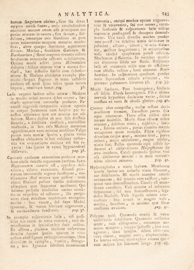 ANALYTICA. H5 bonum fanguinem obtinet , ficut ille dives l opipira menfa fruens , unde concludcndurn Eiuritium mucum unum eife principium aut potius mixtum in natura , fere fatuum , fub- dulcem, omnelque oris blanditias ut pote acres excernendas tanquam materias morbi- ficas , aliter quaque feptimana aegrotarent divites. Morbus , fecundum Galenum Boerhaavium / ftatiis corporis viventis tollens facultatem exercend;^ atffionis cujufcuinque. Optima morbi adfivi juxta Hdniontium definitio : fcilicet impetus vita? a mutata dia- th^fi , haec definitio fimilis cum fydenha- raiana tc fihaliana elucidatur exemplo plu- ritidis : fanguis fiagrans in textu cellulolo pectoris efi quafi fpina infixa quam natura impetu , removere tentat. pag. '^6, L^fis organis Isditur actio aninr® : Medicus in m.orbis animi mutare debet corpus , ha’C tb^fis operatione catarada? probatur. Pa- racelfi ingeniofa comparatio animis agentis in corpus humanum cum hofpite per fe- nefiras afpiciente qine aut munds aut of- fufcats. Mand duplex ab atra bile drafticis fananda , a debilitate cardiacis , martialibus tradanda , in hoc cafu Medicus materiam aggreditur,non vero animam modificat.Vulgo parum nota manis fpecies a pituita vitrea irjtefiina obducente in hoc validiora cathar- tica vix evacuatlQ.nes excitant nili fint re- petita.* hsc Ipecies in veteri hypocondriali obfervata^ 3^* excitatis caufarum enarratione probatur mor- bum adeiie defedu organorum partium. Juxta Hyppocrdtem curatio efi , appefitio defi- cientis , ablatio excedentis. F.tiamfi prin- cipium immateriale regeret fundiones , me- dicamenta ifiud m.utare non polfenr : unde clinici fthaliani pofilint fimiles indicationes adimplere quas fequuntur mechanici. Qui haberet perfede intelletftas omnes condi- rici es requifiras ad adienes , ille perfpi- ceret clare defedum conditionis excognito morbo .* hoc verum , fed fspe Medici ignorant, veram fabricam organorum , hc mechanifmum fund onis, pag.yj. In exemplo refpirationis Isfs ) etfi polfi- biles fint caufs in textu enarrats , raro de- monfirantur in fpecialioribus datis caiious. Sit afihma , plurims incifione cadaverum deteds tuerunt fpecies quarum in vivis nullum adefi figeum pothognomonicum, idem dicendum de epilepfia , vomitu , firangu- tia , 6cc. Ignorata fubtiliori recemioium I anatomia ^ antiqui morbos optime cognove- runt 'curaverunt, fcd non omnes , exem- plo furditatis refpirationis Isfae utilitas ana tornis prodiagnofi ti. therapeia demonf— tramr. Una caufa diverfos morbos produ- cere potefi ita debilitas nimia {olidorum in pulmone , afihma , tabem ; in rene diabe- _ ten , midum fanguineum ^ in minutioribus vafis cerebri apoplexiam potefi efficere.- Morborum differentia. In omnibus morbis aut alterantur folida aut fluiaa. Refpiratio Isfa ab acrimonia acida qus ub alkabno- rum olfadu tollitur , hanc expertus Bcer- haavius. In refpirationc quodnam pondus aeris fuperandum calculo evincitur , \is premens pulmonem horarum 5^* P-^S’ 5/* Morbi fimilares. Pars homogerea , fimilaris efi folida. Fluida heterogenea. Fib a uhtma nervofa hypotitice declaratur veriUS , dicuur conflata ex terra oleofo glutine, pag. .^O.- Cineres oleo compad^ , ccd$ tefiam doci- madicam formant. Ferrefires partes {IjU aqua adunamur. Terra oiUa addito oleo iterum coalefcit. Morbi fibra? ultims roour nimium , debilitas nimia , rigiditas , laxi- tas , folutio unitatis , potius acumine meimis occupantur quam amopfia. Fibrae^ rigiditas diverfum cuique stati, minima fetui , parva infanti, major adolefcenti, magna adulto, nimia feni. Pullus quomodo aqua calida in- duratur a 1 obfervationes Maipighianas dc ovo incubato. Catuli quomodo fpiritus vim ufii obtinentur minimi ; in meis tentami- nibus obtinui minores. P^^S' 4^* Hydrocephalus a nimia laxitate. Membrana? morbi laxitas' aut coha fio nimia fibrarum ,, aut dehifcemia. Hi rr.oibi acumine mentis occupantur , fed quando nam exiftunt , nun- quam tuto demonfirandum. Canalis efi mem- branae revolutio. \'a[a minima ad infiniturn {fi'picantur ; fed non demonfirantur , lege dubia Bordufii. Vafa liquido orbato con— crefeunt boc evenit in magnis vaiis , morbo , fenedute , in minimis qua? fibr^ crafiiores evadunt. 4“* Polypus quid. Quomodo arteria venae umbilicales folidtfcunt. Quomodo cre.cente ccratc , vafa ooli terantur , e orum que nu- merus minuitur fanguis Ipifceffit , cito non agitatus , idem lympha. Albini oblervata circa clavos , ungues cutis , elcphantiaiirn.^ In femina vidirnus quadraginta cornua que—* rum majora fex lineorum longa. F^S' 4j^