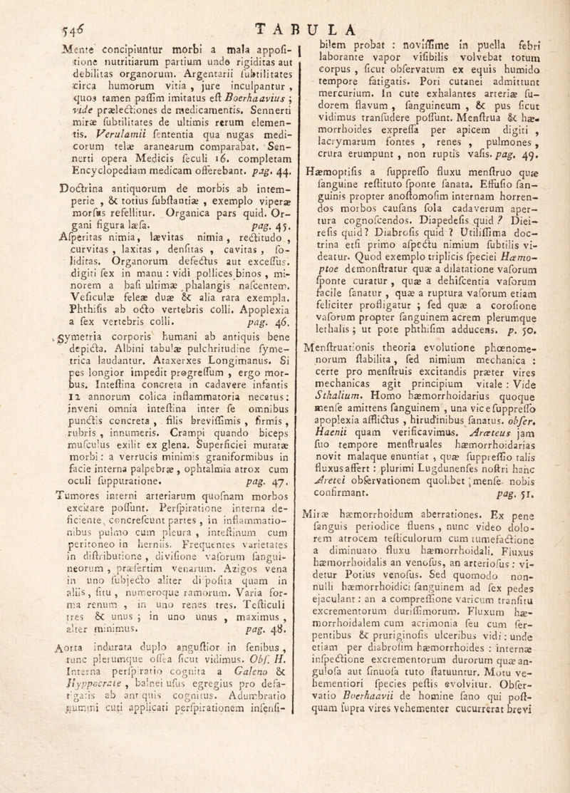 Mente concipiuntur morbi a mala appofi- j itione nutritiarum partium unda rigiditas aut debilitas organorum. Argentarii Uibtilitates circa humorum vitia , jure inculpantur , x|uo3 tamen palUm imitatus eft Boerhaavius ; vide praelectiones de medicamentis, Sennerti mirae rubtilltates de ultimis rerum elemen- tis. Verulamii fententia qua nugas medi- corum telae aranearum comparabat, Sen- nerti opera Medicis feculi i6. completam Encyclopediam medicam ofFerebant. pag, 44. Dodlrina antiquorum de morbis ab intem- perie , &: totius fubilantiae , exemplo viperse morfas refellitur. Organica pars quid. Or- gani figura la^fa. pag. 45. Afperitas nimia, l^evitas nimia, re^itudo , curvitas , laxitas , denfitas , cavitas , fo- liditas. Organorum defecffus aut exceiTus. digiti fex in manu : vidi pollices binos , mi- norem a bafi ultimae phalangis nafcentem. Veficulae fele« du^ ^ alia rara exempla. Phthifis ab odfo vertebris colli. Apoplexia a fex vertebris colli. pag, 46. gymetria corporis'' humani ab antiquis bene depicia. Albini tabulie pulchritudine fyme- trica laudantur. Ataxerxes Longimanus. Si pes longior impedit progrelTum , ergo mor- bus. Intefhna concreta in cadavere Infantis II annorum colica inflammatoria necatus: inveni omnia inteifina inter fe omnibus puniftis concreta , filis brevifliinis , firmis , rubris , innumeris. Crampi quando biceps rnufculus exilit ex glena. Superficiei mutatae morbi: a verrucis minimis graniformibus in facie interna palpebrae, ophtalmia atrox cum oculi fuppuratione. pag, 47. Tumores interni arteriarum quofnam morbos exckare poflunt. Perfpiratione interna de- ficiente, concrefcunt panes , in inflammatio- nibus pulmo cum pleura , inteftinuni cum peritoneo in herniis. Frequentes varietates in diflriburione , divifione vaforum fangiii- neorum , prs&fertim venarum. Azigos vena in uno fubjedfo aliter di'pofita quam in aliis, fitu , numeroque ramorum. Varia for- ma renum , in uno renes tres, Tefliculi tres &C unus j in uno unus , maximus , alter minimus. pag, 48. Aor.ta indurata duplo anguflior in fenibus, -tunc plerumque ofiea ficut vidimus. Obf, H, Interna perfpa-atio cognita a Galeno 6c It yppecraie , balnei ufiis egregius pro defa- t'ga:is ab anr quis cognitus. Adumbratio ^lummi cuti applicati peifpirationem infenfi- \ bilem probat : novififime in puella febri laborante vapor vifibilis volvebat torum corpus , ficut obfervatum ex equis humido tempore fatigatis. Pori cutanei admittunt mercurium. In cute exhalantes arteria fu- dorem flavum , fanguineum , tc pus ficut vidimus tranfliclere poiTunt. Menflrua hae- morrhoides expreifa per apicem digiti , lacrymarum fontes , renes , pulmones , crura erumpunt , non ruptis vafis. pag, 49, H^moptifis a fuppreflb fluxu menflruo quje fanguime reflltuto fponte fanata, Elfufio fan- guinis propter anoflomofim internam horren- dos morbos caufans fola cadaverum aper- tura cognofcendos. Diapedefis quid ? Diei- refis quid? Diabrofis quid'? UtilifTima doc- trina etfi primo afpedfu nimium fubtilis vi- deatur. Quod exemplo triplicis fpeciei Hamo^ ptoe demonflratur quae a dilatatione vaforum fponte curatur , quse a dehifcentia vaforum facile fanatur , quae a ruptura vaforum etiam feliciter profligatur ; fed quae a corofione vaforum propter fanguinem acrem plerumque ierhalis; ut pote phthifim adducens, p. 50. Menflruationis theoria evolutione phoenome- norum flabilita, fed nimium mechanica : certe pro menftruis excitandis praeter vires mechanicas agit principium vitale ; Vide Sthallum. Homo hsemorrhoidarius quoque menfe amittens fanguinem , una vic e fuppreffo apoplexia afflidfus , hirudinibus^fanatus. obfer, Haenii quam verificavimus, Arceteus jam fuo tempore menflruales h^morrhoidarias novit malaque enuntiat , qii^ fuppieffio talis fluxus affert : plurimi Lugclunenfes noffri hanc Aretti obfervationem quolibet ^menhe. nobis confirmant. pag, 51, Mirae haemorrhoidum aberrationes. Ex pene fanguis periodice fluens , nunc video dolo- rem atrocem tefticulorum cum tumefadfione a diminuato fluxu h^morrhoidali. Fluxus htrmorrhoidalis an venofus, an arteriofus; vi- detur Potius venofus. Sed quomodo non- nulli haem.orrhoidici fanguinem ad fex pedes ejaculant: an a compreffione varicum tranfitu excrementorum duriffmorum. Fluxum h^- morrhoidalem cum acrimonia feu cum fer- pentibus &: pruriginofis ulceribus vidi: unde etiam per diabrofim b^morrhoides : intern» infpedfione excrementorum durorum qu£ean- gulofa aut finuofa tuto flatuuntur. Motu ve- hementiori fpecies peffis evolvitur. Obfer- vatio Boerhaavii de homine fano qui pofl- quam lupra vires vehementer cucurrerat brevi