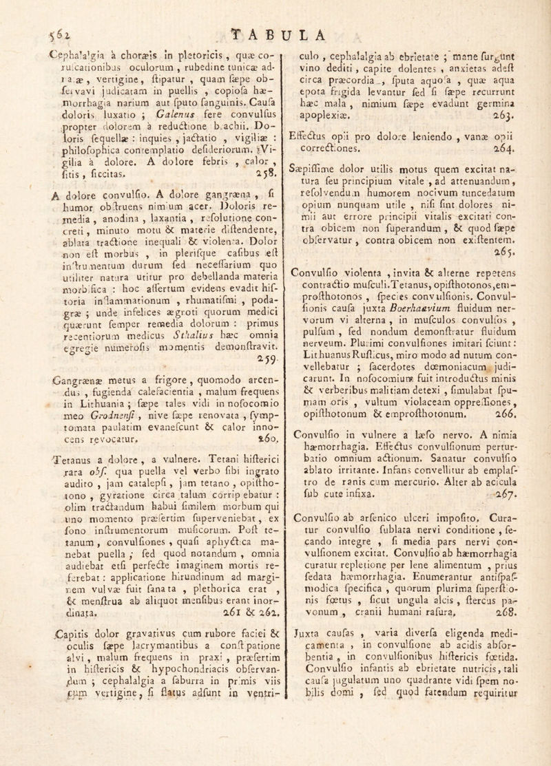 Cephalalgia a chor^is in pletoricis , quae co- ^ ruicationibus oculorum , rubedine tunicae ad- J a.^ , vertigine, ftipatur , quam fepe ob- feivavi judicatam in puellis , copiofa hae- morrhagia narium aut fputo fanguinis. Caufa doloris luxatio ; Galenus fere convulfus propter dolorem a redudtione b.achii. Do- loris fequellse : inquies , jadfatio , vigilise : philofophica contemplatio dehderiorum. |Vi- gilia a dolore. A dolore febris , calor , fitis , ficcitas. 2.5^* A dolore convulfio. A dolore gangraena , fi humor obdruens nimium acer. ]3oloris re- media , anodina , laxantia , rcfolutione con- creti , minuto motu Sc materie diftendente, ablata tradlione inequali & violenta. Dolor non eft morbus , in plerifque cafibus ell indrumentum durum fed neceffarium quo utiliter natura utitur pro debellanda materia morbikca : hoc alfertum evidens evadit hif- toria indammationum , rhumatifmi , poda- grae ; unde infelices aegroti quorum medici quaerunt femper remedia dolorum : primus recentiorum medicus Stlialius h^c omnia ev^re^ie numerofis momentis demonilravit. CL59. Oangraense metus a frigore , quomodo arcen- •dus , fugienda calefacientia , malum frequens in Lirhuania ; fepe tales vidi in nofocomio meo Grodnenfi , nive faepe renovata , fymp- tomata paulatim evanefcunt Sc calor inno- cens revocatur. tdo. Tetanus a dolore , a vulnere. Tetani hiflerici jara obf, qua puella vel verbo fbi ingrato audito , jam catalepfi , jam tetano , opiltho- lono , gyratione circa talum corrip ebatur : plim traClandum habui hmilem morbum qui uno momento praefertim fuperveniebat, ex fono imdiumentorum muficorum. Poft te- tanum , eonvuUlones , quafi aphydlxa ma- nebat puella ; fed quod notandum , omnia audiebar etfi perfedle imaginem mortis re- ferebat : applicatione hirundinum ad margi- nem vulvae fuit fana ta , plethorica erat , menilrua ab aliquot menfibus erant inor- dinata. Q.61 Sc 261, XHapltis dolor gravafivus cum rubore faciei &C oculis faepe lacrymantibus a cond patipne alvi , malum frequens in praxi , praefertim in hidericis hypochondriacis obfervan- /ilum ; cephalalgia a faburra in primis viis gym vertigine j fi flatus adfunt in ventri- culo , cephalalgia ab ebrietate ; mane furiunt vino dediti , capite dolentes , anxietas adefl circa praecordia., fputa aquola , quae aqua epota frigida levantur fed fi fepe recurrunt haec mala , nimium fepe evadunt germina apoplexiae. CL63. Effedfus opii pro dolore kniendo , vanae opii corredlilones. 0.64. S^pifGme dolor utilis motus quem excitat na- tura feu principium vitale , ad attenuandum, refolvendum humorem nocivum tuncedatum opium nunquam utile , nifi fint dolores ni- mii aut errore principii vitalis excitati con- tra obicem non fuperandum , &<; quod fiepe obfervatur , contra obicem non exidentem. a65. Convulfio violenta , invita alterne repetens contraedio mufculi.Tetanus, opidhotonos,em- prodhotonbs , fpecies convulfionis. Convul- fionis caufa juxta Boerhaavium fluidum ner- vorum vi alterna , in mufculos convulfos , pulfum , fed nondum demondratur duidiim nerveum. Plurimi convulfiones imitari fciunt: Lit huanusRuflicus, miro modo ad nutum con- vellebatur ; facerdotes doemoniacum judi- carunt. In nofocomiurfit fuit introduedus minis verberibus malitiam detexi , fimulabat fpu- niam oris , vultum violaceam opprediones, opidhotonum & emprofthotonum, 266, Convulfio in vulnere a laefo nervo. A nimia hcemorrhagla. Effetdus convulfionum pertur- batio omnium aedionum. Sanatur convulfio ablato irritante. Infans convellitur ab emplaf- tro de ranis cum mercurio. Alter ab acicula fub cute infixa. 2.67. Convulfio ab arfenico ulceri impolito. Cura- tur convulfio fublata nervi conditione , fe- cando integre , fi media pars nervi con- vulfionem excitat. Convulfio ab haemorrhagia curatur repletione per lene alimentum , prius fedata haemorrhagia. Enumerantur antifpal- modica fpecifica , quorum plurima fuperflio- nis foetus , ficut ungula alcis , flercus pa?- vonum , cranii humani rafura. 2,68. Juxta caufas , varia diverfa eligenda medi- camenta , in convulfione ab acidis abfor- bentla , In convulfionibus hidcricis fgetida, Convulfio infantis ab ebrietate nutricis, tali caufa jugulatum uno quadrante vidi fpem no- bfiis domi , fed c|uod fatendum requiritur