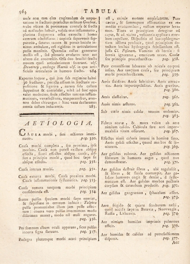 unde non tam cito cogitandam de ampu- | tatione in fra6luris;praefe6tus militum Grodnce, \ trabe tibiam & peronaeura contufa & fracida ad malleolos habuit, valida erat inflammatio , plurima fragmenta oflea extracfla ; homo ceterum obefiflimus : copiofa fupervenit fup- puratio , fanatus tamen potuit baculo in- nixus ambulare, etfl rigiditas in articulatione pedis manferit. Quamdiu callus generatur mollis efl: , fed plenarie evolutus uno aut altero die concrefcit. Olfa duo brachii fradia novam quafi articulationem fecerunt, obf. Diiverney , analoga Haenii obf. in qua arti- ficialis articulatio in humero fratflo. 284* Expertus loquor , qui jam fub regimine habui 30 frahfuras, pcrahla oflium in fracfluris re- pofitione ligatura , natura fola callum fuppeditat 6c confolidat , nihil ad hoc opus valet medecina. Inde elFetflus tant um inflam- mationis, venaefeclione, temperantibus, aver- tere debet chirurgus : hinc vana declaramus omnia callum inducentia, 285. .AETIOLOGIA. Ausa morbi , fani adlones immi- nuens, pag. 350. Caufa morbi completa , feu proxima, ipfe morbus. Caufa non potefl exiflere abfque elFetlu , ficui i elfecflus abfque caufa, dif- fert a principio morbi , quod hoc fepe fit abfque efFehlu. pag 351. Caufa interna morbi, pag. 35^* Caufa externa morbi. Caufa proxima morbi. Caufa inflammationis f^ftematica. pag. 353. Caufa remota tanquam morbi principium confideranda efl. 3 54* Status pulfus fpeciem morbi faepe nuntiat, flepiflime in errorem inducit : Tulpius pulfu pronuntiabat illum jam pefle affec- tum : contra vero pulfus intermittens modo difcrimen monet, modo nil mali augurat. pag, 356. Per fommum album oculi apparens, ficut pulfus incerta figna flatuunt. P^^* 357* Podagra plerumque morbi acuti principium ^ efl , exinde errores emplrlcorUfW. Puer c^cus , & fummopere afthmaticus ex re- mediis evacuantibus , nullum expertur leva- men, Tinea ut principium detegitur ad. caput, ad vicina , veficantia applicata mor- bum expellunt. Difpofitio ad leucophlegma- tiam aflhma producit, quod principium de- tecflum lenibus hydragogis debellandam efl. jufla Cl. Pifonem, Vomitus ab hernia ; fi hernia ignoretur , emeticum necat. Caui^ feu principia procathardlica. pag. 358. Puer convulfione laborans ob acicula corpori infixa. Aer tanquam caufa , feu principium morbi procathardficum. pag. 359. Aeris fluiditas. Aeris lubricitas. Aeris attrac- tio. Aeris imperceptibilitas. Aeris gravitas. Aeris elaflicitas. pag. 360. pag. Aeris nimis ^fluans. pag. 362. Sub coelo nimis calido > tetanos endemius. pag. 363. Febres acut^ , & mors velox ab aere nimium calido. Cubicula meabilia vitam offerunt. fere a eri imper-’ pag. 367. Eifecflus nimii caloris interni in homine fano. Aeris gelidi effedus , quoad morbos & fa- ' nitatem, pag. 3^9» Aer gelidus roborat. Aer gelidus acflionem fibrarum In humores auget , quod non demonflratur. pag, 371, A«r gelidus deflruit fibras , ubi regelafcit , fibras , fluida corrumpit. Aer ge- lidior humores cogit 5c denfat , 'd fyfte- maticLim efl. Aer gelidus morbos pehtoris coryfam catarrhum producit, pag, 372, Aer gelidus gangraenam , Iphacelum aflert, 373* Aere frigido Sc quiete fcorbutum nafci , quod accidit fiepe in Batavia , Norvvegia , Ruflia , Lithuania, pag. 374» Aer nimium hiimidus imprimis pulmones afficit. pag. yj6» Aer humidus calidus ad putrefactionem difponit. pag, 377. Aer