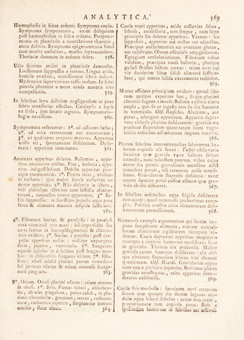 Haemophtifis in febre ardenti. Symptoma caufae. | Symptoma fymptomatis , animi deliquium poft haemophtifim in febre ardeate. Peripneu- monia in pleuritide a coor(fl:atione thoracis , metu doloris. Symptoma epigenomenon fimul cum morbo ambulans , morbo fuperaccedens. Theriacae damnum in ardente febre. 558* Ufus fpiritus anifati in pleuritide damnofus. Lochiorum ruppreifio a terrore. Lingua arida, humida evadens , remilLonem febris indicat. Hydropico fuperveniens tuffis malum. In febri putrida phrenitis a mota cruda materia cito compellenda, 55^. In febribus leve delirium negligendum ut pote febris neccifarius effedlus. Catalepfis a lapfu ex fcala , jam fanato aegroto, Symptomato- 560. 569 logiae necelLitas. Symptomata referuntur: ad adiiones laefas; ad vitia retentorum aut excretorum ; 3^. ad qualitates corporis mutatas. Appetitus utilis rei , fpontaneum defidenum. Dyfo- rexia : appetitus imminutus. 561. Anorexia appetitus de’etus. Bolymos , appe- titus immaniter audius. Fica , malacia ; appe- titus indigefhbllium. Debilis appetitus prin- cipia enumerantur. 1^. Pituita iners , evidens in catharis : quo major ferofa colluvies eo minor appetitus. 0.^. Bilis abfenna in idiero , vidi plerofque idiericos cum faPidio alimen- torum , nonnullos tamen appetentes. 3° Sa- lini fuppreiho ; in faniflimis populis aqua pura fatua & alimenta mucofa infipida futliciunr. 561. 4®. Fibrarum laxitas & paralyfis : in paralyfi vera ventriculi cita mors : fed imperfedfa feu certa laxitas in leucophlegmaticis & chloro- ticis evidens. 5*^. Sordes a putrido : pofi cra- pulas appetitus nullus : nafeitur expurgaro dieta , jejunio , ventriculo. 6^. Sanguinis aquofa indoles in d bilibus polf longos mor- bos : in chloroticis frequens vitium. . Obe- litas : obefi adulti plurim.i parum comedunt fed juvenes edaces etiam nonnulli fexage- narii ping ues. 563. S*^. Otium. Otiofi plurimi edaces: etiam maeres 6c obeli. 1'^. Sitis. Fumus tabaci , abforben- tia , ab ufus pinguium , potus calidi , in plu- rimis chocola gaudium , terror , rodentes cur$^, cathartica repetita , frequentior feminis eniiiiio j fiuor ^ Caufae nimh appetitus , acida colluvies falina , biliofa , atrabillaria , non fem.per , nam fepe principiis his deletur appetitus. Vermes : his fuppofitis , appetitus aut nullus aut adaudfus. Praecipua anthelmintica aut evacuant gluten , aut refolvunt. Oleum elTentiale amygdalarum. Egregium anthelminticum. Fibrarum robur validum , praecipua caufa bulimiae , plerique gulofi flridfas habent carnes ; talem novi cui vix duodecim librte folidi alimenti fufficie- bant, qui tamen folida excrementa reddebat, 565. Motus alTiduus principium evidens: quoad libi- tum quifque experitur boc , ficque plurimi chronici fuganter morbi.Bulimia apiloronimis amplo , quo fit ut ingefta non fat diu haereant in ventriculo. Obf. Ruifchio. Alacritas , aer purus , adangent appetitum. Appetitu depra- vato abfurda plurima defiderantur: gravida me praefente flupendam quantitatem humi vege- tabilis radicibus adhaerentem impune voravit. 566. Plurimi febribus intermittentibus laborantes ba- lecLim copiolb ulli fanati : Tulpii obfervatio fceminae qus gravida 1400 baleces falitos comedit, nunc robuBum puerum video cujus mater fex primis graviditatis menfibus nihil comedere potuit, nili cremores orifae tenuif- fimos. Gravidarum Bupenda defideria,: nunc coram foemina potui colleae alfuetae qua? gra- vida ab illo abhorret. In febribus ardentibus aqua frigida defiderata non nocet : quod numerofis probavimus exem- plis. Politica conlilia circa alimentorum deli— deratorum permiilionem, 56^, Numerofa exempla aegrotantium qui furtim im- pune fumpferunt alimenta , nimiam nonn.wU lorum clinicorum rigiditatem increnare vi- dentur. Caufa depravati appetitus imaginatio cijrriipta a circuitu humorum rnooificato fient in gravidis. Theoria vix probanda. Mulier gravida carnes liumanas dcfiderans : alia ab*'- que ebrietate flupendam bibens vini rhenani quantitatem, Obj. Haenii. Gravidarum appe- titus non a pletiiora dependet. Novimus plure<* gravidas menflruatas , tales appetitus immo- deratos exblbuilfe. Caufa? fitis morbofe ; fceminam novf crcteriim fanam quse quaque die decem lagenas aci- dula aquae bibere debebat : urinte non erant , pioporrionat^e tam copiofo potui. Sitis a: fpuliiudiue humorum in febribus aut «eflivali