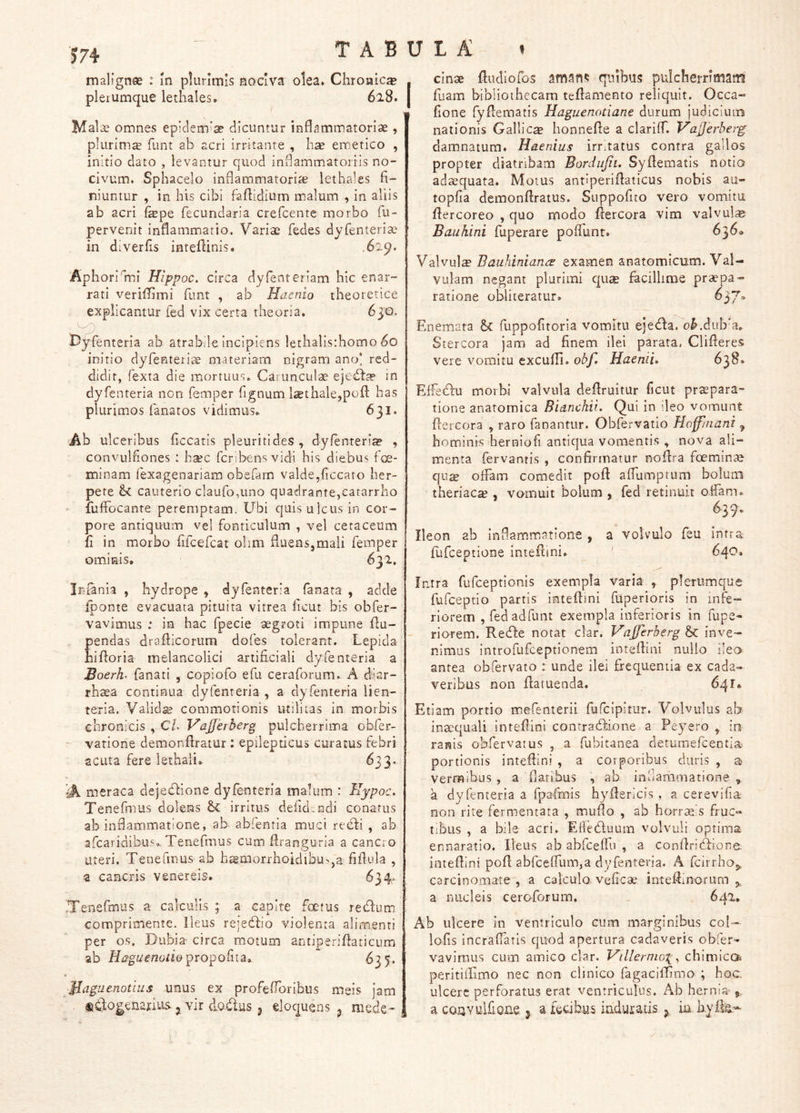 tabula: » malignae : m plurimis nociva olea. Chronica plerumque lethales, 628. Malae omnes ep!clem'ae dicuntur inflammatoriae , plurimiE funt ah acri irritante , emetico , initio dato , levantur quod indammatorris no- civum. Sphacelo inflammatoriae lethales fi- niuntur , in his cibi faflidium malum , in aliis ab acri fepe fecundaria crefcentc morbo fu- pervenit inflammiatio. Variae fedes dyfenteriae in diverfis inteflinis. .629. Aphori mi Hippoc. circa dyfenteriam hic enar- rati veriffimi funt , ab Haenio theoretice explicantur fed vix certa theoria. 630. D^enteria ab atrabde incipiens lethalis:homo 60 initio dyrenteri'^ materiam nigram anoi red- didit, fexta die mortuus. Carunculae ejed:fe in dyfenteria non femper fignum l£ethale,pofl has plurimos fanatos vidimus. 631. Ab ulceribus ficcatis pleuriti des , dyfenteria? , convulfiones : h^c fcribens vidi his diebus f oe- minam fexagenariam obefarn valde,ficcato her- pete cauterio cIauro,uno quadrante,catarrho fufFocante peremptam. Ubi quis ulcus in cor- pore antiquum vel fonticulum , vel cetaceum fi in morbo fiicercat olim fiuensjmali femper ominis, 632, cinae fludiofos amari*: qnibus pulcherrimam fuam bibliothecam teflamento reliquit. Occa- fione fyflematis Haguenotiane durum judiciuin nationis Gallica honnefte a clariff. Vafjerberg damnatum. Haenius irritatus contra gallos propter diatribam Bordujiu Syflematis notio adaequata. Motus antiperiflaticus nobis au- topfia demonflratus. Suppofito vero vomitu flercoreo , quo modo ftercora vim valvula Bauhini fliperare poffunt. 636» Valvula Bauhiniancs examen anatomicum. Val- vulam negant plurimi qua facillime prapa- ratione obliteratur. ^37* Enemata fuppofitoria vomitu ejedfa. o^,dub’a. Stercora jam ad finem ilei parata. Clifieres vere vomitu excufll. obf. Haemu 638. ElFecflu morbi valvula deflruitur ficut prapara- tione anatomica Bidnchii. Qui in ileo vomunt ftercora , raro fanantur. Obfervatio Hoffinani , hominis herniofi antiqua vomentis , nova ali- menta fervantis , confirmatur nofira foemina qu^ offam comedit poft affumptum bolum theriaca?, vomuit bolum , fed retinuit offam. 639. Ileon ab infiammiatione , a volvulo feu intra, flifceptione intefiini. ' , 640. Iniania , hydrope , dyfenteria fanata , acide fponte evacuata pituita vitrea ficut bis obfer- vavimus : in hac fpeeie aegroti impune flu- pendas draflicoriim dofes tolerant. Lepida hifioria melancolici artificiali dyfenteria a JBoerh fanati , copiofo efu ceraforum. A d'ar- rhsea continua dyfenteria , a dyfenteria lien- teria. Valida commotionis utilitas in morbis ebronicis , C/. VaJJerberg pulcherrima obfer- vatione demonftratur : epilepticus curatus febri acuta fere lethaii, ^33* A. meraca dejedlione dyfenteria malum : Hypoc. Tenefmus dolens Sc irritus defid.ndi conatus ab inflammatione, ab abfenria muci reddi , ab afcaridibu'. Tenefmus cum flranguria a cancro uteri. Tenefmus ab h®morrhoidibu>,a fifiula , a cancris venereis, 634» .Tenefmus a calculis ; a capite foetus redfum comprimente. Ileus rejeddio violenta alimenti per os. Dubia- circa motum amiperifiaticumj ab propofita, 635. $Iaguenotius unus ex profefforibus meis jam fiddo^enarius,, vir dodus 3 eloquens 3 mede- , Intra fufceptionis exempla varia , plerumque fufceptio partis intefiini fuperioris in infe- riorem , fed ad funt exempla inferioris in fupe- riorem. Rede notat clar. Vajferberg & inve- nimus introfufceptionem intefiini nullo ileo^ antea obfervato : unde ilei frequentia ex cada- veribus non flatuenda. 641» Etiam portio mefenterii fufcipltur. Volvulus ab inaequali intefiini contradione a Peyero , in ranis obfervatus , a fubitanea detumefeentiai portionis intefiini , a corporibus duris , a vermibus , a fiaribus , ab inhammatione , a dyfenteria a fpafmis hyfiericis , a cerevifia non rite fermentata , mufio , ab horraeis fruc» tibus , a bile acri. Efieduum volvuli optima ennaratio. Ileus ab abfcefiu , a confiridione. intefiini pofi abfcefrum,a dyfenteria. A feirrhaj, carcinomate , a calculo vefica? inteftinorum 5., a nucleis ceroforum. 642* Ab ulcere in ventriculo cum marginibus coi- lofis incraffatis quod apertura cadaveris obfer- vavimus cum amico clar. Villermo\^ chimicQi peritifiimo nec non clinico fagacifirmo ; hoc. ulcere perforatus erat ventriculus. Ab hernia- a co-uYuifions § a fecibus induratis j in byik-