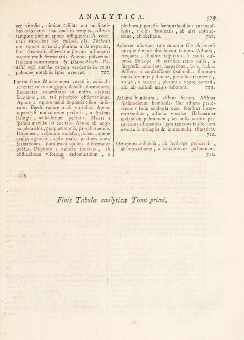 •aer vltioftis , nimium calidus aut miafmati- bus defoedatus : hac caufa in templis, .'rftivali tempore plurimi apnoe affliguntur. A vene- natis vaporibus hic curiofa. okf. Tachenii qui vapore arfenici, plurima mala expertus, h c Svietenii obfervario juvenis afthmarici vapore muffi fermentatis. Apnoe a pulveribus lapidum contritorum obf, Dumerbroeki. Vc- de-ii. obf, ancilla calcem vendentis in cujus pulmone notabilis lapis inventus. 7^7• riurimi febre &C ortopnoea vexati in cubiculis recenter calce aut gypfo obducftis dormientes, fiequentes calamitates in noflra civitate Lugduno, ex tali principio obfervavimus. Apnoe a vapore acidi fulphuris : fere fulFo- catus Boerk. vapore acidi vitriolici. Apnoe a paralyfi mufculorum pedfoiis , a fpafmis laringis , mufculorum pedfori<;, Mors< a fpafino maxillae ira excitato. Apnoe ab angi- na, pleuritide, peripneumonia, parephrenetide. Difpnoea , refpiratio molefta , dolens, apnoe caufas agnofcit , adde malas pedforis con- formationes. Varii modi quibus difformatur peclus. Difpnoea a vulnere thoracis , ab obflrudfione vifceruai abdominalium , a f79 pIethora,fupprefris hsemorrholdibus aut menf- truis , a cibis flatulentis , ab alvi obflruc- tione , ab obefitate, 708. « • Achores infantum tuto curantur fale ebfamend quaque die ad drachmam fumpto. Aflhma , frequens , fibilofa refpiratio, a caufis dif- pnoe. Sincope ab artritide retro pulfa , a fuppreffis achoribus, herpetibus , favis, fcabie. Aflhma a conftridlione fpafinodica fibrarum, mufculorum In pulmone, periodice recurrens, ab ira , a terrore ; plurimi a vento ooreali , alii ab auftrali magis laborant, 709» Aflhma humidum , aflhma ficcum. Aflhma fpafmodicum humorale* Cur aflhma perio- dicum ? Inde analogia cum febribus inter- mittentibus , aflhma vocabat Helm(*ntius epilepfiam pulmonum ; an utilis cortex pe- ruvianus aflhraaticis : jam tentatus fauilo cum eventu in epilepfia iSc in nonnullis aflmaticis, 710. Ortopnoea anhelofa , ab hydrope pericardii ^ ab anevrifmate , a concretione pulmonum» 71S, Finis Tahiilc^ anaJyti<:<z Tomi jprimi^