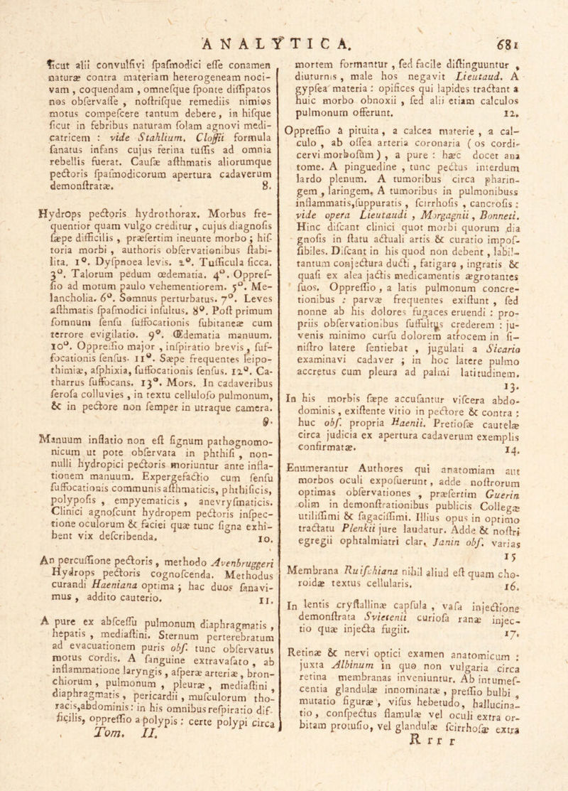 ANALfTICA. ^cut alii convulfivi fparmO(^icI efTe conamen naturae contra materiam heterogeneam noci- vam , coquendam , omnefque fponte dilTipatos nos obrervaffe , noftrifque remediis nimios motus compefcere tantum debere, in hifque ficur in febribus naturam folam agnovi medi- catricem : vide. Stahlium, Clodii formula fanatus infans cujus ferina tuffis ad omnia rebellis fuerat, Caufae afthmatis aliorumque pedloris fpafmodicorum apertura cadaverum demonftratae. 8. Hydrops pedforis hydrothorax. Morbus fre- quentior quam vulgo creditur , cujus diagnofis fepe difficilis , prsefertim ineunte morbo ; hif toria morbi , authoris obfervationibus ftabi- iita, I®. Dyfpnoea levis, Tufficula ficca. 3^^. Talorum pedum oedematia. 4^^. Oppref- fio ad motum paulo vehementiorem. 5“. Me- lancholia. 6^^. Somnus perturbatus. 7®. Leves aflhmatis fpafmodici infultus. 8®. Poft primum fomnum fenfu fuifocationis fubitanex cum terrore evigilatio. 9®, (Edematia manuum. Io‘^. Oppreilio major , infpiratio brevis , fuf- focationis fenfus. II^. Ssepe frequentes leipo- thimiae, afphixia, fuffocationis fenfus. ii^. Ca- tharrus fuffocans. 13®. Mors. In cadaveribus ferofa colluvies , in textu cellulofo pulmonum, in pedfore non femper in utraque camera. 9- ^lanuum inflatio non efl fignum pathognomo- nicum ut pote obfervata in phthifi , non- nulli hydropici pecfloris moriuntur ante infla- tionem manuum. Expergefadfio cum fenfu fufFocationis communisafthmaticis, phthificis, polypofis , empyematicis , anevryfmaticis. Clinici agnofcunt hydropem pe<fdoris infpec- tione oculorum faciei quae tunc figna exhi- bent vix defcribenda. lo. An percuflione pecfloris , methodo Avenbruggeri Hydrops pedoris cognofcenda. Methodus curandi Maeniana optima ; hac duos Amavi- mus , addito cauterio. II, A pure ^ ex abfceflu pulmonum diaphragmatis , hepatis , mediaflini. Sternum perterebratum ad evacuationem puris obf tunc obfervatus motus cordis. A fanguine extravafato , ab inflammatione laryngis , afperce arteriae , bron- chiorum , pulmonum , pleura , mediaflini , diaphragmatis , pericardii , mufculorum tho- s^cis,abdominis: in his omnibus refpiratio dif- bcilis, oppreffio a polypis: certe polypi circa » Tom» IL 6Si mortem formantur , fed facile diflinguuntur ^ diuturnis , male hos negavit Lieutaud, A ' ypfea materia : opifices qui lapides tradant a uic morbo obnoxii , fed alii etiam calculos pulmonum offerunt. 12* Oppreflio a pituita , a calcea materie , a cal- culo , ab offea arteria coronaria ( os cordi- cervi morbofum) , a pure: hxc docet ana tome. A pinguedine , tunc pedus interdum lardo plenum. A tumoribus circa pharin- gem , laringem, A tumoribus in pulmonibuss inflammatis,fuppuratis , fcirrhofis , cancrofls : vide opera Lieutaudi , Morgagnii, Bonneti. Hinc difcant clinici quot morbi quorum dia - gnofis in flatu aduali artis 6c curatio impof- fibiles. Difcant in his quod non debent, labil- tantum conj edura dudi , fatigaro , ingratis Sc quafi ex alea jadis medicamentis aegrotantes fuos. Oppreflio , a latis pulmonum concre- tionibus : parvae frequentes exiflunt , fed nonne ab his dolores fugaces eruendi : pro- priis obfervationibus fuffulty^s crederem : ju- venis minimo curfu dolorem atrocem in fi- niflro latere fentiebat , jugulati a Sicario examinavi cadaver ; in hoc latere pulmo accretus cum pleura ad palmi latitudinem. ^3- In his morbis faepe accufantur vifcera abdo- dominis , exiflente vitio in pedore &c contra : huc obf. propria Baenii. Pretiofle cautel® circa judicia ex apertura cadaverum exemplis confirmatcC. Enumerantur Authores qui anatomiam aut morbos oculi expofuerunt, adde noflrorum optimas obfervationes , praefertim Guerin olim in demonflrationibus publicis Collegig utiliflimi fagaciflimi. Illius opus m optimo tradatu Plenkii jure laudatur. Adde & noflri egregii ophtalmiatri clar. Janin obf. varias Membrana Ruifchiana nihil aliud efl quam cho- roidse textus cellularis, In lentis cryflallinae capfula , vafa injedione demonflrata Svietenii curiofa ranse injec- tio quae injeda fugiit. Retinae &: nervi optici examen anatomicum : juxta Albinum in quo non vulgaria circa retina membranas inveniuntur. Ab intumef- centia glandulte innominatae , preflio bulbi mutatio figurae', vifus hebetudo, hallucina- tio , confpedus flamulse vel oculi extra or- bitam protufio, vel glandulae fcirrhofae extja R r r r