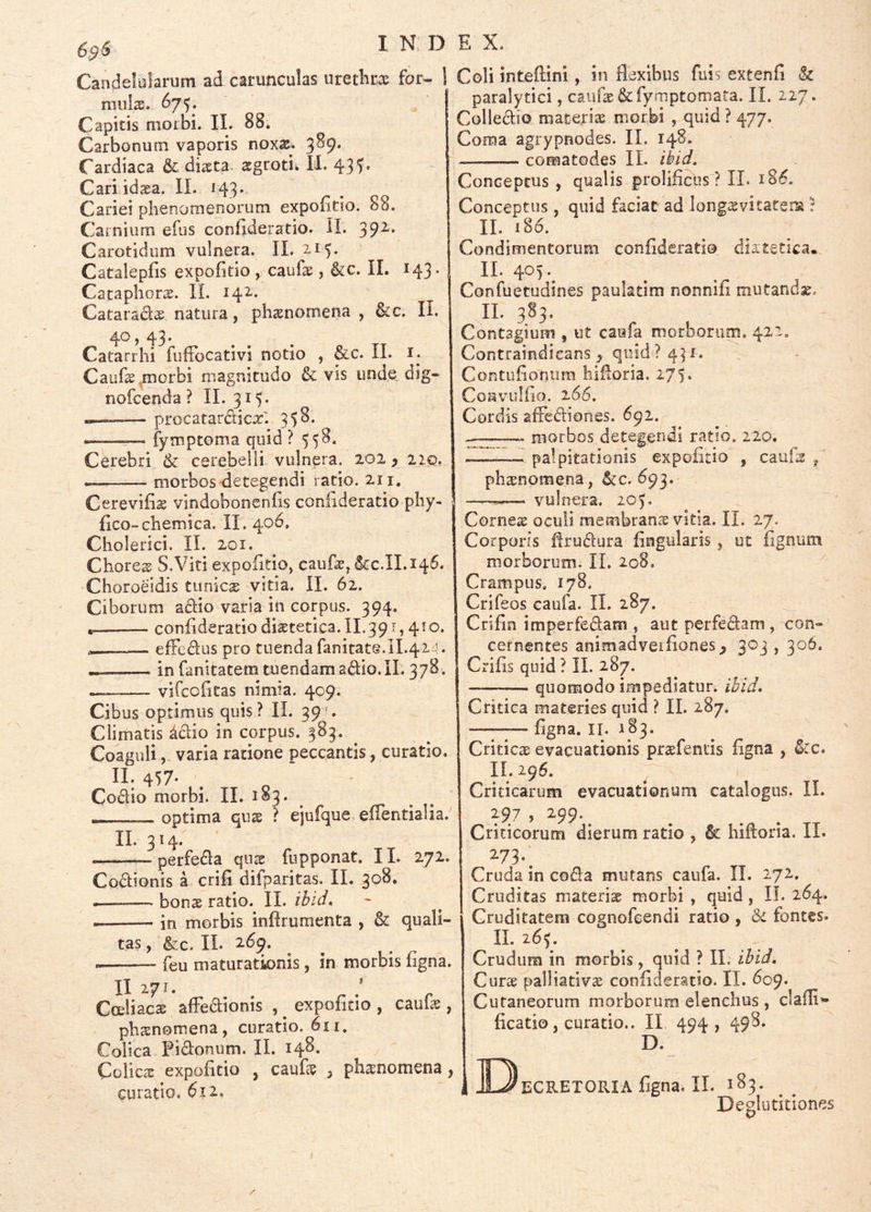 S^s INDE X. Candelularum ad carunculas uretlir^e for- 1 Coli inteftini, in flexibus fuis extenfi & mulae. 675. ' Capitis moibi. II. 88, Carbonum vaporis noxs. 3^9* Cardiaca & diaeta, ^groti. II. 43 Cari idaea. II. 143* Cariei phenonienorum expofltio. 88. Carnium efus confideratio. II. 39^* Carotidum vulnera. II. 215* Catalepfls expofltio y caufe , &c. II. 143- Cacaphorae. IL 14^* Cataradis natura, phaenomena , &c. II. 40, 43. Catarrhi fufTocativi notio , &c. II. i. Cauf^,morbi magnitudo & vis unde dig- nofeenda ? 11.315* -—-— procatardicx'. 35S. ——— fymptoma quid? 558. Cerebri & cerebelli vulnera. 202 > 22,0. morbos'detegendi ratio. 211, Cerevifis vindobonenfls conlideratio pliy- flco~chemica. II. 406, Cliolerici. II. 201. Chores S.Vits expofltio, caufe, &:c.II.i4^* Choroeidis tunica vitia. II. 62. Ciborum adio varia in corpus. 394. conflderatiodiaetetica.il.391,410. — effedus pro tuenda fanitate.ll.424. —— in fanitatem tuendam adio.IL 3 78. — vifeofltas nimia. 409. Cibus optimus quis ? IL 39;* Climatis ^dio in corpus. 383. Coaguli, varia ratione peccantis, curatio, II. 457* Codio morbi. II. 183. r- optima quae ? ejufque eflentialia. II. 314. perfeda qux fupponat. IL 272. ♦ ^ * ju TT paralytici, caufae &fymptomaia. IL 227 Colledio materiae morbi , quid ? 477. Coma agrypnodes. II. 148. — comatodes IL ibid. Conceptus , qualis prolificus ? II. 18^. Conceptus, quid faciat ad long^vitatem t IL 186. Condimentorum conflderado diatetica. IL 405. Confuetudines paulatim nonnifl mutandae. IL 383. Contagium , ut caufa morborum. 422, Contraindieans^ quid? 431. Contiifloniim hifloria. 275. Convulflo. 266. Cordis afiediones. 691. — morbos detegendi ratio, 220. — palpitationis expofltio , cauls , phxnomena, &c. 693. vulnera. 205. Codionis a crifi difparitas. IL 308, bonae ratio. II. ibid* • in morbis inflrumenta , & quali- tas , &c. IL 269. feu maturatk)nis, in morbis flgna. II 271. Coeliaca alFedionis , ^ expofltio , caufle, phaenomena, curatio. 611. Colica Fidonum. IL 148. Colicae expofltio , cauL^e , phanomena, curatio, 612, Cornex oculi membranae vitia. II. 27. Corporis flrudura Angularis, ut lignum morborum. IL 208. Crampus. 178. Grifeos caufa. IL 287. Crifin imperfedam , aut perfedam , con- cernentes animadveiflones^ 303,306. Crifls quid ? IL 287. — quomodo impediatur, ihid. Critica materies quid ? IL 287. flgna. II. 183. Criticx evacuationis prxfentis flgna , ^:c. IL 296. Criticarum evacuationum catalogus, IL 297 , 299. ^ Criticorum dierum ratio , & hifloria. II. 273.^ Cruda in coda mutans caufa. IL 172. Cruditas materix morbi , quid , IL 264. Cruditatem cosnofeendi ratio , & fontes* IL 265. Crudum in morbis, quid ? II. ibld, Curx palliativx conflderatio. II. 609* Cutaneorum morborum elenchus, claili»- ficatio, curatio.. II 494, 49^* D. i IOeCRETORIA flgna. II. 183. Deglutitiones