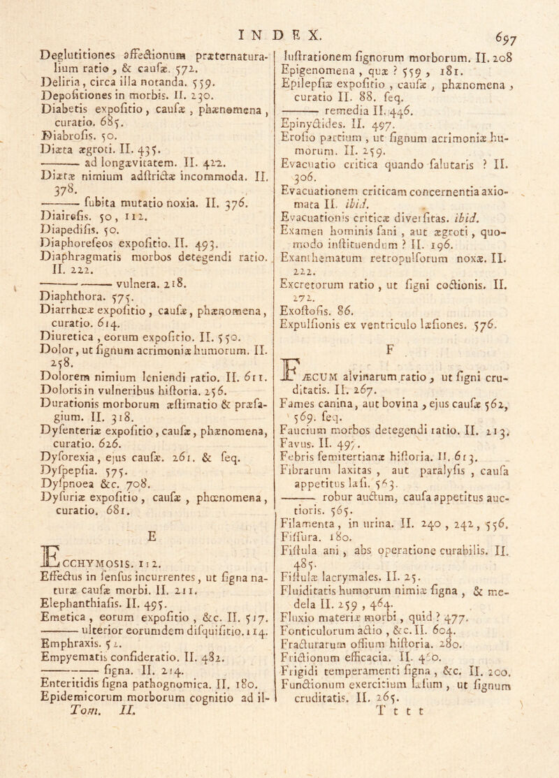 Deglutitiones afFedionum practcrnatura- lium ratio , & caufae. 572. Deliria, circa illa notanda. 559. Depolitiones in morbis. H. 230. Diabetis expofitio, cauf^ , phaenomena , curatio. 685. Diabrofis. 50. Di^ta ^groci. II. 43^. ad longaevitatem. II. 42*2. Diastce nimium adllriclcE incommoda. II. 37^* ■ fubita mutatio noxia. II. 37^. Diairefis. 50, 112. Diapedifis. 50. Diaphorefeos expofitio. II. 493. Diaphragmatis morbos detegendi ratio. II. 222. vulnera. 218. Diaphthora. 573. DiarrhoEX expofitio , cauhs, phaenomena, curatio. 614. Diuretica , eorum expofitio. II. 550. Dolor, ut fignum acrimonia humorum. II. 258. Dolorem nimium leniendi ratio. II. 611. Doloris in vulneribus hifloria. 256. Durationis morborum jeflimatio & prsfa- gium. II. 318. Dyfenterix expofitio , caufsc, phsnomena, curatio. 626. Dyforexia, ejus caufa:. 261. & feq. Dyfpepfia. 573. Dyfpnoea &c. 708. Dyfurias expofitio , caufae , phaenomena , curatio. 681. ■ E Ecchymosis, i i 2. Effedus in lenfus incurrentes, ut figna na- tiirat caufs morbi. II. 211. Elephanthiafis. II. 493. Emetica, eorum expofitio , &c. II. 517. ulterior eorumdem difquificio. 114. Emphraxis. l. Empyematis conEderatio. II. 482. Egna. II. 214. Enteritidis Egna pathognomica. II. 180. Epidemicorum morborum cognitio ad il- Tom. IL 6^7 luftrationem Egnorum morborum. II. 208 Epigenomena , qux M59 > EpilepEs expofitio , cauEs , phaenomena ^ curatio II. 88. feq. — remedia IL 446. Epinydides. II. 497. EroEo partium , ut fignum acrimonirs hu- morum. II. 2^9. Evacuatio critica quando-falutaris ? IL 306. Evacuationem criticam concernentia axio- , mata IL ihid. Evacuationis critica diveiEtas. ibid. Examen hominis fani , aut aegroti, quo- modo inflituendum ? II. 196. Exanihematum retropulforum noxae. IL 222. Excretorum ratio , ut Egni codionis. IL 272. Exoftofis. 86. Expulfionis ex ventriculo laeEones. 576. F ]F.^CUM alvinarum ratio , ut Egni cru- ditatis. II. 267. Fames canina, aut bovina , ejus caufae 562, ' 569. feq. Faucium morbos detegendi latio. II. 113. Favus. IL 49;. Febris femitertianae hifloria. IL 613. Fibrarum laxitas , aut paralyfis , caufa appetitus lafi. 5^3. robur audum, caufa appetitus auc- tioris. 565. Filamenta, in urina. IL 240 , 242, 556. Fiffura. 180. FiEuIa ani , abs operatione curabilis. IL 485. Fiflul X lacrymales. II. 25. Fluiditacis humorum nimiae Egna , & me- dela II. 259,464. Fluxio materix morbi, quid ? 477. Fonticulorum a6lio , &c.n. 604. Fradurarum ofEum hiftoria. 280. Fridionum efficacia. IL 4:0. Fhigidi temperamenti Egna , &c. II. 2C0, Fundionum exercitium Lfum , ut Egnum cruditatis. II. 265. T t t t '