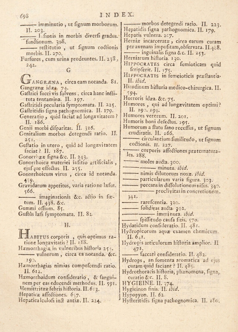 69% — imminutio , ut fignum morborum. IL 203. — 1. fionis in morbis diverfi gradus, fun&ionum. 308. reftitutio , ut fignum codionis morbis. II. 270. Furfures, cum urina prodeuntes, IL 238, 242.. G ^^ANGRiENA, circa eam notanda. 81. Gangraenie idasa. 7^. Gafirici fucci vis folvens, circa hanc indi- tuta tentamina. II. J97. Gaftritidi peculariafymptomata. II. 22^. Gaftritidis ligna pathognomica. IL 179. Generatio ^ quid faciat ad longsvitatem ? II. 186. ^ ^ Genii morbi difparitas. II. Genitalium morbos detegendi ratio. II. 2$r. Gedatio in utero , quid ^d longjevitatem faciat? IL 187. Gonorrhaeae fgna&c. IL 243. Gonorrhoicae materiei infitio artiScialis , ejuf jue eltedus. II. 255. Gonorrhoicum virus , circa id notanda. 45?' . ' . Gravidarum appetitus, varia ratione lasfus. 566. ^ ^ —— imaginationis &c. aidio in fo- tum. IL 438. &c, Gummi odium. 85. Gudds I^fi fymptomata. IL 81. H. I^rABITUS corporis , quis optimus ra- tione Ion^a:vitatis ? II. 188. iD H^raorrhagix in vulneribus hidoria 254. vulnerum , circa ea notanda. &c, 193. Hsmorrbagias nimias compefcendi ratio. IL 612. Haemorrhoidum confideratio , & fangui- nem per eas educendi methodus. IL 591. Llemitrrit^sefebris hidoria. IL 613. Hepatica affediones, 6)7. Hepaticaiculofi ind IL 224. — morbos detegendi ratio. IL 223. Hepatidis figna pathognomica. IL 179. Hepatis vulnera. 207. Herniae incarcerata^ ^ circa earum curam peravenatn impofitam,obfervata. IL488. — inguinalis figna ^kc. IL 253. Herniarum hidoria. 130. Hippocra.T£S circa femioticam quid fcripferir. IL 175. Hippocratis in femeiotids praedantia* IL ihid. Hirudinum hidoria medico-chirurgica. IL 594* . Horroris idica. &c. 7?. Humores , qui ad longaevitatem optimi? IL 193. 193. Humores veterum. IL 201, < Humoris boni defedus. 295. Humorum a datu fano recefTus, ut fignum cruditatis. IL 266. ; circulantium fimilitudo, ut fignum cocionis, if. 227. corporis alFediones pnTternatura- les. 208, —■ moles au6la. 300. ~— — minuta, ihid, — nimis dilutoruni noxs. ihid. '— -particularum varia figura. 503. peccans in didblutionem nifus. 340. — procliyitasin concretionem.. 341. rarefcentia. 320. -—-— foliditas auda. 302. -— imminuta, ihid. fpiditudo caufa fitis. ')7o. Hydatidum confideratio. II, 481. Hydropicorum aqu«E examen chemlcum. 11. 64!. Hydropis articulorum hidoria amplior. II 47 V . — faecati confideratio. IL 482. Hydrops, an fomenta aromatica ad ejus curam quid faciant ? II. 485. Hydrothoracis hidoria, phxnomena, fign-i^ curatio d:c. IL 8. HYGIE1NE. il 474. Hygieinon finis. II. ibid. Hypopyon. IL ^ Hyderitidis figna pathognomica. IL 180.