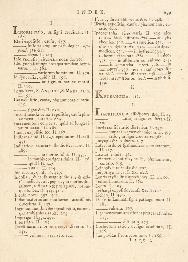 I I CHORIS ratio, uc figni cruditatis. II. 268. Ideri expofitio j caufe , ^$7. hifloria amplior pathologica.. ^/7- pend. 32© &c. figna. II. 223. Idiolyncrafia , circa eam notanda. 356. IdioryncralisTinguIares quarumdam foemi- naruni. II. 382. —— — variorum hominum. II. 379. Idolyncrafia , quid ? II. 196. • ut fignum naturae morbi. 11.210. Ig nis facer, S. AntONIIjS. MarTI ALIS, Ilei expofitio, cauls, phsnomena; curatio. 635. figna &:c. II. 230. Incontinentiae urinae expofitio, caufephae- nomena , curatio. 684. Incrementum corpoiis , quid ad longcevi- tatem faciat ?Il. 187. Incubi expofitio 6cc. II. 167. lndicans,quid? II. 427. ejus fontes. II..4 28.. 43^- ^ . Indicatio curatoria in fluidis evacuans. II. 4^9- ;— in morbis folidi. II. 455. ■ in morbis corrigens fluida. II. 456. quid ? II. 427. —vitalis. II. 4:54. Indicatum^ quid ? II. 427. Indolis , & caufcB magnitudinis ^ & exi- tus melioris, autpejoris , in morbis dif- crimen, sefHmatio & pr?efagiura, horum- que fonte.s. 11. 314. 318. Tnedix noxjt. 397. 401. Inflammatoriorum morborum acutiflimis diverhtas. II. 257. Inguinum morbos detegendi ratio, eorum- que ambiguitas. II .&.c. 253. Impetigo. H.494. 497. Intertrigo. II. 495. Inteilinorum morbos detegendi ratio. II. —~ vulnera. 212. 210. 222, I Ifcuria, de ea obfervata. &c. II. 348, ‘ Ifcurigs expofitio, caufe , phetnomena , cu- ratio. 670. Ipecacuanhje vires vari^. II. J29. alte rantes. iBid, hilloria. ibid, analyfis chemica. ^ ;o. vis emetica. ^3 i. ufus in dyfenceria. 534. antifpas- modicus. 53 ]. in hylleria. 33 —' in hernia carcerata. ibid. ' in ileo, 53^. —in ahhmate convulfvo, 53 inh^tmorrha uteri. S3b. L _ in hamoptyfi. 337. ^ia in tufTi convulfi va. ibid. — ■— in diharroea. 538. febri intermittente, ibid. in phthih. 539- K. ENEANGEIA. iI2. L. ACRIMARUM affeftiones &c.^II. 23. ratio, nc f gni cruditatis. II. 166. Ladlis confideratio dia tctica. II. 397. humani examen chemicum. II. 399. ratio , uc figni cruditatis. 368. Laryngis &c. vulnera. 2 7. Laterum dolor fpafmcdicus puerperarum. II. 217. Laxitas nimia. 42. Lcinteria: expofitio, caufe, ph^nomena , curatio. 6. 9. , Leipopfychiae caufr &c. 702. Leipothymix caufe &c. ib/d. Lentis cryflallinx affe^iones. II. 4]. 30. Lentor humorum. II. 260. Lepra. 11. 495.^ Lethargi expofitio, cauf: ^c. II. 142. Lichem IL 49 j. Lienis inflammati figna pathognomica IL i8i. vulnera. 207. Ligamentorurq affediones praternaturales. difrijptio. 179. Lochiorum ratio , uc figni cruditatis. IL 268. Longjcvitas Protoparentum. II, iS6. y — rr~' r t c t 2