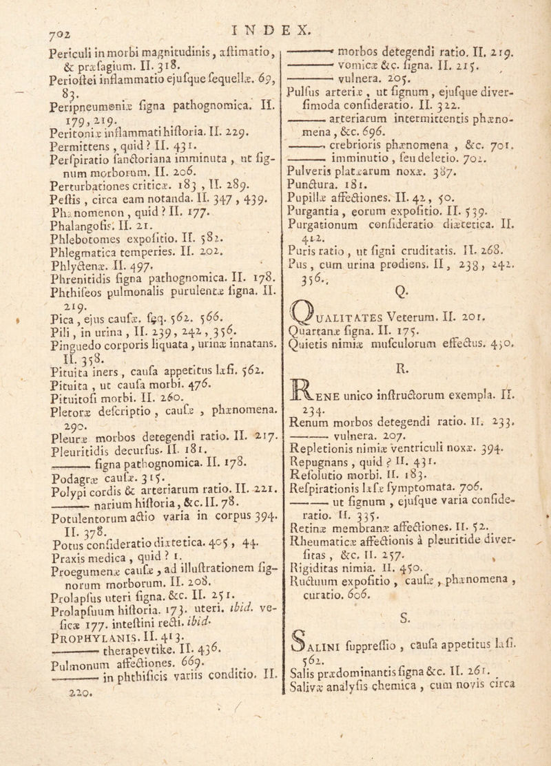 •joz Periculi in morbi magnitudinis, aftimatio, & prsfagium. II. 318. Perioiiei inflammatio ejufque TequelL^. 83. Peripneumenix figna pathognomica. IL 179,219. Peritonix inflammatihifloria. IL 229. Permittens , quid ? IL 431.^ Perfpiratio fandoriana imminuta , nt flg- mim morborum. II. 2o<5. Perturbationes criticx. 183 ,11. 289. Peflis , circa eam notanda. IL 347,439. Phanomenon , quid ? II. 177* Phalangoflsi IL 21. ^ Phlebotomes expolitio. II. 582. Phlegmatica temperies. IL 202. Phlydenx. IL ^97. Phrenitidis figna pathognomica. II. 178. Phthifeos pulmonalis purulentx ligna. II. 219. Pica , ejus caufx. f^q. 5<^2,. 566. Pili, in urina , II. 239, 242,35*^* Pinguedo corporis liquata , urinx innatans. .11*358. . Pituita iners, caufa appetitus lafi. 562, Pituita , ut caufa morbi. 47(5. Pituitofi morbi. IL 2^0. Pletorx defcriptio , caufs , phxnomena. 290. Pleurx morbos detegendi ratio. IL 217. Pleuritidis decurfus. IL 181. figna pathognomica. IL 178. Podagras caufx. 315* Polypi cordis & arteriarum ratio. II. 221. narium hifloria, &c. II. 78. Potulentorum adio varia in corpus 394* 11*378. . . Potus confidcratio dixtetica. ^0^ , 44* Praxis medica , quid ? I. ^ Proegumenx caiifx y ad illuftrationem lig- norum morborum. IL 208. Prolapfus uteri figna. dcc. IL 251. Prolapfuiim hifloria. 173. uteri, ibid. ve- ficae 177. inteftini redi. ibid> PrOPHYL A.NIS. II. 41 3- — therapevtike. IL 43^* Pulmonum affeaiones. 66:). _ — in phthificis vanis conditio. 11. ——«f morbos detegendi ratio. II. 219. vomicx&c. figna. II. 21 — vulnera. 20^. Pulfus arterix , ut lignum , ejufqiie diver- limoda confideratio. IL 322. — arteriarum intermittentis phxno- mena, &c. 696. crebrioris phxnomena , dcc. 701. imminutio, feiideletio. 702. Pulveris platxarum noxx. 387. Pundura. 181. Pupillx alFediones. IL 42, 50. Purgantia, eorum expolitio. IL )39. Purgationum confideratio dixtetica. IL 4x2. Puris ratio , ut ligni cruditatis. IL 268. Pus, cum urina prodiens. II, 238,241. C^UALITA.TES Veterum. IL 20r. Quartanx figna. IL 175. , Quietis nimix miifculorum elFedus. 430. R. I^ENE unico inflrudorum exempla. IL ^34* Renum morbos detegendi ratio. IT. 233, —vulnera. 207. Repletionis nimix ventriculi noxx. 394. Repugnans , quid ^ II. 431. Refolutio morbi. IL 183, Refpirationis Ixfx fymptomata. yo6. —— ut lignum , ejufque varia confide- ratio. ^IL 335. Retinx membranx alFediones. II. ^2.^ Rheumaticix alFedionis a pleuritide diver- licas, &c. II. 257. ^ Rigiditas nimia. II. 45^* Ruduiim expolitio , caufx f phxnomena , curatio. 606. S. Salini fuppreflio , caufa appetitus Lifi. 562. Salis prxdominantis figna&c. IL 261. ^ Saliva* analyfis chemica , cum novis circa 220.