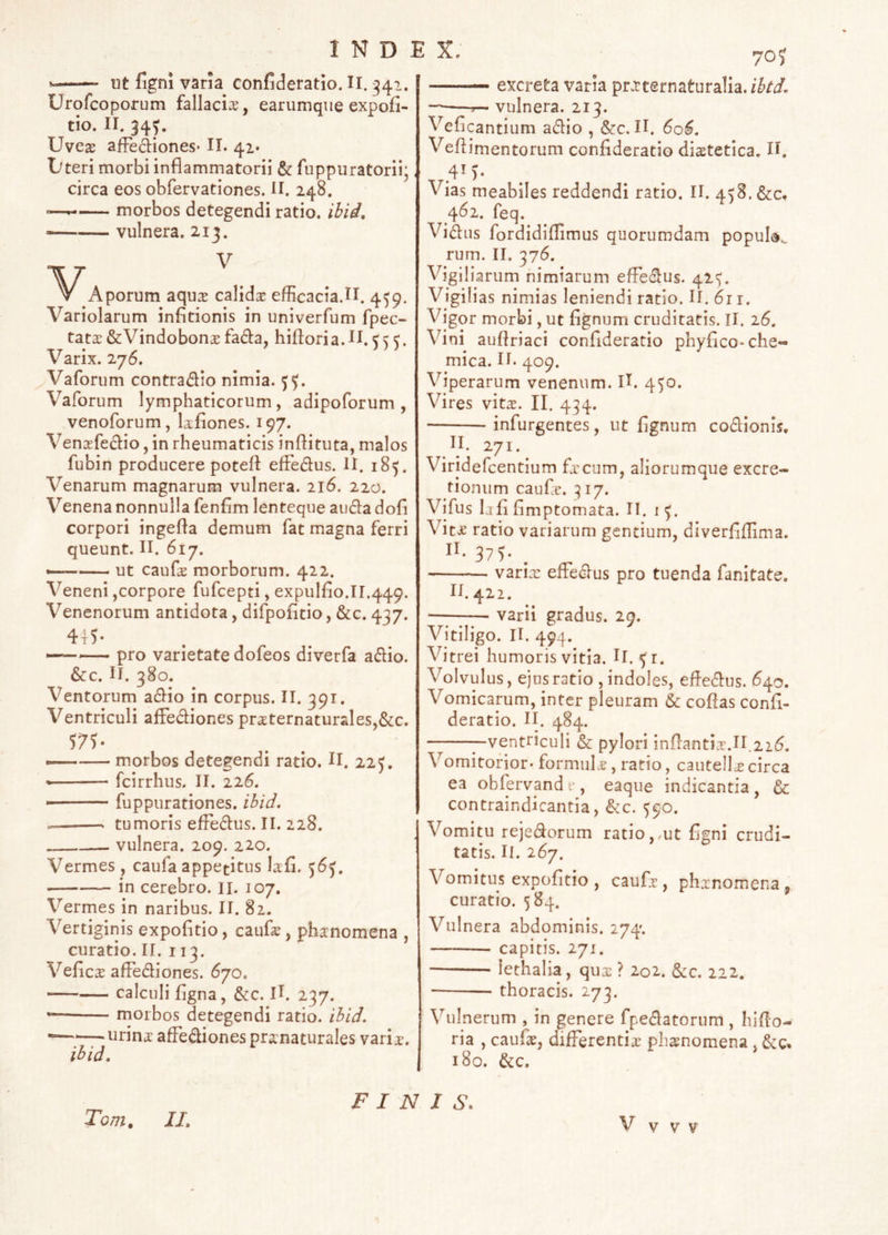 70 J -— ut figni varia confideratio. II. ^41. Urofcoporum fallacia, earumque expofi- tio. II. 34^. Uve^ afFediones* II. 42. Dteri morbi inflammatorii & fuppuratorii; circa eos obfervationes. H. 248. morbos detegendi ratio, ihid, vulnera, 213. Aporum aqus calida efficacia.II. 4^9. Variolarum infitionis in univerfum fpec- tata: &Vindobon£e fada, hiftoria.H. “C. Varix. 276. Vaforum contradic nimia. Vaforum lymphaticorum, adipoforum , venoforum, Isflones. 197. Vensfedio, in rheumaticis inftituta, malos fubin producere potefl: effedus. U. 185. Venarum magnarum vulnera. 216. 220. Venena nonnulla fenfim lenteque aiida dofi corpori ingefla demum fat magna ferri queunt. II. 617. ut caufas morborum. 422. Veneni,corpore fufcepti, expulflo.ir.449. Venenorum antidota, difpofltio, &c. 437. 445- —pro varietate dofeos diverfa adio. &c. II. 380. Ventorum adio in corpus. II. 391. Ventriculi affediones prsternaturaleSj&c. —— morbos detegendi ratio. II. 225, fcirrhus. II. 226. ■ fuppurationes. ibid. tumoris effedus. II. 228. vulnera. 209. 220. Vermes, caufa appetitus lafi. 56^. in cerebro, il. 107. Vermes in naribus. II. 82. Vertiginis expofltio, caufa^, phanomena , curatio. II. 113. Vefica affediones. 670. calculi flgna, &c. II. 237. — rnorbos detegendi ratio, ihid. ——urina affediones pranaturales varia. ihid. excreta varia pr.rternaturalia.i^^i. r— vulnera. 213. Veflcantium adio , &c. II. 60^. Veflimentorum confideratio diatetica. H. 41). Vias meabiles reddendi ratio. II. 458. &c, 462. feq. Vidiis fordidiflimus quorumdam popul»^^ rum. II. 376. Vigiliarum nimiarum effedus. 42^. Vigilias nimias leniendi ratio. II. 611. Vigor morbi, ut flgnum cruditatis. II. 26. Vini auflriaci confideratio phyflco-che- mica. II. 409. Viperarum venenum. II. 450. Vires vit^. II. 434. infurgentes, ut flgnum codionis, II. 271. Viridefeentium freum, aliorumque excre- tioniim caufe. :^I7. Vifus lafl fimptomata. II. i Vit^ ratio variarum gentium, diverflflima. 37 5* varix effedus pro tuenda fanitate. 11.422. —--— varii gradus. 29. Vitiligo. II. 494. Vitrei humoris vitia. U. ^r. Volvulus, ejus ratio , indoles, efledus. 640. Vomicapm, inter pleuram & coflas confl- deratio. II. 484. —ventriculi & pylori inflantia^.II.22(5. Vomitorior- formuLe , ratio, cautellx circa ea oblervandi’, eaque indicantia, & contraindicantia, &c. 390. Vomitu rejedorum ratio,,ut flgni crudi- tatis. II. 267. Vomitus expofltio , caufj , phxnomena , curatio. 584. Vulnera abdominis. 274. capitis. 271. iethalia, qux ? 202. ficc. 222. ■ thoracis. 273. Vulnerum , in genere fpedatorum , hiflo- ria , caufx, differentix phxnomena, 180. &c. Tb/72, II, FINIS, V V V v