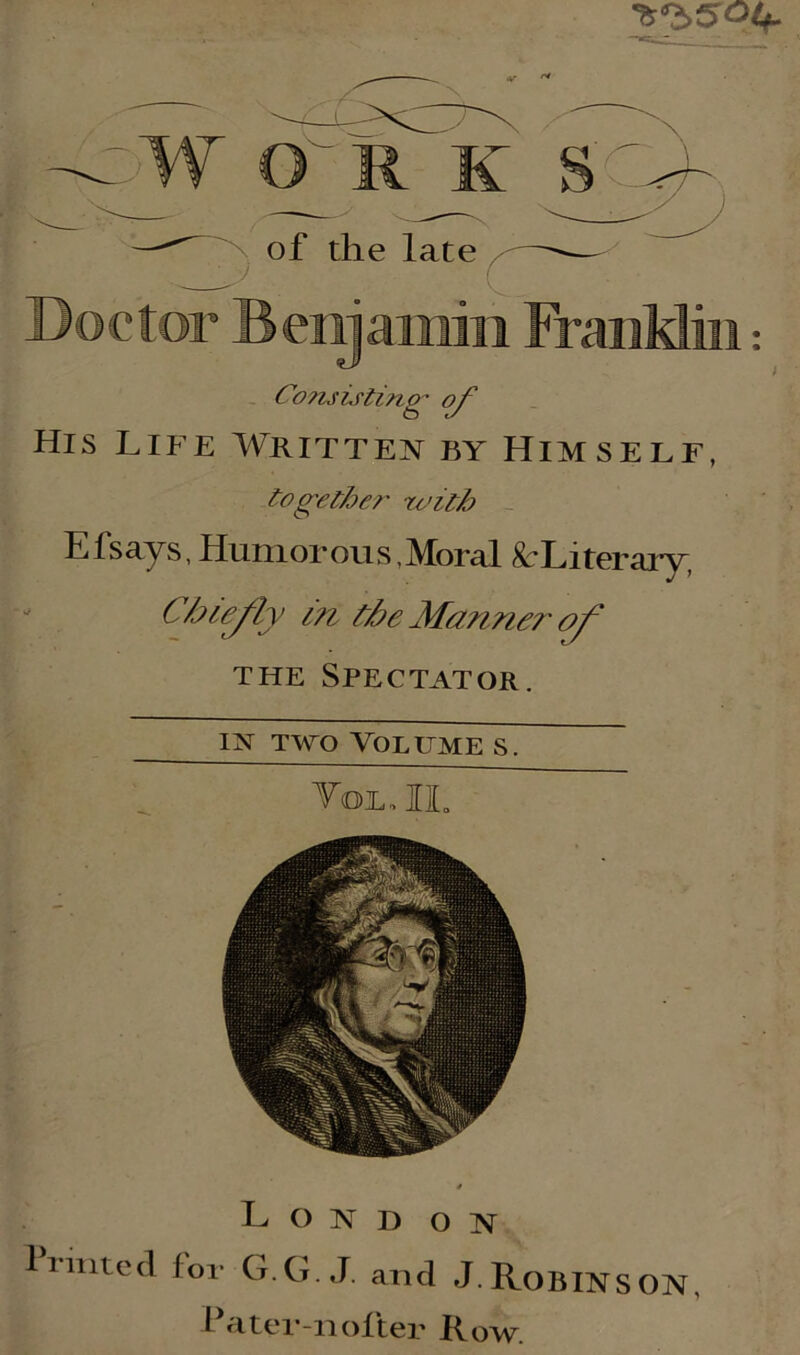 W O R K S ' n of the late \y ( Doctor Benjamin FranMin: Co?isisting of His Life Written by Himself, together with El says, Humorous, Moral ^Literary, Cble/iy in the Marine?' of the Spectator, in two Volume s. Tol, II. L O N D ON 1 rimed for G.G. J. and J. ROBINS ON, Pater-noften Row.