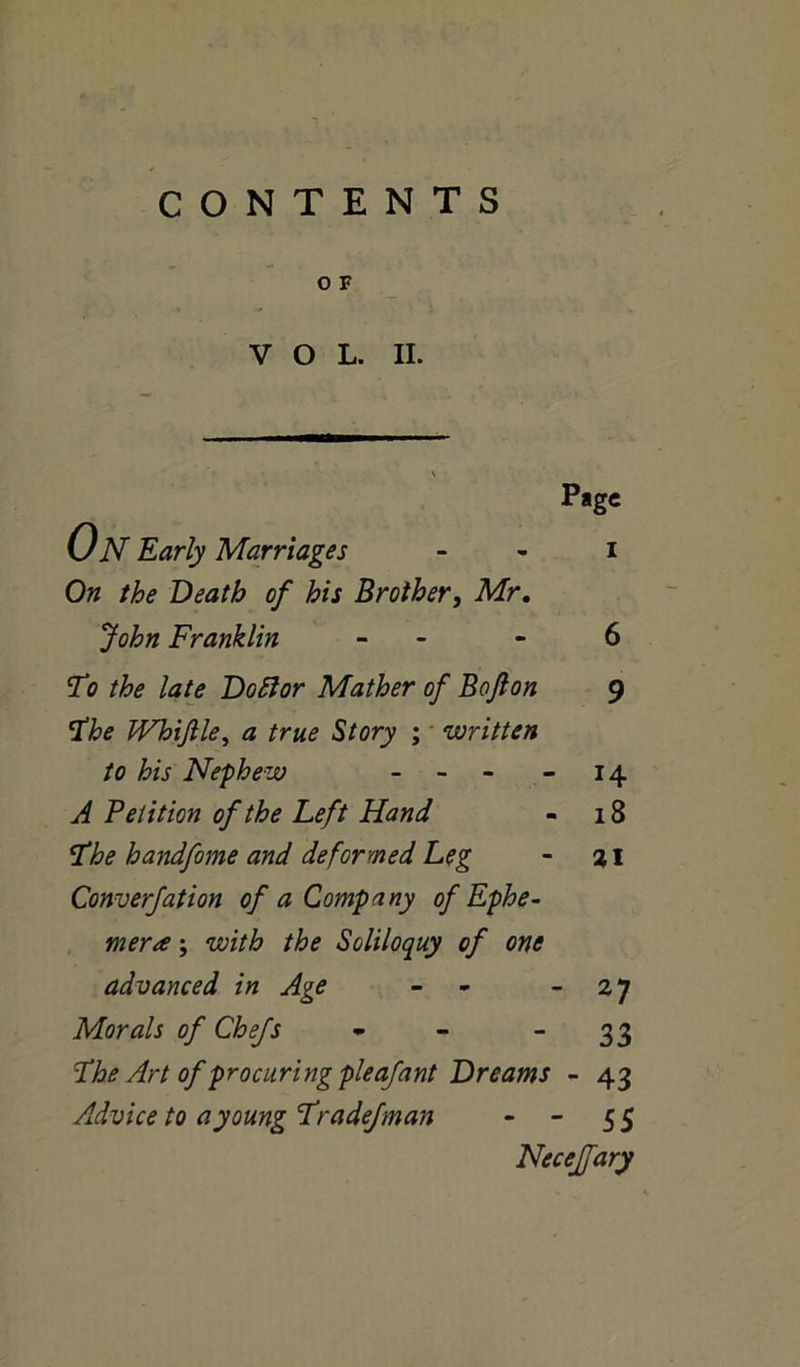 CONTENTS O F VOL. II. Page I On the Death of his Brother, Mr. John Franklin - 6 To the late Doctor Mather of Bojlon 9 The Whifile, a true Story ; written to his Nephew - 14 A Petition of the Left Hand - 18 The handfome and deformed Leg - 21 Converfation of a Company of Ephe- mera ; with the Soliloquy of one advanced in Age - - 27 Morals of Chefs * - “33 The Art of procuring pleafant Dreams - 43 Advice to a young Tradefman - - 55 Neceffary On Early Marriages