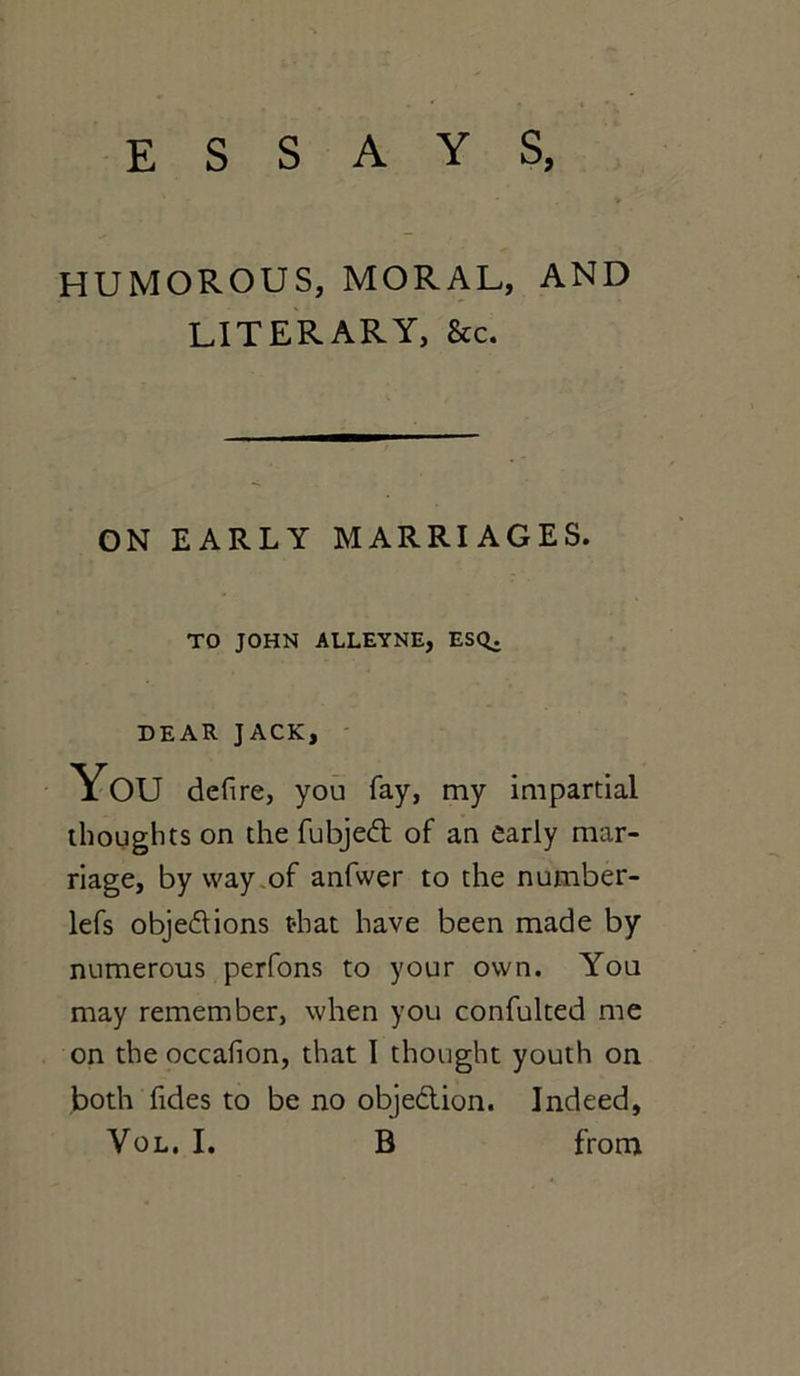 ESSAYS, HUMOROUS, MORAL, AND LITERARY, &c. ON EARLY MARRIAGES. TO JOHN ALLEYNE, ESC^ DEAR JACK, You defire, you fay, my impartial thoughts on the fubjeCt of an early mar- riage, by way of anfwer to the number- lefs objections that have been made by numerous perfons to your own. You may remember, when you confulted me on the occafion, that I thought youth on both Tides to be no objection. Indeed,