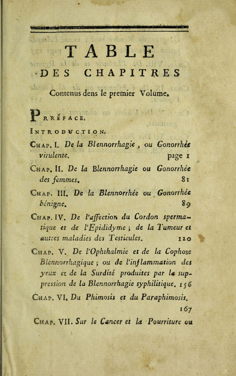 TABLE ' j • &gt; .1 , DES CHAPITRES Contenus dens le premier Volume* P R R E F A C E, ï N T R O D V C T I O Ns Chap. L Delà BUnnorrhagk ^ ou Gomrrhh virulente, i Ch AP, II. De la Blennorrhagie ou Gonorrhée des femmes. 8 ï Ch AP. III, De la Blennorrhée ou ^ Gonorrhée bénigne. 89 Chap. IV. De Vaffecîion du Cordon sperma^ tique et de VEpididyme ; de la Tumeur et autres maladies des Testicules, 120 Chap. V. De lOphthalmie et de la Cophose Bicnnorrkagiqiie ; ou de l’injlammation des yeux et de la Surdité produites par la siip^ pression de la Blennorrhagie syphilitique, i j 5 Chap. VL Du Phimosis et du Faraphimosis, 167