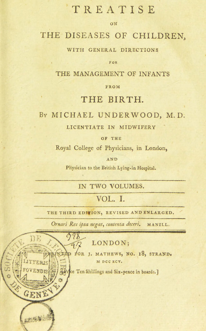 TREATISE ON THE DISEASES OF CHILDREN, WITH GENERAL DIRECTIONS • FOR THE MANAGEMENT OF INFANTS FROM THE BIRTH. By MICHAEL UNDERWOOD, M. D. LICENTIATE IN MIDWIFERY ' OF THE Royal College of Physicians, in London, AND Physician to the British Lying-in Hospital. IN TWO VOLUMES. VOL. I. THE THIRD EDIflON, REVISED AND ENLARGED. Ornari Res ipsa negate content a doceri, manill.