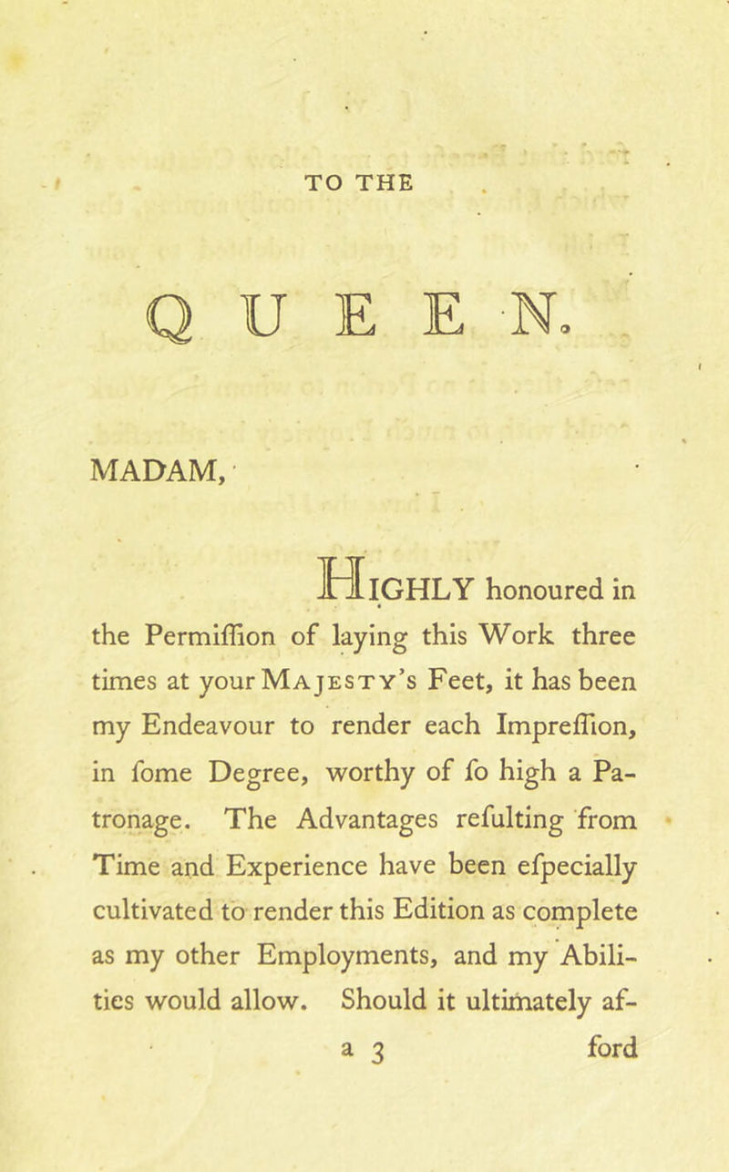 TO THE QUEEN, MADAM, Highly honoured in « the Permiffion of laying this Work three times at your Majesty’s Feet, it has been my Endeavour to render each Impreffion, in fome Degree, worthy of fo high a Pa- tronage. The Advantages refulting from Time and Experience have been efpecially cultivated to render this Edition as complete as my other Employments, and my Abili- ties would allow. Should it ultirhately af- a 3 ford