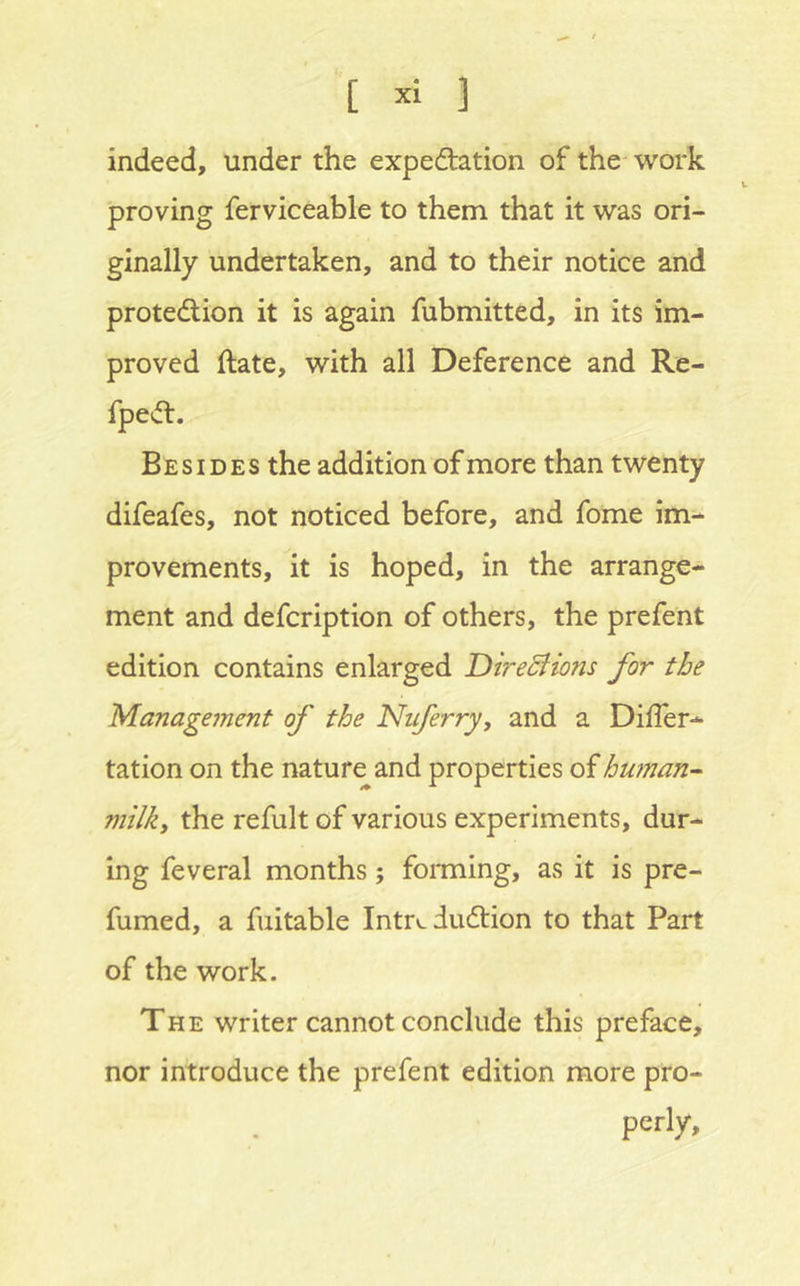 '[ 1 indeed, under the expedation of the work proving ferviceable to them that it was ori- ginally undertaken, and to their notice and protedion it is again fubmitted, in its im- proved date, with all Deference and Re- fped. Besides the addition of more than twenty difeafes, not noticed before, and fome im- provements, it is hoped, in the arrange- ment and defcription of others, the prefent edition contains enlarged Dirediions for the Management of the Nuferry, and a Differ- tation on the nature and properties of human- milk, the refult of various experiments, dur- ing feveral months; foniiing, as it is pre- fumed, a fuitable Intr».dudion to that Part of the work. The writer cannot conclude this preface, nor introduce the prefent edition more pro- perly.